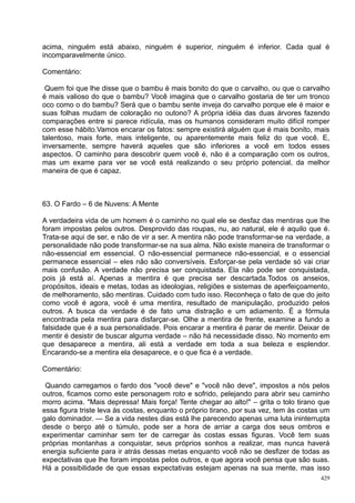 acima, ninguém está abaixo, ninguém é superior, ninguém é inferior. Cada qual é
incomparavelmente único.

Comentário:

 Quem foi que lhe disse que o bambu é mais bonito do que o carvalho, ou que o carvalho
é mais valioso do que o bambu? Você imagina que o carvalho gostaria de ter um tronco
oco como o do bambu? Será que o bambu sente inveja do carvalho porque ele é maior e
suas folhas mudam de coloração no outono? A própria idéia das duas árvores fazendo
comparações entre si parece ridícula, mas os humanos consideram muito difícil romper
com esse hábito.Vamos encarar os fatos: sempre existirá alguém que é mais bonito, mais
talentoso, mais forte, mais inteligente, ou aparentemente mais feliz do que você. E,
inversamente, sempre haverá aqueles que são inferiores a você em todos esses
aspectos. O caminho para descobrir quem você é, não é a comparação com os outros,
mas um exame para ver se você está realizando o seu próprio potencial, da melhor
maneira de que é capaz.



63. O Fardo – 6 de Nuvens: A Mente

A verdadeira vida de um homem é o caminho no qual ele se desfaz das mentiras que lhe
foram impostas pelos outros. Desprovido das roupas, nu, ao natural, ele é aquilo que é.
Trata-se aqui de ser, e não de vir a ser. A mentira não pode transformar-se na verdade, a
personalidade não pode transformar-se na sua alma. Não existe maneira de transformar o
não-essencial em essencial. O não-essencial permanece não-essencial, e o essencial
permanece essencial – eles não são conversíveis. Esforçar-se pela verdade só vai criar
mais confusão. A verdade não precisa ser conquistada. Ela não pode ser conquistada,
pois já está aí. Apenas a mentira é que precisa ser descartada.Todos os anseios,
propósitos, ideais e metas, todas as ideologias, religiões e sistemas de aperfeiçoamento,
de melhoramento, são mentiras. Cuidado com tudo isso. Reconheça o fato de que do jeito
como você é agora, você é uma mentira, resultado de manipulação, produzido pelos
outros. A busca da verdade é de fato uma distração e um adiamento. É a fórmula
encontrada pela mentira para disfarçar-se. Olhe a mentira de frente, examine a fundo a
falsidade que é a sua personalidade. Pois encarar a mentira é parar de mentir. Deixar de
mentir é desistir de buscar alguma verdade – não há necessidade disso. No momento em
que desaparece a mentira, ali está a verdade em toda a sua beleza e esplendor.
Encarando-se a mentira ela desaparece, e o que fica é a verdade.

Comentário:

 Quando carregamos o fardo dos "você deve" e "você não deve", impostos a nós pelos
outros, ficamos como este personagem roto e sofrido, pelejando para abrir seu caminho
morro acima. "Mais depressa! Mais força! Tente chegar ao alto!" – grita o tolo tirano que
essa figura triste leva às costas, enquanto o próprio tirano, por sua vez, tem às costas um
galo dominador. — Se a vida nestes dias está lhe parecendo apenas uma luta ininterrupta
desde o berço até o túmulo, pode ser a hora de arriar a carga dos seus ombros e
experimentar caminhar sem ter de carregar às costas essas figuras. Você tem suas
próprias montanhas a conquistar, seus próprios sonhos a realizar, mas nunca haverá
energia suficiente para ir atrás dessas metas enquanto você não se desfizer de todas as
expectativas que lhe foram impostas pelos outros, e que agora você pensa que são suas.
Há a possibilidade de que essas expectativas estejam apenas na sua mente, mas isso
                                                                                        429
 