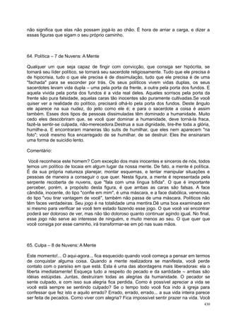 não significa que elas não possam jogá-lo ao chão. É hora de arriar a carga, e dizer a
essas figuras que sigam o seu próprio caminho.



64. Política – 7 de Nuvens: A Mente

Qualquer um que seja capaz de fingir com convicção, que consiga ser hipócrita, se
tornará seu líder político, se tornará seu sacerdote religiosamente. Tudo que ele precisa é
de hipocrisia, tudo o que ele precisa é de dissimulação, tudo que ele precisa é de uma
"fachada" para se esconder por trás. Os seus políticos vivem vidas duplas, os seus
sacerdotes levam vida dupla – uma pela porta da frente, a outra pela porta dos fundos. E
aquela vivida pela porta dos fundos é a vida real deles. Aqueles sorrisos pela porta da
frente são pura falsidade, aquelas caras tão inocentes são puramente cultivadas.Se você
quiser ver a realidade do político, precisará olhá-lo pela porta dos fundos. Deste ângulo
ele aparece na sua nudez, do jeito como ele é; e para o sacerdote a coisa é assim
também. Esses dois tipos de pessoas dissimuladas têm dominado a humanidade. Muito
cedo eles descobriram que, se você quer dominar a humanidade, deve torná-la fraca,
fazê-la sentir-se culpada, não-merecedora.Destrua a sua dignidade, tire-lhe toda a glória,
humilhe-a. E encontraram maneiras tão sutis de humilhar, que eles nem aparecem "na
foto"; você mesmo fica encarregado de se humilhar, de se destruir. Eles lhe ensinaram
uma forma de suicídio lento.

Comentário:

 Você reconhece este homem? Com exceção dos mais inocentes e sinceros de nós, todos
temos um político de tocaia em algum lugar da nossa mente. De fato, a mente é política.
É da sua própria natureza planejar, montar esquemas, e tentar manipular situações e
pessoas de maneira a conseguir o que quer. Nesta figura, a mente é representada pela
serpente recoberta de nuvens, que "fala com uma língua bífida". O que é importante
perceber, porém, a propósito desta figura, é que ambas as caras são falsas. A face
cândida, inocente, do tipo "confie em mim", é uma máscara, e a face diabólica, venenosa,
do tipo "vou tirar vantagem de você", também não passa de uma máscara. Políticos não
têm faces verdadeiras. Seu jogo é na totalidade uma mentira.Dê uma boa examinada em
si mesmo para verificar se você tem estado fazendo esse jogo. O que você vai encontrar
poderá ser doloroso de ver, mas não tão doloroso quanto continuar agindo igual. No final,
esse jogo não serve ao interesse de ninguém, e muito menos ao seu. O que quer que
você consiga por esse caminho, irá transformar-se em pó nas suas mãos.



65. Culpa – 8 de Nuvens: A Mente

Este momento!... O aqui-agora... fica esquecido quando você começa a pensar em termos
de conquistar alguma coisa. Quando a mente realizadora se manifesta, você perde
contato com o paraíso em que está. Esta é uma das abordagens mais liberadoras: ela o
liberta imediatamente! Esqueça tudo a respeito do pecado e da santidade – ambas são
idéias estúpidas. Juntas, destruíram todas as alegrias da humanidade. O pecador se
sente culpado, e com isso sua alegria fica perdida. Como é possível apreciar a vida se
você está sempre se sentindo culpado? Se o tempo todo você fica indo à igreja para
confessar que fez isto e aquilo errado? Errado, errado, errado... a sua vida inteira parece
ser feita de pecados. Como viver com alegria? Fica impossível sentir prazer na vida. Você
                                                                                        430
 