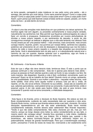 se torna pesado, carregado.A culpa instala-se no seu peito como uma pedra – ela o
esmaga; não permite que você dance. Como seria possível dançar? Como a culpa pode
dançar? Como a culpa pode cantar? Como a culpa pode amar? Como a culpa pode viver?
Assim, quem pensa que está fazendo coisas erradas sente-se culpado, pesado, um morto
antes da hora -- já está dentro do túmulo.

Comentário:

 A culpa é uma das emoções mais destrutivas em que podemos nos deixar aprisionar. Se
tivermos agido mal com alguém, ou procedido contrariamente à nossa própria verdade,
naturalmente nos sentiremos mal. Mas permitir que fiquemos sobrecarregados de culpa é
fazer um convite à enxaqueca. Acabaremos envolvidos por nuvens perturbadoras de
dúvidas a nosso próprio respeito, e por sentimentos de desvalor, a ponto de não
conseguirmos enxergar as belezas e alegrias que a vida está tentando nos oferecer.Todo
mundo anseia por ser uma pessoa melhor – mais amorosa, mais consciente, mais sincera
consigo mesmo. Quando, porém, nos punimos por nossas falhas, sentindo-nos culpados,
podemos cair prisioneiros de um ciclo de desespero e desesperança que nos tira toda a
clareza de visão a nosso próprio respeito e a respeito das situações que encontramos
pela frente. Você é absolutamente bom do jeito que é, e é absolutamente natural errar o
caminho de vez em quando. Apenas aprenda com a experiência; siga em frente e
aproveite a lição para não cometer o mesmo erro outra vez.



66. Sofrimento – 9 de Nuvens: A Mente

Esta dor que o aflige não deve deixá-lo triste, lembre-se disso. É este o ponto que as
pessoas continuam a não compreender... Esta dor é apenas para deixá-lo mais alerta –
porque as pessoas só ficam atentas quando a seta vai fundo no seu coração e as fere. De
outra maneira, não despertam. Quando a vida é fácil, confortável, conveniente, quem se
preocupa? Quem se dá ao trabalho de ficar alerta? Quando morre um amigo, apresenta-
se uma possibilidade. Quando a sua mulher o abandona – naquelas noites escuras, você
sente solidão. Você amou tanto aquela mulher e arriscou tudo por ela e, então, de
repente, um dia, ela vai-se embora. Chorando na sua solidão... essas são as ocasiões em
que, sabendo aproveitá-las, você poderá tornar-se consciente. A seta está ferindo: então é
possível usá-la. A dor não existe para fazê-lo infeliz: ela está aí para torná-lo mais
consciente! E quando você se torna consciente, a infelicidade desaparece.

Comentário:

 Esta figura é de Ananda, primo e discípulo do Buda Gautama. Ele esteve ao lado do
Buda constantemente, cuidando de cada necessidade dele por quarenta e dois anos.
Quando Buda morreu, conta-se que Ananda estava ainda a seu lado, chorando. Os outros
discípulos repreenderam-no por ele não estar entendendo: Buda havia morrido
completamente realizado; Ananda deveria estar celebrando! Mas Ananda respondeu:
"Vocês é que não estão compreendendo. Não estou chorando por ele, mas por mim
mesmo, porque ao longo desses anos todos eu estive constantemente ao seu lado, e
mesmo assim não consegui atingir". Ananda ficou acordado a noite inteira, meditando
profundamente e sentindo sua dor, sua tristeza. Diz a história que, quando o dia
amanheceu, ele estava iluminado.Tempos de grande sofrimento trazem em si,
potencialmente, tempos de grande transformação. Para que a transformação aconteça,
porém, precisamos ir fundo às raízes da nossa dor, vivenciando a dor exatamente como
                                                                                       431
 