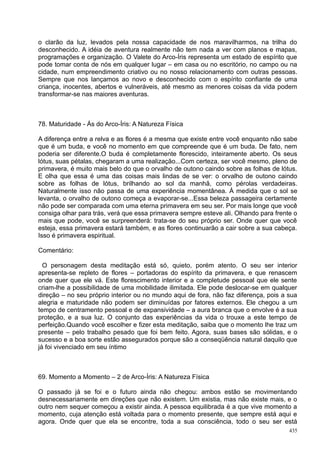 o clarão da luz, levados pela nossa capacidade de nos maravilharmos, na trilha do
desconhecido. A idéia de aventura realmente não tem nada a ver com planos e mapas,
programações e organização. O Valete do Arco-Íris representa um estado de espírito que
pode tomar conta de nós em qualquer lugar – em casa ou no escritório, no campo ou na
cidade, num empreendimento criativo ou no nosso relacionamento com outras pessoas.
Sempre que nos lançamos ao novo e desconhecido com o espírito confiante de uma
criança, inocentes, abertos e vulneráveis, até mesmo as menores coisas da vida podem
transformar-se nas maiores aventuras.



78. Maturidade - Ás do Arco-Íris: A Natureza Física

A diferença entre a relva e as flores é a mesma que existe entre você enquanto não sabe
que é um buda, e você no momento em que compreende que é um buda. De fato, nem
poderia ser diferente.O buda é completamente florescido, inteiramente aberto. Os seus
lótus, suas pétalas, chegaram a uma realização...Com certeza, ser você mesmo, pleno de
primavera, é muito mais belo do que o orvalho de outono caindo sobre as folhas de lótus.
E olha que essa é uma das coisas mais lindas de se ver: o orvalho de outono caindo
sobre as folhas de lótus, brilhando ao sol da manhã, como pérolas verdadeiras.
Naturalmente isso não passa de uma experiência momentânea. À medida que o sol se
levanta, o orvalho de outono começa a evaporar-se...Essa beleza passageira certamente
não pode ser comparada com uma eterna primavera em seu ser. Por mais longe que você
consiga olhar para trás, verá que essa primavera sempre esteve ali. Olhando para frente o
mais que pode, você se surpreenderá: trata-se do seu próprio ser. Onde quer que você
esteja, essa primavera estará também, e as flores continuarão a cair sobre a sua cabeça.
Isso é primavera espiritual.

Comentário:

  O personagem desta meditação está só, quieto, porém atento. O seu ser interior
apresenta-se repleto de flores – portadoras do espírito da primavera, e que renascem
onde quer que ele vá. Este florescimento interior e a completude pessoal que ele sente
criam-lhe a possibilidade de uma mobilidade ilimitada. Ele pode deslocar-se em qualquer
direção – no seu próprio interior ou no mundo aqui de fora, não faz diferença, pois a sua
alegria e maturidade não podem ser diminuídas por fatores externos. Ele chegou a um
tempo de centramento pessoal e de expansividade – a aura branca que o envolve é a sua
proteção, e a sua luz. O conjunto das experiências da vida o trouxe a este tempo de
perfeição.Quando você escolher e fizer esta meditação, saiba que o momento lhe traz um
presente – pelo trabalho pesado que foi bem feito. Agora, suas bases são sólidas, e o
sucesso e a boa sorte estão assegurados porque são a conseqüência natural daquilo que
já foi vivenciado em seu íntimo



69. Momento a Momento – 2 de Arco-Íris: A Natureza Física

O passado já se foi e o futuro ainda não chegou: ambos estão se movimentando
desnecessariamente em direções que não existem. Um existia, mas não existe mais, e o
outro nem sequer começou a existir ainda. A pessoa equilibrada é a que vive momento a
momento, cuja atenção está voltada para o momento presente, que sempre está aqui e
agora. Onde quer que ela se encontre, toda a sua consciência, todo o seu ser está
                                                                                      435
 