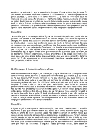 envolvido na realidade do aqui e na realidade do agora. Essa é a única direção certa. Só
um homem assim está habilitado a adentrar o portal dourado. O momento presente é o
portal dourado. O aqui-agora é o portal dourado. ... E você só consegue estar no
momento presente se não for ambicioso -- nenhuma meta a realizar, nenhuma pretensão
de poder, de dinheiro, de prestígio, ou mesmo de iluminação, porque toda ambição coloca
você no futuro. Apenas um homem não ambicioso é capaz de permanecer no momento
presente. Um homem que queira estar no momento presente não tem que pensar; precisa
apenas ver e adentrar o portal. A experiência virá, mas não precisa ser premeditada.

Comentário:

 À medida que o personagem desta figura vai andando de pedra em pedra, ele vai
pisando com leveza e sem seriedade e, ao mesmo tempo, com absoluto equilíbrio e
atenção. Por detrás das águas que ondulam sempre cambiantes, podemos ver silhuetas
de arranha-céus – parece que existe uma cidade ao fundo. O homem participa da praça
do mercado, mas ao mesmo tempo, mantém-se fora dela, preservando o seu equilíbrio e
sendo capaz de observá-la do alto.Esta figura nos desafia a nos afastarmos de nossas
preocupações com outros lugares e outros tempos, e a permanecer atentos ao que está
acontecendo aqui e agora. A vida é um grande oceano no qual você pode se divertir, se
se desfizer de todos os julgamentos, de suas preferências e do apego aos detalhes dos
seus planos de longo prazo. Esteja disponível para o que vier ao seu encontro, da forma
como vier. E não se preocupe se tropeçar ou cair: levante-se, sacuda a poeira, dê uma
boa gargalhada, e vá em frente.



70. Orientação – 3 de Arco-Íris: A Natureza Física

Você sente necessidade de procurar orientação, porque não sabe que o seu guia interior
está escondido dentro de você. É necessário encontrar esse guia interior, que eu chamo
de "a sua testemunha". Chamo também de "o seu dharma", seu buda intrínseco. É
preciso acordar esse buda, e a sua vida será banhada de bênçãos, de graças. Sua vida
tornar-se-á radiante de bem, de divindade, muito mais do que você seria capaz de
imaginar. É quase como luz. Se o seu quarto está escuro, basta trazer luz. Até uma
pequena vela servirá: toda a escuridão desaparece. Tendo uma vela, você saberá onde
fica a porta. Não precisará pensar: "Onde está a porta?". Só quem é cego pergunta onde
está a porta. Gente que tem olhos e dispõe de luz nem pensa nisso. Alguma vez você já
se perguntou onde fica a porta...!? Você simplesmente levanta e sai. Não dedica um
pensamento sequer a semelhante questão. Nem começa a tatear procurando a porta, ou
a bater a cabeça contra a parede. Você simplesmente vê, e não existe nem mesmo um
lampejo de pensamento: você simplesmente sai.

Comentário:

A figura angelical que aparece nesta meditação, com asas coloridas como o arco-íris,
representa o guia que cada um de nós traz dentro de si. Como acontece com a segunda
figura, no plano de fundo, algumas vezes nós podemos relutar em confiar nesse guia
quando ele se manifesta, porque estamos acostumados a receber nossos "sinais" mais do
mundo exterior do que de dentro de nós mesmos.A verdade do seu próprio ser mais
profundo está tentando mostrar-lhe o caminho a seguir neste exato momento, significando
que você pode confiar na orientação interior que lhe está sendo dada. Esta orientação
vem por meio de sussurros, e algumas vezes podemos hesitar, sem saber se
                                                                                     436
 
