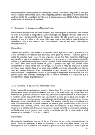 compreendemos corretamente. As indicações, porém, são claras: seguindo o seu guia
interior você se sentirá mais pleno, mais integrado, como se estivesse se movimentando a
partir do centro do seu próprio ser. Se você a acompanhar, essa célula de luz o conduzirá
exatamente para onde você precisa ir.



71. O Avarento – 4 de Arco-Íris: A Natureza Física

No momento em que você se torna avarento, fica fechado para o fenômeno fundamental
da vida: a expansão, o compartilhar.Quando começa a se apegar a coisas, você perde o
alvo de vista – simplesmente perde. Porque as coisas não são o alvo: você, o seu ser
interior, é que é o alvo – não uma bela casa, mas a sua beleza; não dinheiro em
abundância, mas a sua riqueza; não coisas demais, mas um ser aberto, disponível a
milhões de coisas.

Comentário:

 Esta mulher levantou uma fortaleza à sua volta, e fica agarrada a tudo o que tem, a tudo
o que considera seu tesouro. Ela acumulou tanto para se enfeitar – inclusive penas e
peles de criaturas vivas – que, no seu empenho, ela de fato ficou mais feia. Esta figura
nos desafia a examinar aquilo a que estamos nos apegando e o que possuímos de tão
valioso que precise ser protegido por uma fortaleza. Não é preciso que seja muito dinheiro
na conta, nem uma caixa repleta de jóias – poderia ser algo tão simples como
compartilhar o nosso tempo com um amigo, ou assumir o risco de expressar o nosso
amor por outra pessoa. Igual a um poço que é selado e se torna estagnado pela falta de
uso, os nossos tesouros ficam embaçados e sem proveito se nos recusamos a
compartilhá-los. Independente daquilo a que esteja se apegando, lembre-se de que não
poderá levar isso consigo. Desapegue-se, e sinta a liberdade e a expansão que o
compartilhar é capaz de proporcionar.



72. O Forasteiro – 5 de Arco-Íris: A Natureza Física

Então, você está se sentindo um estranho. Isso é bom. É o período de transição. Mas é
preciso estar atento para não se deixar tomar pela dor e infelicidade. Agora que Deus não
está mais aí, quem irá consolá-lo? Você não precisa de consolo nenhum. A humanidade já
é maior de idade! Seja um homem, seja uma mulher, e apóie-se nos seus próprios pés...A
única maneira de conectar-se com a existência é aprofundando-se em si mesmo, porque,
lá no seu centro, você ainda está conectado. Fisicamente, você foi desconectado de sua
mãe. Essa desconexão foi absolutamente necessária, para transformá-lo num indivíduo
autônomo. Do universo, porém, você não está desconectado. A sua conexão com o
universo é a consciência. Essa conexão não é visível, portanto é necessário mergulhar
profundamente em si mesmo, com grande consciência, atenção e observação, e você
encontrará a conexão. O buda é a conexão!

Comentário:

O menininho desta figura está de pé de um dos lados de um portão, olhando através da
grade. Ele é tão pequeno, e está tão convencido de que não pode passar, que não
consegue ver que a corrente que amarra o portão não está trancada; tudo o que ele
                                                                                       437
 