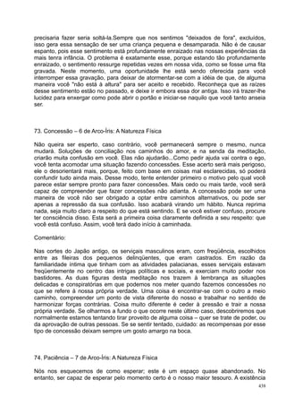 precisaria fazer seria soltá-la.Sempre que nos sentimos "deixados de fora", excluídos,
isso gera essa sensação de ser uma criança pequena e desamparada. Não é de causar
espanto, pois esse sentimento está profundamente enraizado nas nossas experiências da
mais tenra infância. O problema é exatamente esse, porque estando tão profundamente
enraizado, o sentimento ressurge repetidas vezes em nossa vida, como se fosse uma fita
gravada. Neste momento, uma oportunidade lhe está sendo oferecida para você
interromper essa gravação, para deixar de atormentar-se com a idéia de que, de alguma
maneira você "não está à altura" para ser aceito e recebido. Reconheça que as raízes
desse sentimento estão no passado, e deixe ir embora essa dor antiga. Isso irá trazer-lhe
lucidez para enxergar como pode abrir o portão e iniciar-se naquilo que você tanto anseia
ser.



73. Concessão – 6 de Arco-Íris: A Natureza Física

Não queira ser esperto, caso contrário, você permanecerá sempre o mesmo, nunca
mudará. Soluções de conciliação nos caminhos do amor, e na senda da meditação,
criarão muita confusão em você. Elas não ajudarão...Como pedir ajuda vai contra o ego,
você tenta acomodar uma situação fazendo concessões. Esse acerto será mais perigoso,
ele o desorientará mais, porque, feito com base em coisas mal esclarecidas, só poderá
confundir tudo ainda mais. Desse modo, tente entender primeiro o motivo pelo qual você
parece estar sempre pronto para fazer concessões. Mais cedo ou mais tarde, você será
capaz de compreender que fazer concessões não adianta. A concessão pode ser uma
maneira de você não ser obrigado a optar entre caminhos alternativos, ou pode ser
apenas a repressão da sua confusão. Isso acabará virando um hábito. Nunca reprima
nada, seja muito claro a respeito do que está sentindo. E se você estiver confuso, procure
ter consciência disso. Esta será a primeira coisa claramente definida a seu respeito: que
você está confuso. Assim, você terá dado início à caminhada.

Comentário:

Nas cortes do Japão antigo, os serviçais masculinos eram, com freqüência, escolhidos
entre as fileiras dos pequenos delinqüentes, que eram castrados. Em razão da
familiaridade íntima que tinham com as atividades palacianas, esses serviçais estavam
freqüentemente no centro das intrigas políticas e sociais, e exerciam muito poder nos
bastidores. As duas figuras desta meditação nos trazem à lembrança as situações
delicadas e conspiratórias em que podemos nos meter quando fazemos concessões no
que se refere à nossa própria verdade. Uma coisa é encontrar-se com o outro a meio
caminho, compreender um ponto de vista diferente do nosso e trabalhar no sentido de
harmonizar forças contrárias. Coisa muito diferente é ceder à pressão e trair a nossa
própria verdade. Se olharmos a fundo o que ocorre neste último caso, descobriremos que
normalmente estamos tentando tirar proveito de alguma coisa – quer se trate de poder, ou
da aprovação de outras pessoas. Se se sentir tentado, cuidado: as recompensas por esse
tipo de concessão deixam sempre um gosto amargo na boca.



74. Paciência – 7 de Arco-Íris: A Natureza Física

Nós nos esquecemos de como esperar; este é um espaço quase abandonado. No
entanto, ser capaz de esperar pelo momento certo é o nosso maior tesouro. A existência
                                                                                       438
 