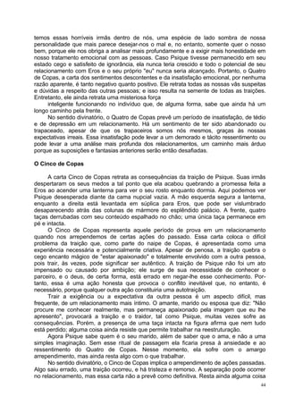 temos essas horríveis irmãs dentro de nós, uma espécie de lado sombra de nossa
personalidade que mais parece desejar-nos o mal e, no entanto, somente quer o nosso
bem, porque ele nos obriga a analisar mais profundamente e a exigir mais honestidade em
nosso tratamento emocional com as pessoas. Caso Psique tivesse permanecido em seu
estado cego e satisfeito de ignorância, ela nunca teria crescido e todo o potencial de seu
relacionamento com Eros e o seu próprio "eu" nunca seria alcançado. Portanto, o Quatro
de Copas, a carta dos sentimentos descontentes e da insatisfação emocional, por nenhuma
razão aparente, é tanto negativo quanto positivo. Ele retrata todas as nossas vãs suspeitas
e dúvidas a respeito das outras pessoas; e isso resulta na semente de todas as traições.
Entretanto, ele ainda retrata uma misteriosa força
      inteligente funcionando no indivíduo que, de alguma forma, sabe que ainda há um
longo caminho pela frente.
      No sentido divinatório, o Quatro de Copas prevê um período de insatisfação, de tédio
e de depressão em um relacionamento. Há um sentimento de ter sido abandonado ou
trapaceado, apesar de que os trapaceiros somos nós mesmos, graças às nossas
expectativas irreais. Essa insatisfação pode levar a um demorado e tácito ressentimento ou
pode levar a uma análise mais profunda dos relacionamentos, um caminho mais árduo
porque as suposições e fantasias anteriores serão então desafiadas.

O Cinco de Copas

      A carta Cinco de Copas retrata as consequências da traição de Psique. Suas irmãs
despertaram os seus medos a tal ponto que ela acabou quebrando a promessa feita a
Eros ao acender uma lanterna para ver o seu rosto enquanto dormia. Aqui podemos ver
Psique desesperada diante da cama nupcial vazia. A mão esquerda segura a lanterna,
enquanto a direita está levantada em súplica para Eros, que pode ser vislumbrado
desaparecendo atrás das colunas de mármore do esplêndido palácio. A frente, quatro
taças derrubadas com seu conteúdo espalhado no chão; uma única taça permanece em
pé e intacta.
      O Cinco de Copas representa aquele período de prova em um relacionamento
quando nos arrependemos de certas ações do passado. Essa carta coloca o difícil
problema da traição que, como parte do naipe de Copas, é apresentada como uma
experiência necessária e potencialmente criativa. Apesar de penosa, a traição quebra o
cego encanto mágico de "estar apaixonado" e totalmente envolvido com a outra pessoa,
pois trair, às vezes, pode significar ser autêntico. A traição de Psique não foi um ato
impensado ou causado por ambição; ele surge de sua necessidade de conhecer o
parceiro, e o deus, de certa forma, está errado em negar-lhe esse conhecimento. Por-
tanto, essa é uma ação honesta que provoca o conflito inevitável que, no entanto, é
necessário, porque qualquer outra ação constituiria uma autotraição.
      Trair a exigência ou a expectativa da outra pessoa é um aspecto difícil, mas
frequente, de um relacionamento mais íntimo. O amante, marido ou esposa que diz: "Não
procure me conhecer realmente, mas permaneça apaixonado pela imagem que eu lhe
apresento", provocará a traição e o traidor, tal como Psique, muitas vezes sofre as
consequências. Porém, a presença de uma taça intacta na figura afirma que nem tudo
está perdido; alguma coisa ainda resiste que permite trabalhar na reestruturação.
      Agora Psique sabe quem é o seu marido, além de saber que o ama, e não a uma
simples imaginação. Sem esse ritual de passagem ela ficaria presa à ansiedade e ao
ressentimento do Quatro de Copas. Nesse momento, ela sofre com o amargo
arrependimento, mas ainda resta algo com o que trabalhar.
      No sentido divinatório, o Cinco de Copas implica o arrependimento de ações passadas.
Algo saiu errado, uma traição ocorreu, e há tristeza e remorso. A separação pode ocorrer
no relacionamento, mas essa carta não a prevê como definitiva. Resta ainda alguma coisa
                                                                                         44
 
