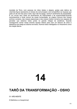 mandala da Terra, com pessoas de mãos dadas e alegres, gratas pela dádiva da
vida.Esta figura representa um tempo de comunicação e de compartilhar as riquezas que
cada um de nós traz para o todo. Aqui não há apego, nenhum sentimento de propriedade.
É um círculo sem medo de sentimentos de inferioridade e de superioridade.Quando
reconhecemos a fonte comum da nossa humanidade, as origens comuns dos nossos
sonhos e anseios, das nossas esperanças e dos nossos medos, tornamo-nos capazes de
perceber que estamos todos juntos no grande milagre da existência. Quando
conseguimos somar nossa enorme riqueza interior para criar um tesouro de amor e
sabedoria que esteja ao alcance de todos, ficamos todos interligados no mecanismo único
da criação eterna.




                                    14
TARÔ DA TRANSFORMAÇÃO - OSHO
01- NÃO-MENTE

O Definitivo e o Inexprimível

                                                                                    441
 
