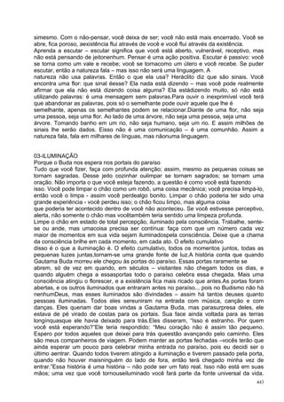 simesmo. Com o não-pensar, você deixa de ser; você não está mais encerrado. Você se
abre, fica poroso, aexistência flui através de você e você flui através da existência.
Aprenda a escutar – escutar significa que você está aberto, vulnerável, receptivo, mas
não está pensando de jeitonenhum. Pensar é uma ação positiva. Escutar é passivo: você
se torna como um vale e recebe; você se tornacomo um útero e você recebe. Se puder
escutar, então a natureza fala – mas isso não será uma linguagem. A
natureza não usa palavras. Então o que ela usa? Heráclito diz que são sinais. Você
encontra uma flor: que sinal éesse? Ela nada está dizendo – mas você pode realmente
afirmar que ela não está dizendo coisa alguma? Ela estádizendo muito, só não está
utilizando palavras: é uma mensagem sem palavras.Para ouvir o inexprimível você terá
que abandonar as palavras, pois só o semelhante pode ouvir aquele que lhe é
semelhante, apenas os semelhantes podem se relacionar.Diante de uma flor, não seja
uma pessoa, seja uma flor. Ao lado de uma árvore, não seja uma pessoa, seja uma
árvore. Tomando banho em um rio, não seja humano, seja um rio. E assim milhões de
sinais lhe serão dados. Eisso não é uma comunicação – é uma comunhão. Assim a
natureza fala, fala em milhares de línguas, mas nãonuma linguagem.


03-ILUMINAÇÃO
Porque o Buda nos espera nos portais do paraíso
Tudo que você fizer, faça com profunda atenção; assim, mesmo as pequenas coisas se
tornam sagradas. Desse jeito cozinhar oulimpar se tornam sagrados; se tornam uma
oração. Não importa o que você esteja fazendo, a questão é como você está fazendo
isso. Você pode limpar o chão como um robô, uma coisa mecânica; você precisa limpá-lo,
então você o limpa - assim você perdealgo bonito. Limpar o chão poderia ter sido uma
grande experiência - você perdeu isso; o chão ficou limpo, mas alguma coisa
que poderia ter acontecido dentro de você não aconteceu. Se você estivesse perceptivo,
alerta, não somente o chão mas vocêtambém teria sentido uma limpeza profunda.
Limpe o chão em estado de total percepção, iluminado pela consciência. Trabalhe, sente-
se ou ande, mas umacoisa precisa ser contínua: faça com que um número cada vez
maior de momentos em sua vida sejam iluminadospela consciência. Deixe que a chama
da consciência brilhe em cada momento, em cada ato. O efeito cumulativo
disso é o que a iluminação é. O efeito cumulativo, todos os momentos juntos, todas as
pequenas luzes juntas,tornam-se uma grande fonte de luz.A história conta que quando
Gautama Buda morreu ele chegou às portas do paraíso. Essas portas raramente se
abrem, só de vez em quando, em séculos – visitantes não chegam todos os dias, e
quando alguém chega a essasportas todo o paraíso celebra essa chegada. Mais uma
consciência atingiu o florescer, e a existência fica mais ricado que antes.As portas foram
abertas, e os outros iluminados que entraram antes no paraíso... pois no Budismo não há
nenhumDeus, mas esses iluminados são divindades – assim há tantos deuses quanto
pessoas iluminadas. Todos eles sereuniram na entrada com música, canção e com
danças. Eles queriam dar boas vindas a Gautama Buda, mas parasurpresa deles, ele
estava de pé virado de costas para os portais. Sua face ainda voltada para as terras
longínquasque ele havia deixado para trás.Eles disseram, “Isso é estranho. Por quem
você está esperando?”Ele teria respondido: “Meu coração não é assim tão pequeno.
Espero por todos aqueles que deixei para trás queestão avançando pelo caminho. Eles
são meus companheiros de viagem. Podem manter as portas fechadas –vocês terão que
ainda esperar um pouco para celebrar minha entrada no paraíso, pois eu decidi ser o
último aentrar. Quando todos tiverem atingido a iluminação e tiverem passado pela porta,
quando não houver maisninguém do lado de fora, então terá chegado minha vez de
entrar.”Essa história é uma história – não pode ser um fato real. Isso não está em suas
mãos; uma vez que você tornouseiluminado você fará parte da fonte universal da vida.
                                                                                       443
 