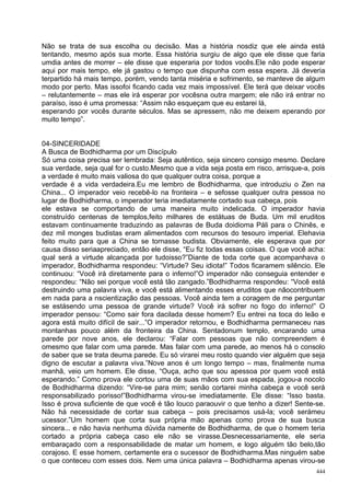 Não se trata de sua escolha ou decisão. Mas a história nosdiz que ele ainda está
tentando, mesmo após sua morte. Essa história surgiu de algo que ele disse que faria
umdia antes de morrer – ele disse que esperaria por todos vocês.Ele não pode esperar
aqui por mais tempo, ele já gastou o tempo que dispunha com essa espera. Já deveria
terpartido há mais tempo, porém, vendo tanta miséria e sofrimento, se manteve de algum
modo por perto. Mas issofoi ficando cada vez mais impossível. Ele terá que deixar vocês
– relutantemente – mas ele irá esperar por vocêsna outra margem; ele não irá entrar no
paraíso, isso é uma promessa: “Assim não esqueçam que eu estarei lá,
esperando por vocês durante séculos. Mas se apressem, não me deixem eperando por
muito tempo”.


04-SINCERIDADE
A Busca de Bodhidharma por um Discípulo
Só uma coisa precisa ser lembrada: Seja autêntico, seja sincero consigo mesmo. Declare
sua verdade, seja qual for o custo.Mesmo que a vida seja posta em risco, arrisque-a, pois
a verdade é muito mais valiosa do que qualquer outra coisa, porque a
verdade é a vida verdadeira.Eu me lembro de Bodhidharma, que introduziu o Zen na
China... O imperador veio recebê-lo na fronteira – e sefosse qualquer outra pessoa no
lugar de Bodhidharma, o imperador teria imediatamente cortado sua cabeça, pois
ele estava se comportando de uma maneira muito indelicada. O imperador havia
construído centenas de templos,feito milhares de estátuas de Buda. Um mil eruditos
estavam continuamente traduzindo as palavras de Buda doidioma Páli para o Chinês, e
dez mil monges budistas eram alimentados com recursos do tesouro imperial. Elehavia
feito muito para que a China se tornasse budista. Obviamente, ele esperava que por
causa disso seriaapreciado, então ele disse, “Eu fiz todas essas coisas. O que você acha:
qual será a virtude alcançada por tudoisso?”Diante de toda corte que acompanhava o
imperador, Bodhidharma respondeu: “Virtude? Seu idiota!” Todos ficaramem silêncio. Ele
continuou: “Você irá diretamente para o inferno!”O imperador não conseguia entender e
respondeu: “Não sei porque você está tão zangado.”Bodhidharma respondeu: “Você está
destruindo uma palavra viva, e você está alimentando esses eruditos que nãocontribuem
em nada para a nscientização das pessoas. Você ainda tem a coragem de me perguntar
se estásendo uma pessoa de grande virtude? Você irá sofrer no fogo do inferno!” O
imperador pensou: “Como sair fora dacilada desse homem? Eu entrei na toca do leão e
agora está muito difícil de sair...”O imperador retornou, e Bodhidharma permaneceu nas
montanhas pouco além da fronteira da China. Sentadonum templo, encarando uma
parede por nove anos, ele declarou: “Falar com pessoas que não compreendem é
omesmo que falar com uma parede. Mas falar com uma parede, ao menos há o consolo
de saber que se trata deuma parede. Eu só virarei meu rosto quando vier alguém que seja
digno de escutar a palavra viva.”Nove anos é um longo tempo – mas, finalmente numa
manhã, veio um homem. Ele disse, “Ouça, acho que sou apessoa por quem você está
esperando.” Como prova ele cortou uma de suas mãos com sua espada, jogou-a nocolo
de Bodhidharma dizendo: “Vire-se para mim; senão cortarei minha cabeça e você será
responsabilizado porisso!”Bodhidharma virou-se imediatamente. Ele disse: “Isso basta.
Isso é prova suficiente de que você é tão louco paraouvir o que tenho a dizer! Sente-se.
Não há necessidade de cortar sua cabeça – pois precisamos usá-la; você serámeu
ucessor.”Um homem que corta sua própria mão apenas como prova de sua busca
sincera... e não havia nenhuma dúvida namente de Bodhidharma, de que o homem teria
cortado a própria cabeça caso ele não se virasse.Desnecessariamente, ele seria
embaraçado com a responsabilidade de matar um homem, e logo alguém tão belo,tão
corajoso. E esse homem, certamente era o sucessor de Bodhidharma.Mas ninguém sabe
o que conteceu com esses dois. Nem uma única palavra – Bodhidharma apenas virou-se
                                                                                      444
 