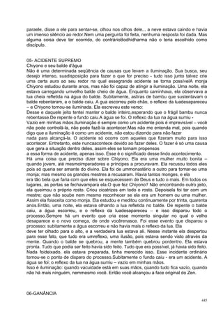 paraele, disse a ele para sentar-se, olhou nos olhos dele... a neve estava caindo e havia
um imenso silêncio ao redor.Nem uma pergunta foi feita, nenhuma resposta foi dada. Mas
alguma coisa deve ter ocorrido, do contrárioBodhidharma não o teria escolhido como
discípulo.


05- ACIDENTE SUPREMO
Chiyono e seu balde d'água
Não é uma determinada seqüência de causas que levam a iluminação. Sua busca, seu
desejo intenso, suadisposição para fazer o que for preciso - tudo isso junto talvez crie
uma certa aura ao seu redor na qual essegrande acidente se torna possívelA monja
Chiyono estudou durante anos, mas não foi capaz de atingir a iluminação. Uma noite, ela
estava carregando umvelho balde cheio de água. Enquanto caminhava, ela observava a
lua cheia refletida na água do balde. Subitamente, astiras de bambu que sustentavam o
balde rebentaram, e o balde caiu. A gua escorreu pelo chão, o reflexo da luadesapareceu
– e Chiyono tornou-se iluminada. Ela escreveu este verso:
Desse e daquele jeito tentei manter o balde inteiro,esperando que o frágil bambu nunca
rebentasse.De repente o fundo caiu.A água se foi. O reflexo da lua na água sumiu -
Vazio em minhas mãos.Iluminação é sempre como um acidente pois é imprevisível – você
não pode controlá-la, não pode fazê-la acontecer.Mas não me entenda mal, pois quando
digo que a iluminação é como um acidente, não estou dizendo para não fazer
nada para alcançá-la. O acidente só ocorre com aqueles que fizeram muito para isso
acontecer. Entretanto, este nuncaacontece devido ao fazer deles. O fazer é só uma causa
que gera a situação dentro deles, assim eles se tornam propensos
a essa forma de acidente, apenas isso. Esse é o significado desse lindo acontecimento.
Há uma coisa que preciso dizer sobre Chiyono. Ela era uma mulher muito bonita –
quando jovem, até mesmoimperadores e príncipes a procuravam. Ela recusou todos eles
pois só queria ser amante do divino. Ela foi de ummonastério a outro para tornar-se uma
monja; mas mesmo os grandes mestres a recusaram. Havia tantos monges, e ela
era tão bela que faria com que eles se esquecessem de Deus e tudo o mais. Em todos os
lugares, as portas se fechavampara ela.O que fez Chiyono? Não encontrando outro jeito,
ela queimou o próprio rosto. Criou cicatrizes em todo o rosto. Depoisela foi ter com um
mestre; que não soube nem mesmo reconhecer se ela era um homem ou uma mulher.
Assim ela foiaceita como monja. Ela estudou e meditou continuamente por trinta, quarenta
anos.Então, uma noite, ela estava olhando a lua refletida no balde. De repente o balde
caiu, a água escorreu, e o reflexo da luadesapareceu – e isso disparou todo o
processo.Sempre há um evento que cria esse momento singular no qual o velho
desaparece e o novo começa, de onde vocêrenasce. Foi esse evento que disparou o
processo: subitamente a água escorreu e não havia mais o reflexo da lua. Ela
deve ter olhado para o alto, e a verdadeira lua estava ali. Nesse instante ela despertou
para esse fato, que tudo era umreflexo, uma ilusão, pois estava sendo visto através da
mente. Quando o balde se quebrou, a mente também quebrou pordentro. Ela estava
pronta. Tudo que podia ser feito havia sido feito. Tudo que era possível, já havia sido feito.
Nada foideixado, ela estava preparada, tinha merecido isso. Esse incidente ordinário
tornou-se o ponto de disparo do processo.Subitamente o fundo caiu - era um acidente. A
água se foi; o reflexo da lua na água sumiu – vazio em minhas mãos.
Isso é iluminação: quando vacuidade está em suas mãos, quando tudo fica vazio, quando
não há mais ninguém, nemmesmo você. Então você alcançou a face original do Zen.



06-GANÂNCIA
                                                                                           445
 