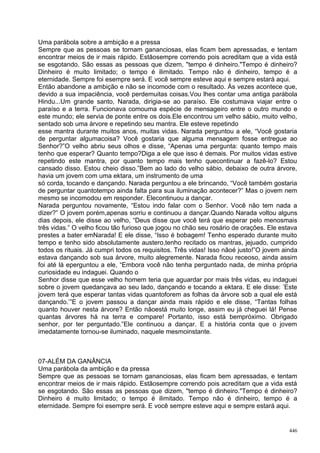 Uma parábola sobre a ambição e a pressa
Sempre que as pessoas se tornam gananciosas, elas ficam bem apressadas, e tentam
encontrar meios de ir mais rápido. Estãosempre correndo pois acreditam que a vida está
se esgotando. São essas as pessoas que dizem, "tempo é dinheiro."Tempo é dinheiro?
Dinheiro é muito limitado; o tempo é ilimitado. Tempo não é dinheiro, tempo é a
eternidade. Sempre foi esempre será. E você sempre esteve aqui e sempre estará aqui.
Então abandone a ambição e não se incomode com o resultado. Às vezes acontece que,
devido a sua impaciência, você perdemuitas coisas.Vou lhes contar uma antiga parábola
Hindu...Um grande santo, Narada, dirigia-se ao paraíso. Ele costumava viajar entre o
paraíso e a terra. Funcionava comouma espécie de mensageiro entre o outro mundo e
este mundo; ele servia de ponte entre os dois.Ele encontrou um velho sábio, muito velho,
sentado sob uma árvore e repetindo seu mantra. Ele esteve repetindo
esse mantra durante muitos anos, muitas vidas. Narada perguntou a ele, “Você gostaria
de perguntar algumacoisa? Você gostaria que alguma mensagem fosse entregue ao
Senhor?”O velho abriu seus olhos e disse, “Apenas uma pergunta: quanto tempo mais
tenho que esperar? Quanto tempo?Diga a ele que isso é demais. Por muitos vidas estive
repetindo este mantra, por quanto tempo mais tenho quecontinuar a fazê-lo? Estou
cansado disso. Estou cheio disso.”Bem ao lado do velho sábio, debaixo de outra árvore,
havia um jovem com uma ektara, um instrumento de uma
só corda, tocando e dançando. Narada perguntou a ele brincando, “Você também gostaria
de perguntar quantotempo ainda falta para sua iluminação acontecer?” Mas o jovem nem
mesmo se incomodou em responder. Elecontinuou a dançar.
Narada perguntou novamente, “Estou indo falar com o Senhor. Você não tem nada a
dizer?” O jovem porém,apenas sorriu e continuou a dançar.Quando Narada voltou alguns
dias depois, ele disse ao velho, “Deus disse que você terá que esperar pelo menosmais
três vidas.” O velho ficou tão furioso que jogou no chão seu rosário de orações. Ele estava
prestes a bater emNarada! E ele disse, “Isso é bobagem! Tenho esperado durante muito
tempo e tenho sido absolutamente austero,tenho recitado os mantras, jejuado, cumprido
todos os rituais. Já cumpri todos os requisitos. Três vidas! Isso nãoé justo!”O jovem ainda
estava dançando sob sua árvore, muito alegremente. Narada ficou receoso, ainda assim
foi até lá eperguntou a ele, “Embora você não tenha perguntado nada, de minha própria
curiosidade eu indaguei. Quando o
Senhor disse que esse velho homem teria que aguardar por mais três vidas, eu indaguei
sobre o jovem quedançava ao seu lado, dançando e tocando a ektara. E ele disse: ’Este
jovem terá que esperar tantas vidas quantoforem as folhas da árvore sob a qual ele está
dançando.’”E o jovem passou a dançar ainda mais rápido e ele disse, “Tantas folhas
quanto houver nesta árvore? Então nãoestá muito longe, assim eu já cheguei lá! Pense
quantas árvores há na terra e compare! Portanto, isso está bempróximo. Obrigado
senhor, por ter perguntado.”Ele continuou a dançar. E a história conta que o jovem
imedatamente tornou-se iluminado, naquele mesmoinstante.



07-ALÉM DA GANÂNCIA
Uma parábola da ambição e da pressa
Sempre que as pessoas se tornam gananciosas, elas ficam bem apressadas, e tentam
encontrar meios de ir mais rápido. Estãosempre correndo pois acreditam que a vida está
se esgotando. São essas as pessoas que dizem, "tempo é dinheiro."Tempo é dinheiro?
Dinheiro é muito limitado; o tempo é ilimitado. Tempo não é dinheiro, tempo é a
eternidade. Sempre foi esempre será. E você sempre esteve aqui e sempre estará aqui.


                                                                                        446
 