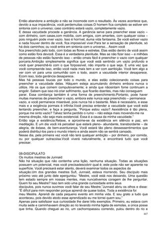 Então abandone a ambição e não se incomode com o resultado. Às vezes acontece que,
devido a sua impaciência, você perdemuitas coisas.O homem fica completo se estiver em
sintonia com o universo; caso contrário estará vazio, completamente vazio.
E dessa vacuidade procede a ganância. A ganância serve para preencher esse vazio –
com dinheiro, com casas,com mobília, com amigos, com amantes, com qualquer coisa –
pois ninguém pode viver vazio. Isso é horrível, éuma vida fantasma. Se você estiver vazio
e nada houver dentro de você, fica impossível viver.Para ter a sensação de plenitude, só
há dois caminhos; ou você entra em sintonia com o universo... Assim você
fica preenchido pelo todo, com todas as flores e estrelas. Elas estão dentro de você assim
como estão fora devocê. Essa é a verdadeira plenitude. Mas se não fizer isso – e milhões
de pessoas não estão fazendo isso – então omais fácil é preencher o vazio com qualquer
porcaria.Ambição simplesmente significa que você está sentindo um vazio profundo e
você quer preenchê-lo com o que forpossível, não importa o que seja. E uma vez que
você compreende isso, então você nada mais tem a ver com aambição. Você tem algo a
ver com vir para uma comunhão com o todo, assim a vacuidade interior desaparece.
Ecom isso, toda ganância desaparece.
Mas há pessoas loucas por todo o mundo, e elas estão colecionando coisas para
preencher a vacuidade delas. Háquem esteja acumulando dinheiro embora nunca o
utilize. Há os que comem compulsivamente; e ainda que nãosintam fome continuam a
engolir. Sabem que isso irá criar sofrimento, que ficarão doentes, mas não conseguem
parar. Essa comilança também é uma forma de preenchimento.Portanto, pode haver
muitas maneiras de preencher o vazio, embora este nunca seja preenchido – permanece
vazio, e você permanece miserável, pois nunca há o bastante. Mais é necessário, e esse
mais e a exigência pormais é infinita.Você precisa entender a vacuidade que você está
tentando preencher, e faça a pergunta, “Porque estou vazio? Aexistência é tão plena,
porque me sinto vazio? Talvez tenha perdido o rumo – não esteja mais movendo-me na
mesma direção, não seja mais existencial. Essa é a causa da minha vacuidade.”
Então siga a existência.Relaxe, e aproxime-se da existência em silêncio e paz, em
meditação. E um dia você irá perceber que estará pleno– abundante, transbordante – de
alegria, de êxtase, de bem-aventurança. Você estará tão pleno dessessentimentos que
poderá distribuí-los para o mundo inteiro e ainda assim não se sentirá cansado.
Nesse dia, pela primeira vez você não terá qualquer ambição – por dinheiro, por comida,
ou por qualquer outracoisa.Você viverá naturalmente, e encontrará tudo que você
precisar.


08-DISCIPULATO
Os muitos mestres de Junnaid
Não há situação que não contenha uma lição, nenhuma situação. Todas as situações
possuem um potencial, mas você precisadescobrir qual é; este pode não ser aparente na
superfície. Você precisará estar atento, deverá examinar todos os aspectos da
situação.Um dos grandes mestres Sufi, Junnaid, estava morrendo. Seu discípulo mais
próximo veio até junto dele eperguntou: “Mestre, você está nos deixando. Uma questão
tem estado sempre em nossas mentes, mas nuncativemos coragem de lhe perguntar.
Quem foi seu Mestre? Isso tem sido uma grande curiosidade entre seus
discípulos, pois nunca ouvimos você falar de seu Mestre.”Junnaid abriu os olhos e disse:
“É difícil para mim responder porque aprendi de quase todos. Toda a existência foi
meu Mestre. Aprendi de cada pequeno evento em minha vida. E sou grato a tudo que
aconteceu, pois devido atodo esse aprendizado eu me tornei quem sou.”
Apenas para satisfazer sua curiosidade lhe darei três exemplos. Primeiro, eu estava com
muita sede e caminhavaem direção ao rio levando minha tigela de esmolas, a única posse
que tinha. Quando cheguei ao rio, um cachorropassou correndo, pulou dentro do rio e
                                                                                       447
 