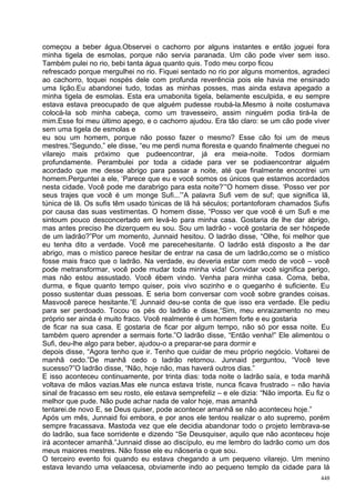 começou a beber água.Observei o cachorro por alguns instantes e então joguei fora
minha tigela de esmolas, porque não servia paranada. Um cão pode viver sem isso.
Também pulei no rio, bebi tanta água quanto quis. Todo meu corpo ficou
refrescado porque mergulhei no rio. Fiquei sentado no rio por alguns momentos, agradeci
ao cachorro, toquei nospés dele com profunda reverência pois ele havia me ensinado
uma lição.Eu abandonei tudo, todas as minhas posses, mas ainda estava apegado a
minha tigela de esmolas. Esta era umabonita tigela, belamente esculpida, e eu sempre
estava estava preocupado de que alguém pudesse roubá-la.Mesmo à noite costumava
colocá-la sob minha cabeça, como um travesseiro, assim ninguém podia tirá-la de
mim.Esse foi meu último apego, e o cachorro ajudou. Era tão claro: se um cão pode viver
sem uma tigela de esmolas e
eu sou um homem, porque não posso fazer o mesmo? Esse cão foi um de meus
mestres.“Segundo,” ele disse, “eu me perdi numa floresta e quando finalmente cheguei no
vilarejo mais próximo que pudeencontrar, já era meia-noite. Todos dormiam
profundamente. Perambulei por toda a cidade para ver se podiaencontrar alguém
acordado que me desse abrigo para passar a noite, até que finalmente encontrei um
homem.Perguntei a ele, ‘Parece que eu e você somos os únicos que estamos acordados
nesta cidade. Você pode me darabrigo para esta noite?’“O homem disse. ‘Posso ver por
seus trajes que você é um monge Sufi...’”A palavra Sufi vem de suf; que significa lã,
túnica de lã. Os sufis têm usado túnicas de lã há séculos; portantoforam chamados Sufis
por causa das suas vestimentas. O homem disse, “Posso ver que você é um Sufi e me
sintoum pouco desconcertado em levá-lo para minha casa. Gostaria de lhe dar abrigo,
mas antes preciso lhe dizerquem eu sou. Sou um ladrão - você gostaria de ser hóspede
de um ladrão?”Por um momento, Junnaid hesitou. O ladrão disse, “Olhe, foi melhor que
eu tenha dito a verdade. Você me parecehesitante. O ladrão está disposto a lhe dar
abrigo, mas o místico parece hesitar de entrar na casa de um ladrão,como se o místico
fosse mais fraco que o ladrão. Na verdade, eu deveria estar com medo de você – você
pode metransformar, você pode mudar toda minha vida! Convidar você significa perigo,
mas não estou assustado. Você ébem vindo. Venha para minha casa. Coma, beba,
durma, e fique quanto tempo quiser, pois vivo sozinho e o queganho é suficiente. Eu
posso sustentar duas pessoas. E seria bom conversar com você sobre grandes coisas.
Masvocê parece hesitante.”E Junnaid deu-se conta de que isso era verdade. Ele pediu
para ser perdoado. Tocou os pés do ladrão e disse,“Sim, meu enraizamento no meu
próprio ser ainda é muito fraco. Você realmente é um homem forte e eu gostaria
de ficar na sua casa. E gostaria de ficar por algum tempo, não só por essa noite. Eu
também quero aprender a sermais forte.”O ladrão disse, “Então venha!” Ele alimentou o
Sufi, deu-lhe algo para beber, ajudou-o a preparar-se para dormir e
depois disse, “Agora tenho que ir. Tenho que cuidar de meu próprio negócio. Voltarei de
manhã cedo.”De manhã cedo o ladrão retornou. Junnaid perguntou, “Você teve
sucesso?”O ladrão disse, “Não, hoje não, mas haverá outros dias.”
E isso aconteceu continuamente, por trinta dias: toda noite o ladrão saía, e toda manhã
voltava de mãos vazias.Mas ele nunca estava triste, nunca ficava frustrado – não havia
sinal de fracasso em seu rosto, ele estava semprefeliz – e ele dizia: “Não importa. Eu fiz o
melhor que pude. Não pude achar nada de valor hoje, mas amanhã
tentarei.de novo E, se Deus quiser, pode acontecer amanhã se não aconteceu hoje.”
Após um mês, Junnaid foi embora, e por anos ele tentou realizar o ato supremo, porém
sempre fracassava. Mastoda vez que ele decidia abandonar todo o projeto lembrava-se
do ladrão, sua face sorridente e dizendo “Se Deusquiser, aquilo que não aconteceu hoje
irá acontecer amanhã.”Junnaid disse ao discípulo, eu me lembro do ladrão como um dos
meus maiores mestres. Não fosse ele eu nãoseria o que sou.
O terceiro evento foi quando eu estava chegando a um pequeno vilarejo. Um menino
estava levando uma velaacesa, obviamente indo ao pequeno templo da cidade para lá
                                                                                         448
 