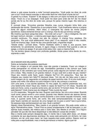deixar a vela acesa durante a noite.”Junnaid perguntou: “Você pode me dizer de onde
vem a luz? Você mesmo acendeu a vela então deve ter visto.Qual a fonte da luz?
O garoto riu e disse, “Espere!” E ele apagou a vela com um sopro na frente de Junnaid. E
disse, “Você viu a luz seapagar. Você pode me dizer para onde ela foi? Se me disser
aonde ela foi eu lhe direi de onde veio, porque foi parao mesmo lugar. Ela retornou à
fonte.”
E Junnaid disse, “Encontrei grandes filósofos mas nunca ninguém tinha feito uma
declaração tão bonita: ‘Elaretornou à sua própria fonte’. Tudo finalmente retorna a própria
fonte em algum momento. Além disso, a criançame fez ciente da minha própria
ignorância. Estava tentando brincar com a criança, mas foi ela que brincou comigo.
Me mostrou que fazer perguntas tolas – ‘De onde vem a luz?’ – não é inteligente. Ela vem
de lugar nenhum, donada – e retorna para lugar algum, para o nada.”
Junnaid continuou, “Eu toquei nos pés da criança. A criança ficou perplexa. Ela
perguntou, ‘Por que você estátocando meus pés?’ E eu respondi: você é meu mestre.
Você me ensinou algo. Você me deu uma grande lição, umgrande insight.
“Desde então,” Junnaid disse, “Tenho meditado sobre o nada e, aos poucos, bem
lentamente, fui penetrando nonada. E agora chega o momento final quando a vela se
apaga, a chama se apaga. E sei para onde estou indo –para a mesma fonte.
“Eu me lembro dessa criança com profunda gratidão. Ainda posso vê-la diante de mim,
soprando a vela.”



09-O MAIOR DOS MILAGRES
Sobre as tentações dos poderes espirituais
Fazer um milagre é um grande feito, mas não grande o bastante. Fazer um milagre é
ainda permanecer no mundo do ego. Averdadeira grandeza é tão comum que nada
reivindica; É tão ordinária que nunca tenta provar coisa alguma.Um homem veio até Lin
Chi e disse, “Meu mestre é um grande médium. O que você tem a dizer de seu mestre?
Oque seu mestre pode fazer, quais milagres faz?”Lin Chi perguntou, “Que tipo de
milagres seu mestre tem feito?”O discípulo disse, “Um dia ele me falou para ir para a
outra margem do rio, segurando um pedaço de papel naminha mão. O rio era muito largo,
quase uma milha. Ele estava na outra margem e de lá, ele começou a escrever
com uma pena, e sua escrita apareceu no meu papel. Eu mesmo presenciei isso, sou
uma testemunha disso! Oque seu mestre é capaz de fazer?”Lin Chi disse, “Quando ele
está com fome, come, e quando sente sono, ele vai dormir.”O homem disse, “Do que você
está falando? Você chama isso de milagres? Todo mundo faz isso!”
Lin Chi respondeu, “Ninguém faz isso. Quando você dorme, faz mil e uma coisas. Quando
você come, pensa emmil e uma coisas. Quando meu Mestre dorme ele apenas dorme;
não se mexe, não se vira, sequer sonha.Somente o sono existe naquele momento, nada
mais. E quando sente fome, ele come. Ele está sempreexatamente no lugar onde
está.”Qual o sentido em escrever de uma margem do rio para a outra? Isso é pura tolice.
Só pessoas tolas seinteressariam por isso. Qual o sentido?
Alguém disse Ramakrishna: “Meu mestre é um grande homem. Ele pode andar sobre a
água.”Ramakrishna disse, “Tolice! Pois eu posso simplesmente ir até ao barqueiro, e, por
apenas duas moedas, ele meleva para o outro lado. Seu Mestre é um tolo. Vá e faça-o
perceber de que ele não deve desperdiçar a vida delecom coisas tão simples.”
Mas a mente está sempre desejando algo. A mente não é nada além disso, um desejo
constante de que algumacoisa aconteça. Às vezes está pensando em dinheiro, ter mais
dinheiro, em ter uma casa maior, ter mais respeito,mais poder político. Depois você se
volta para a espiritualidade, mas a mente permanece a mesma. Agora quer ter

                                                                                        449
 