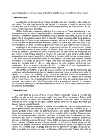 a ser trabalhada e o indivíduo deve enfrentar o desafio e com-prometer-se com o futuro.

O Seis de Copas

      A carta Seis de Copas retrata Psique sentada sobre um rochedo e, atrás dela, um
mar calmo. Em sua mão esquerda, ela segura e contempla o conteúdo de uma taça
dourada. Em sua mão direita, os restos de seu buque de noiva de lírios brancos. Ao seu
redor, outras cinco taças douradas.
      O Seis de Copas é uma carta nostálgica. Aqui podemos ver Psique abandonada; o seu
misterioso marido se foi e o magnífico palácio desapareceu; tudo o que ela tem são boas
memórias. Entretanto, apesar da catástrofe, Psique parece estar tranquila, pois o Seis de
Copas não é uma carta negativa. Com o ocorrido, Psique conseguiu algo muito precioso.
Ela realmente viu Eros e agora sabe que o ama pelo que ele é, e não pelo conforto e pelo
prazer que ele lhe proporcionava. Portanto, apesar da perda, ela descobriu algo a seu
próprio respeito e é essa verdade que promove a harmonia que podemos ver nessa carta.
      A calma e a serenidade que muitas vezes ocorrem depois de uma crise em nossas
vidas são relacionadas a esse estágio da história. Aqui, os sonhos e as expectativas
irreais do passado, por meio de provas e decepções, de certa forma se cristalizam em
algo sólido e real. Psique assumiu o desafio de recuperar o seu amor perdido após o
arrependimento e o remorso do Cinco de Copas e, portanto, está em paz consigo mesma.
O seu amor tornou-se realidade e agora ela tem alguma coisa com que trabalhar. Nesses
momentos, a nostalgia do passado sempre volta para nos assombrar, mas existe uma
faísca de verdade nele e não se trata apenas de uma fantasia sentimental sem
fundamento. Após a auto-recriminação do Cinco, o Seis de Copas representa uma
retomada positiva na jornada de Psique para o seu objetivo.
      No sentido divinatório, o Seis de Copas anuncia um período de serenidade que
resulta das experiências dos sonhos do passado. Algumas vezes, um antigo amor volta do
passado ou o sonho de um desejo antigo parece ser realizável em um futuro próximo. A
cegueira própria do estado de "estar apaixonado" solidificou-se e, apesar de o passado
parecer maravilhoso, mas irrevogavelmente perdido, uma parte de sua promessa surge no
presente, temperada e reforçada. Essa carta implica a nostalgia a respeito do passado,
mas com uma diferença: o passado pode levar ao futuro e o sonho passa a ser possível, e
até próximo de realização.

O Sete de Copas

      A carta Sete de Copas retrata a deusa Afrodite instruindo Psique a respeito das
tarefas que ela deverá cumprir para poder ficar com Eros novamente. Psique está
ajoelhada diante da deusa, reconhecendo a soberania divina em todos os assuntos
relativos ao amor. Surgindo da água, Afrodite aponta para as sete taças douradas que
flutuam nas nuvens diante dela.
      O Sete de Copas representa a dádiva - e o problema - de ser confrontado com
muitas possibilidades nos assuntos do coração. Essa é a carta dos "castelos no ar". A
intuição percebe todos os tipos de potenciais futuros, mas essas visões de possibilidades
devem tornar-se reais e concretas por meio de um grande e árduo trabalho. Psique ergueu-
se de seu estado nostálgico retratado pelo Seis de Copas, com um sério compromisso
para com o seu amor e, humildemente, ela pede a ajuda de Afrodite, apesar de saber muito
bem que a caprichosa deusa foi quem iniciou todas as mudanças catastróficas da sorte.
Como resposta, Afrodite garante a futura reunião com Eros e é dessa forma que são
invocadas as alegres fantasias da solução do relacionamento. Agora, tudo é possível para
Psique. Mas Afrodite exige um preço: trabalho árduo e demorado, esforços cansativos, cui-
dado e previsão, que podem provocar humilhação e sofrimento. Mas Psique não pode ter
                                                                                          45
 