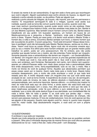 O anseio da mente é de ser extraordinária. O ego tem sede e fome para que reconheçam
que você é alguém. Alguém querealizará esse sonho através da riqueza, ou alguém que
realizará o sonho através do poder, ou da política. Pode ser alguém que
realizará o sonho através de milagres, de truques, não importa, pois o sonho permanece o
mesmo: "É insuportável serninguém."E este é o milagre, quando você aceita sua
nulidade, quando você se torna tão comum quanto todos os outros, quando você não
quer mais nenhum reconhecimento, quando puder existir como se não existisse. Estar
ausente é o milagre.Essa história é linda, uma das anedotas mais belas do Zen. Bankei é
um dos Mestres supremos. Mas também eraum homem comum.Certo dia, Bankei estava
trabalhando em seu jardim. Um buscador apareceu, um homem em busca de um
Mestre,aproximou-se e perguntou a Bankei, “Jardineiro, onde está o Mestre?”Bankei
sorriu e disse, “Espere. Passe por essa porta, e lá dentro você achará o Mestre.”Então o
homem deu a volta e entrou. Encontrou Bankei sentado num trono, o mesmo homem que
ele viucuidando do jardim. O jovem perguntou, “Você está brincando? Desça desse trono.
Isso é sacrilégio! você não temrespeito pelo Mestre.”Bankei desceu, sentou-se no chão, e
disse, “Assim você torna as coisas difíceis. Agora você não irá encontrar omestre aqui,
pois eu sou o mestre.”Era difícil para esse homem entender que um grande mestre podia
trabalhar no jardim, podia ser uma pessoacomum. Ele foi embora, pois não podia
acreditar que aquele homem era o mestre, ele não entendeu.Todos temem ser ninguém.
Somente pessoas raras e extraordinárias não temem ser ninguém – um GautamaBuddha,
um Bankei. Um ninguém não é um fenômeno comum; é uma das grandes experiências da
vida – o fatode que você é, mas ainda assim não é. Que você é pura existência sem
nome, sem endereço, sem fronteiras. Nempecador nem santo, nem inferior nem superior,
apenas um silêncio.Pessoas estão com medo disso porque toda a personalidade delas
terá então desaparecido; nome, fama,respeitabilidade, tudo se vai; daí, o medo. Mas a
morte vai tirá-las de você de qualquer forma. Aqueles que sãosensatos permitem que
essas coisas caiam por si mesmo. Assim nada resta para a morte levar. Depois todos
osmedos desaparecem, pois a morte não pode acontecer a você; já que nada terá
restado para ela. A morte nãopode matar um ninguém.Uma vez que você sente essa
anulação do ser, você se torna imortal. A experiência de anular o seu ser, de serninguém,
é o sentido exato do nirvana, do nada, do silêncio absoluto e imperturbável, sem ego,
sempersonalidade, sem nenhuma hipocrisia. Apenas silêncio - e a sinfonia dos insetos no
meio da noite.Você está aqui de certa forma, e ainda assim não está.Você está aqui
devido a velha associação com o corpo, mas olhe para dentro e verá que não está. E
esse insight,essa percepção, onde há puro silêncio e puro estado-de-ser, isso é sua
realidade, que a morte não pode destruir.Essa é sua eternidade, sua imortalidade.Não há
nada a temer. Não há nada a perder. E se você acha que perdeu algo – nome,
respeitabilidade, fama –estes são sem valor. Estes são brinquedos de crianças, não
servem para pessoas maduras. É hora de vocêamadurecer, hora de você apenas ser.Seu
ser-alguém é tão pequeno. Quanto mais alguém você for, menor é; quanto mais ninguém
você for, maior vocêé. Seja absolutamente ninguém, e você será um com a própria
existência.



12-QUESTIONANDO
O professor e sua sede por respostas
Aquele que muito pergunta se perde na selva da filosofia. Deixe que as questões venham
e passem. Olhe para a infinidade deperguntas da mesma forma que você olha as pessoas
deslocando-se na rua - nada a lhes dar, nada a lhes pedir - com desapego,


                                                                                      451
 