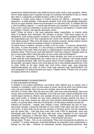 mantendo-se distante.Quanto mais distância houver entre você e suas questões, melhor.
Pois é nesse espaço que a resposta irá surgir.Um professor de filosofia foi até um mestre
Zen, Nan-in, e perguntou a respeito de Deus, sobre o nirvana, sobre a
meditação, e muitas outras coisas. O mestre escutou em silêncio – perguntas e mais
perguntas – e então eledisse, “Você parece cansado. Você subiu esta elevada montanha;
veio de um lugar distante. Deixe-me primeiroservir um chá para você.” E o Mestre Zen fez
o chá.O professor esperou – a mente dele fervendo com questões. E enquanto o mestre
fazia o chá, o samovar cantandoe o aroma do chá começou a se espalhar, o mestre disse
ao professor, “Espere, não seja tão apressado. Quem
sabe? Talvez ao tomar o chá suas perguntas sejam respondidas, ou mesmo antes
disso.”O professor ficou atordoado. Ele começou a pensar, “Toda essa viagem foi um
desperdício. Esse homem parece ummaluco. Como podem minhas questões sobre Deus
ser respondidas pelo chá? Que importância tem tomar chá? Émelhor dar o fora daqui o
mais rápido possível.” Mas como ele estava se sentindo cansado, decidiu esperar etomar
uma xícara de chá antes de começar a descer a montanha de volta.
O mestre trouxe a chaleira, começou a verter o chá na xícara – e continuou derramando,
não parou. A xícara ficoucheia, e o chá começou a transbordar sobre o pires. Depois o
pires também ficou cheio. Mais uma gota e o chácomeçaria a escorrer pelo chão, então o
professor disse, “Pare! O que você está fazendo? Você ficou maluco? Vocênão pode ver
que a xícara está cheia? Você não pode ver que o pires está transbordando?”
E o mestre Zen respondeu, “É exatamente nessa situação que você se encontra: sua
mente está tão cheia deperguntas que mesmo que eu as responda, não haverá espaço
para a resposta penetrar. Mas você me parece serum homem inteligente. Você foi capaz
de perceber, que agora mesmo uma única gota de chá a mais bastará paraentornar o chá
no chão. Então eu lhe digo; desde que você entrou nessa casa, suas perguntas
estãotransbordando por todos os lados. Esse lugar pequeno está transbordando com
suas perguntas! Vá embora,esvazie sua xícara, e depois venha. Primeiro crie um pouco
de espaço dentro de si mesmo.”



13-ABANDONANDO OCONHECIMENTO
A visão assustadora de Naropa
A verdade é sua própria experiência, sua própria visão. Mesmo que eu tivesse visto a
verdade e a contasse a você, na hora queeu a contar, ela irá se tornar uma mentira para
você, não uma verdade. Para mim era uma verdade, para mim ela veio através
dos olhos. É minha visão. Mas não será sua visão, será uma coisa emprestado. Será uma
crença, será conhecimento, mas nãosaber. E se você crer nisso, estará acreditando numa
mentira.Agora lembre-se. Mesmo uma verdade torna-se uma mentira se entrar em você
pela porta errada. A verdade tem que entrar pelaporta principal, através dos olhos. A
verdade é uma visão, precisa ser vista com seus próprios olhos.Naropa era um grande
erudito, um grande sábio, tinha dez mil discípulos. Um dia estava sentado cercado por
milhares de escrituras – antigas, bem antigas e raras. Subitamente ele caiu no sono,
devia estar cansado, e teveuma visão.Ele viu uma mulher muito velha, bem feia, horrível –
uma bruxa. A feiúra dela era tal que ele começou a tremerno sonho. Era tão nauseante
que ele queria fugir – mas fugir para onde, para onde ir?Ele foi apanhado, como que
hipnotizado pela velha bruxa. Os olhos dela eram como magnetos.“O que você está
estudando?” perguntou a velha.Ele disse, “Filosofia, religião, epistemologia, linguagem,
gramática, lógica.”O velha perguntou de novo, “Você entende tudo isso?”
Naropa disse, “É claro... Sim, eu as compreendo.”“Mas você compreende as palavras, ou
o sentido?” A mulher perguntou novamente.Milhares de perguntas foram perguntadas a
Naropa na vida dele – milhares de estudantes sempre perguntando,inquirindo. Mas
                                                                                      452
 