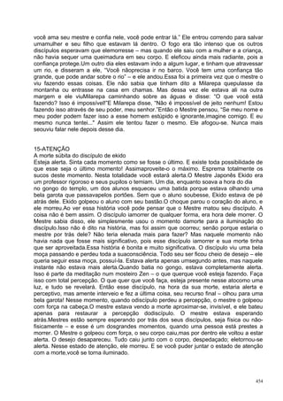 você ama seu mestre e confia nele, você pode entrar lá.” Ele entrou correndo para salvar
umamulher e seu filho que estavam lá dentro. O fogo era tão intenso que os outros
discípulos esperavam que elemorresse – mas quando ele saiu com a mulher e a criança,
não havia sequer uma queimadura em seu corpo. E eleficou ainda mais radiante, pois a
confiança protege.Um outro dia eles estavam indo a algum lugar, e tinham que atravessar
um rio, e disseram a ele, “Você nãoprecisa ir no barco. Você tem uma confiança tão
grande, que pode andar sobre o rio” – e ele andou.Essa foi a primeira vez que o mestre o
viu fazendo essas coisas. Ele não sabia que tinham dito a Milarepa quepulasse da
montanha ou entrasse na casa em chamas. Mas dessa vez ele estava ali na outra
margem e ele viuMilarepa caminhando sobre as águas e disse: “O que você está
fazendo? Isso é impossível!”E Milarepa disse, “Não é impossível de jeito nenhum! Estou
fazendo isso através de seu poder, meu senhor.”Então o Mestre pensou, “Se meu nome e
meu poder podem fazer isso a esse homem estúpido e ignorante,imagine comigo. E eu
mesmo nunca tentei..." Assim ele tentou fazer o mesmo. Ele afogou-se. Nunca mais
seouviu falar nele depois desse dia.


15-ATENÇÃO
A morte súbita do discípulo de ekido
Esteja alerta. Sinta cada momento como se fosse o último. E existe toda possibilidade de
que esse seja o último momento! Assimaproveite-o o máximo. Esprema totalmente os
sucos deste momento. Nesta totalidade você estará alerta.O Mestre Japonês Ekido era
um professor rigoroso e seus pupilos o temiam. Um dia, enquanto soava a hora do dia
no gongo do templo, um dos alunos esqueceu uma batida porque estava olhando uma
bela garota que passavapelos portões. Sem que o aluno soubesse, Ekido estava de pé
atrás dele. Ekido golpeou o aluno com seu bastão.O choque parou o coração do aluno, e
ele morreu.Ao ver essa história você pode pensar que o Mestre matou seu discípulo. A
coisa não é bem assim. O discípulo iamorrer de qualquer forma, era hora dele morrer. O
Mestre sabia disso, ele simplesmente usou o momento damorte para a iluminação do
discípulo.Isso não é dito na história, mas foi assim que ocorreu; senão porque estaria o
mestre por trás dele? Não teria elenada mais para fazer? Mas naquele momento não
havia nada que fosse mais significativo, pois esse discípulo iamorrer e sua morte tinha
que ser aproveitada.Essa história é bonita e muito significativa. O discípulo viu uma bela
moça passando e perdeu toda a suaconsciência. Todo seu ser ficou cheio de desejo – ele
queria seguir essa moça, possuí-la. Estava alerta apenas umsegundo antes, mas naquele
instante não estava mais alerta.Quando batia no gongo, estava completamente alerta.
Isso é parte da meditação num mosteiro Zen – o que querque você esteja fazendo. Faça
isso com total percepção. O que quer que você faça, esteja presente nesse atocomo uma
luz, e tudo se revelará. Então esse discípulo, na hora da sua morte, estaria alerta e
perceptivo, mas amente interveio e fez a última coisa, seu recurso final – olhou para uma
bela garota! Nesse momento, quando odiscípulo perdeu a percepção, o mestre o golpeou
com força na cabeça.O mestre estava vendo a morte aproximar-se, invisível, e ele bateu
apenas para restaurar a percepção dodiscípulo. O mestre estava esperando
atrás.Mestres estão sempre esperando por trás dos seus discípulos, seja física ou não-
fisicamente – e esse é um dosgrandes momentos, quando uma pessoa está prestes a
morrer. O Mestre o golpeou com força, o seu corpo caiu,mas por dentro ele voltou a estar
alerta. O desejo desapareceu. Tudo caiu junto com o corpo, despedaçado; eletornou-se
alerta. Nesse estado de atenção, ele morreu. E se você puder juntar o estado de atenção
com a morte,você se torna iluminado.



                                                                                       454
 