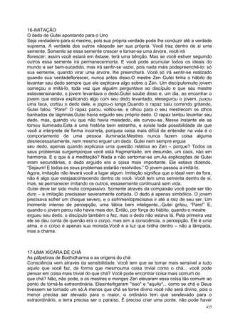 16-IMITAÇÃO
O dedo de Gutei apontando para o Uno
Seja verdadeiro para si mesmo, pois sua própria verdade pode lhe conduzir até a verdade
suprema. A verdade dos outros nãopode ser sua própria. Você traz dentro de si uma
semente. Somente se essa semente crescer e tornar-se uma árvore, você irá
florescer; assim você estará em êxtase, terá uma bênção. Mas se você estiver seguindo
outros essa semente irá permanecermorta. E você pode acumular todos os ideais do
mundo e ser bem-sucedido, mas irá sentir-se vazio, pois nada mais podepreenchê-lo: só
sua semente, quando virar uma árvore, lhe preencherá. Você só irá sentir-se realizado
quando sua verdadeflorescer, nunca antes disso.O mestre Zen Gutei tinha o hábito de
levantar seu dedo sempre que ele explicava algo sobre o Zen. Um discípulomuito jovem
começou a imitá-lo, toda vez que alguém perguntava ao discípulo o que seu mestre
estavaensinando, o jovem levantava o dedo.Gutei soube disso e, um dia, ao encontrar o
jovem que estava explicando algo com seu dedo levantado, elesegurou o jovem, puxou
uma faca, cortou o dedo dele, e jogou-o longe.Quando o rapaz saiu correndo gritando,
Gutei falou, “Pare!” O rapaz parou, voltou-se, e olhou para o seu mestrecom os olhos
banhados de lágrimas.Gutei havia erguido seu próprio dedo. O rapaz tentou levantar seu
dedo, mas, quando viu que não havia maisdedo, ele curvou-se. Nesse instante ele se
tornou iluminado.Esta é uma história bem estranha, e existe toda possibilidade de que
você a interprete de forma incorreta, porquea coisa mais difícil de entender na vida é o
comportamento de uma pessoa iluminada.Mestres nunca fazem coisa alguma
desnecessariamente, nem mesmo erguer um dedo. Gutei nem sempre erguia
seu dedo, apenas quando explicava uma questão relativa ao Zen – porque? Todos os
seus problemas surgemporque você está fragmentado, em desunião, um caos, não em
harmonia. E o que é a meditação? Nada a não sertornar-se um.As explicações de Gutei
eram secundárias, o dedo erguido era a coisa mais importante. Ele estava dizendo,
“Sejaum! E todos os seus problemas estarão resolvidos.” O jovem passou a imitá-lo.
Agora, imitação não levará você a lugar algum. Imitação significa que o ideal vem de fora,
não é algo que estejaacontecendo dentro de você. Você tem uma semente dentro de si,
mas, se permanecer imitando os outros, essasemente continuará sem vida.
Gutei deve ter sido muito compassivo. Somente através da compaixão você pode ser tão
duro – a imitação precisaser severamente cortada. O dedo é apenas simbólico. O jovem
precisava sofrer um choque severo, e o sofrimentoprecisava ir até a raiz de seu ser. Um
momento intenso de percepção, uma tática bem inteligente...Gutei gritou, “Pare!” E,
quando o jovem parou não havia mais dor. Então, por força do hábito, quando o mestre
ergueu seu dedo, o discípulo também o fez, mas o dedo não estava lá. Pela primeira vez
ele se deu conta de quenão era o corpo, mas sim a consciência, a percepção. Ele é uma
alma, e o corpo é apenas sua morada.Você é a luz que brilha dentro – não a lâmpada,
mas a chama.



17-UMA XÍCARA DE CHÁ
As pálpebras de Bodhidharma e as origens do chá
Consciência vem através da sensibilidade. Você tem que se tornar mais sensível a tudo
aquilo que você faz, de forma que mesmouma coisa trivial como o chá... você pode
pensar em coisa mais trivial do que chá? Você pode encontrar coisa mais comum do
que chá? Não, não pode, e os mestres e monges Zen elevaram essa coisa tão comum ao
ponto de torná-la extraordinária. Elesinterligaram "isso" e "aquilo"... como se chá e Deus
tivessem se tornado um só.A menos que chá se torne divino você não será divino, pois o
menor precisa ser elevado para o maior, o ordinário tem que serelevado para o
extraordinário, a terra precisa ser o paraíso. É preciso criar uma ponte, não pode haver
                                                                                       455
 
