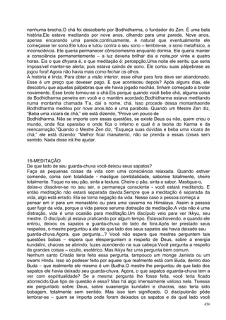 nenhuma brecha.O chá foi descoberto por Bodhidharma, o fundador do Zen. É uma bela
história.Ele esteve meditando por nove anos, olhando para uma parede. Nove anos,
apenas encarando uma parede,continuamente, é natural que eventualmente ele
começasse ter sono.Ele lutou e lutou contra o seu sono – lembre-se, o sono metafísico, a
inconsciência. Ele queria permanecer cônsciomesmo enquanto dormia. Ele queria manter
a consciência permanentemente – a luz deveria brilhar dia e noite,por vinte e quatro
horas. Eis o que dhyana é, o que meditação é: percepção.Uma noite ele sentiu que seria
impossível manter-se alerta; pois estava caindo de sono. Ele cortou suas pálpebrase as
jogou fora! Agora não havia mais como fechar os olhos.
A história é linda. Para obter a visão interior, esse olhar para fora deve ser abandonado.
Esse é um preço que deveser pago. E que aconteceu depois? Após alguns dias, ele
descobriu que aquelas pálpebras que ele havia jogado nochão, tinham começado a brotar
novamente. Esse broto tornou-se o chá.Eis porque quando você bebe chá, alguma coisa
de Bodhidharma penetra em você e o mantém acordado.Bodhidharma estava meditando
numa montanha chamada T’a, daí o nome, chá. Isso procede dessa montanhaonde
Bodhidharma meditou por nove anos.Isto é uma parábola. Quando um Mestre Zen diz,
“Beba uma xícara de chá,” ele está dizendo, “Prove um pouco de
Bodhidharma. Não se importe com essas questões, se existe Deus ou não, quem criou o
mundo, onde fica oparaíso e onde fica o inferno e qual é a teoria do Karma e da
reencarnação.”Quando o Mestre Zen diz, “Esqueça suas dúvidas e beba uma xícara de
chá,” ele está dizendo: “Melhor ficar maisatento, não se prenda a essas coisas sem
sentido. Nada disso irá lhe ajudar.



18-MEDITAÇÃO
De que lado de seu guarda-chuva você deixou seus sapatos?
Faça as pequenas coisas da vida com uma consciência relaxada. Quando estiver
comendo, coma com totalidade - mastigue comtotalidade, saboreie totalmente, cheire
totalmente. Toque no seu pão, sinta a textura. Cheire o pão, sinta o sabor. Mastigue-o,
deixe-o dissolver-se no seu ser, e permaneça consciente - você estará meditando. E
então meditação não estará separada davida.Sempre que a meditação é separada da
vida, algo está errado. Ela se torna negação da vida. Nesse caso a pessoa começa a
pensar em ir para um monastério ou para uma caverna no Himalaya. Assim a pessoa
quer fugir da vida, porque a vida parece seruma distração da meditação.A vida não é uma
distração, vida é uma ocasião para meditação.Um discípulo veio para ver Ikkyu, seu
mestre. O discípulo já estava praticando por algum tempo. Estavachovendo, e quando ele
entrou, deixou os sapatos e guarda-chuva do lado de fora.Após ter prestado seus
respeitos, o mestre perguntou a ele de que lado dos seus sapatos ele havia deixado seu
guarda-chuva.Agora, que pergunta...? Você não espera que mestres perguntem tais
questões bobas – espera que elesperguntem a respeito de Deus, sobre a energia
kundalini, chacras se abrindo, luzes acendendo na sua cabeça.Você pergunta a respeito
de grandes coisas – oculto, esotérico. Mas Ikkyu fez uma pergunta bem comum.
Nenhum santo Cristão teria feito essa pergunta, tampouco um monge Jainista ou um
swami Hindu. Isso só podeser feito por aquele que realmente está com Buda, dentro doo
Buda – que realmente ele mesmo é um Budha.O mestre lhe perguntou de que lado dos
sapatos ele havia deixado seu guarda-chuva. Agora, o que sapatos eguarda-chuva tem a
ver com espiritualidade? Se a mesma pergunta lhe fosse feita, você teria ficado
aborrecido.Que tipo de questão é essa? Mas há algo imensamente valioso nela. Tivesse
ele perguntado sobre Deus, sobre suaenergia kundalini e chacras, isso teria sido
bobagem, totalmente sem sentido. Mas isso tem significado. O discípulonão pôde
lembrar-se – quem se importa onde foram deixados os sapatos e de qual lado você
                                                                                       456
 