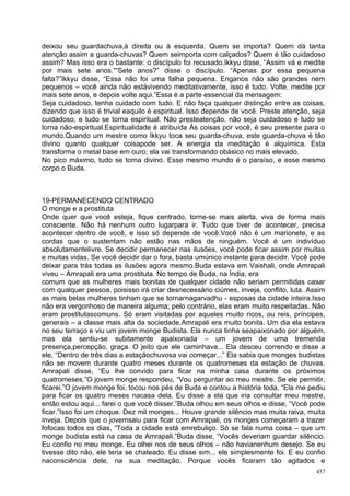 deixou seu guardachuva,à direita ou à esquerda. Quem se importa? Quem dá tanta
atenção assim a guarda-chuvas? Quem seimporta com calçados? Quem é tão cuidadoso
assim? Mas isso era o bastante: o discípulo foi recusado.Ikkyu disse, “Assim vá e medite
por mais sete anos.”“Sete anos?” disse o discípulo. “Apenas por essa pequena
falta?”Ikkyu disse, “Essa não foi uma falha pequena. Enganos não são grandes nem
pequenos – você ainda não estávivendo meditativamente, isso é tudo. Volte, medite por
mais sete anos, e depois volte aqui.”Essa é a parte essencial da mensagem:
Seja cuidadoso, tenha cuidado com tudo. E não faça qualquer distinção entre as coisas,
dizendo que isso é trivial eaquilo é espiritual. Isso depende de você. Preste atenção, seja
cuidadoso, e tudo se torna espiritual. Não presteatenção, não seja cuidadoso e tudo se
torna não-espiritual.Espiritualidade é atribuída Às coisas por você, é seu presente para o
mundo.Quando um mestre como Ikkyu toca seu guarda-chuva, este guarda-chuva é tão
divino quanto qualquer coisapode ser. A energia da meditação é alquímica. Esta
transforma o metal base em ouro; ela vai transformando obásico no mais elevado.
No pico máximo, tudo se torna divino. Esse mesmo mundo é o paraíso, e esse mesmo
corpo o Buda.



19-PERMANECENDO CENTRADO
O monge e a prostituta
Onde quer que você esteja, fique centrado, torne-se mais alerta, viva de forma mais
consciente. Não há nenhum outro lugarpara ir. Tudo que tiver de acontecer, precisa
acontecer dentro de você, e isso só depende de você.Você não é um marionete, e as
cordas que o sustentam não estão nas mãos de ninguém. Você é um indivíduo
absolutamentelivre. Se decidir permanecer nas ilusões, você pode ficar assim por muitas
e muitas vidas. Se você decidir dar o fora, basta umúnico instante para decidir. Você pode
deixar para trás todas as ilusões agora mesmo.Buda estava em Vaishali, onde Amrapali
viveu – Amrapali era uma prostituta. No tempo de Buda, na Índia, era
comum que as mulheres mais bonitas de qualquer cidade não seriam permitidas casar
com qualquer pessoa, poisisso irá criar desnecessário ciúmes, inveja, conflito, luta. Assim
as mais belas mulheres tinham que se tornarnagarvadhu - esposas da cidade inteira.Isso
não era vergonhoso de maneira alguma; pelo contrário, elas eram muito respeitadas. Não
eram prostitutascomuns. Só eram visitadas por aqueles muito ricos, ou reis, príncipes,
generais – a classe mais alta da sociedade.Amrapali era muito bonita. Um dia ela estava
no seu terraço e viu um jovem monge Budista. Ela nunca tinha seapaixonado por alguém,
mas ela sentiu-se subitamente apaixonada – um jovem de uma tremenda
presença,percepção, graça. O jeito que ele caminhava... Ela desceu correndo e disse a
ele, “Dentro de três dias a estaçãochuvosa vai começar...” Ela sabia que monges budistas
não se movem durante quatro meses durante os quatromeses da estação de chuvas.
Amrapali disse, “Eu lhe convido para ficar na minha casa durante os próximos
quatromeses.”O jovem monge respondeu, “Vou perguntar ao meu mestre. Se ele permitir,
ficarei.”O jovem monge foi, tocou nos pés de Buda e contou a história toda, “Ela me pediu
para ficar os quatro meses nacasa dela. Eu disse a ela que iria consultar meu mestre,
então estou aqui... farei o que você disser.”Buda olhou em seus olhos e disse, “Você pode
ficar.”Isso foi um choque. Dez mil monges... Houve grande silêncio mas muita raiva, muita
inveja. Depois que o jovemsaiu para ficar com Amrapali, os monges começaram a trazer
fofocas todos os dias, “Toda a cidade está emrebuliço. Só se fala numa coisa – que um
monge budista está na casa de Amrapali.”Buda disse, “Vocês deveriam guardar silêncio.
Eu confio no meu monge. Eu olhei nos de seus olhos – não havianenhum desejo. Se eu
tivesse dito não, ele teria se chateado. Eu disse sim... ele simplesmente foi. E eu confio
naconsciência dele, na sua meditação. Porque vocês ficaram tão agitados e
                                                                                        457
 