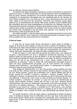 Eros de volta sem executar esses trabalhos.
      O surgimento de alegres fantasias a respeito de um futuro maravilhoso no qual tudo é
possível no amor é o natural desabrochar do comprometimento interior já estabelecido no
Seis de Copas. Quando conseguimos uma profunda realização dos nossos sentimentos
verdadeiros ou conseguimos uma ligação com uma importante parte de nós mesmos, tal
como Psique conseguiu com o seu amor por Eros, o futuro descortina-se para uma rósea
visão. "Agora eu sei como tudo isso aconteceu", afirmamos com confiança, porque agora
sabemos que as possibilidades são infinitas. Mas tempo, escolhas certas e trabalho árduo
são necessários para que essas possibilidades se transformem em realidade concreta. O
relacionamento profundo e honesto que Psique agora almeja promete um futuro feliz. Mas,
antes,ela deve aceitar as limitações da realidade: o fato de seu marido ser imaturo demais
para aceitar essa honestidade e que ela própria deve aprender a ser paciente, ter fé e
perseverança, antes de poder tê-lo de volta.
      No sentido divinatório, o Sete de Copas prevê uma situação emocional na qual muitos
potenciais são evidentes, mas o indivíduo é confrontado pelo desafio de escolher e agir em
termos realistas para que esses potenciais se manifestem.

O Oito de Copas

      A carta Oito de Copas retrata Psique executando a última tarefa de Afrodite: a
viagem ao Submundo para resgatar um pote de creme de beleza de Perséfone. Psique
apresenta-se de mãos vazias ao descer os degraus que levam à escuridão do Submundo;
seu rosto está triste, mas resignado, pois sabe que provavelmente não sobreviverá à
viagem. Atrás dela, abandonadas, oito taças douradas cuidadosamente arrumadas.
      O Oito de Copas é a fase mais difícil da jornada de Psique para o seu objctivo de
recuperar o relacionamento com Eros: a desistência voluntária da esperança no futuro.
Nenhum mortal vivo pode descer ao reino de Hades e, no que diz respeito a Psique, essa
última tarefa que Afrodite lhe impôs deve significar a sua morte. No entanto, ela obedece à
deusa por ser leal ao seu compromisso com o amor. Dessa maneira, trata-se da
desistência da esperança. Todas as tarefas tão meticulosamente executadas sugerem,
pelas oito taças cuidadosamente arrumadas, que de nada serviram. Ela enxerga a
situação como realmente é - que Afrodite jamais cederá - e, desesperada, ela desiste e
abandona todas as suas esperanças passadas.
      Esse estágio do relacionamento é um dos mais penosos, porque significa que nada
mais pode ser feito. Esforços maiores de nada servirão; devemos desistir e começar tudo
de novo. Muitas pessoas, quando são confrontadas com o dilema refletido pelo Oito de
Copas, recusam-se a aceitar o impasse e continuam a suplicar, ameaçar, coagir e a
chantagear o parceiro, na esperança de uma resposta que não é mais possível nas atuais
circunstâncias. O Submundo, como vimos na carta da Morte dos Arcanos Maiores, é o
símbolo de luto e o abandono do controle; é o lugar da morte e da transformação de
nossas velhas atitudes. Portanto, quando não há mais o que fazer, devemos desistir
voluntariamente, não a título de "negociação" para garantir uma futura reconciliação - pois
esse não é um autêntico abandono -, mas porque é a única coisa a ser feita. Essa é a
aceitação do que parece ser o destino, a aceitação do fim. Não importa o que aconteça
depois, a desistência nos transformará porque é a sujeição ao que é maior e não à boa
vontade do parceiro, mas à vontade do divino, aqui representada pela grande deusa do
amor.
      No sentido divinatório, o Oito de Copas implica a necessidade de desistir de alguma
coisa. A verdade da situação deve ser enfrentada; não há o que fazer e não existe outra
forma senão desistir. Muitas vezes, a situação leva à depressão, pois o Submundo é um
lugar de luto. O futuro não pode ser manipulado e para o desconhecido nos dirigimos de
mãos vazias.
                                                                                         46
 