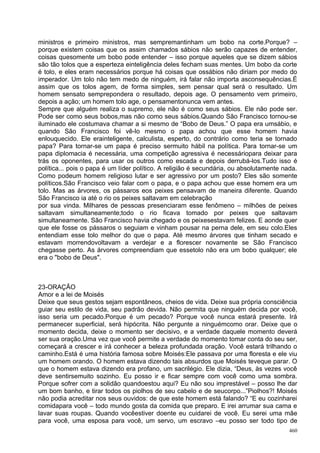 ministros e primeiro ministros, mas sempremantinham um bobo na corte.Porque? –
porque existem coisas que os assim chamados sábios não serão capazes de entender,
coisas quesomente um bobo pode entender – isso porque aqueles que se dizem sábios
são tão tolos que a esperteza einteligência deles fecham suas mentes. Um bobo da corte
é tolo, e eles eram necessários porque há coisas que ossábios não diriam por medo do
imperador. Um tolo não tem medo de ninguém, irá falar não importa asconsequências.É
assim que os tolos agem, de forma simples, sem pensar qual será o resultado. Um
homem sensato semprepondera o resultado, depois age. O pensamento vem primeiro,
depois a ação; um homem tolo age, o pensamentonunca vem antes.
Sempre que alguém realiza o supremo, ele não é como seus sábios. Ele não pode ser.
Pode ser como seus bobos,mas não como seus sábios.Quando São Francisco tornou-se
iluminado ele costumava chamar a si mesmo de “Bobo de Deus.” O papa era umsábio, e
quando São Francisco foi vê-lo mesmo o papa achou que esse homem havia
enlouquecido. Ele erainteligente, calculista, esperto, do contrário como teria se tornado
papa? Para tornar-se um papa é preciso sermuito hábil na política. Para tornar-se um
papa diplomacia é necessária, uma competição agressiva é necessáriopara deixar para
trás os oponentes, para usar os outros como escada e depois derrubá-los.Tudo isso é
política... pois o papa é um líder político. A religião é secundária, ou absolutamente nada.
Como podeum homem religioso lutar e ser agressivo por um posto? Eles são somente
políticos.São Francisco veio falar com o papa, e o papa achou que esse homem era um
tolo. Mas as árvores, os pássaros eos peixes pensavam de maneira diferente. Quando
São Francisco ia até o rio os peixes saltavam em celebração
por sua vinda. Milhares de pessoas presenciaram esse fenômeno – milhões de peixes
saltavam simultaneamente;todo o rio ficava tomado por peixes que saltavam
simultaneamente. São Francisco havia chegado e os peixesestavam felizes. E aonde quer
que ele fosse os pássaros o seguiam e vinham pousar na perna dele, em seu colo.Eles
entendiam esse tolo melhor do que o papa. Até mesmo árvores que tinham secado e
estavam morrendovoltavam a verdejar e a florescer novamente se São Francisco
chegasse perto. As árvores compreendiam que essetolo não era um bobo qualquer; ele
era o "bobo de Deus".



23-ORAÇÃO
Amor e a lei de Moisés
Deixe que seus gestos sejam espontâneos, cheios de vida. Deixe sua própria consciência
guiar seu estilo de vida, seu padrão devida. Não permita que ninguém decida por você,
isso seria um pecado.Porque é um pecado? Porque você nunca estará presente. Irá
permanecer superficial, será hipócrita. Não pergunte a ninguémcomo orar. Deixe que o
momento decida, deixe o momento ser decisivo, e a verdade daquele momento deverá
ser sua oração.Uma vez que você permite a verdade do momento tomar conta do seu ser,
começará a crescer e irá conhecer a beleza profundada oração. Você estará trilhando o
caminho.Está é uma história famosa sobre Moisés:Ele passava por uma floresta e ele viu
um homem orando. O homem estava dizendo tais absurdos que Moisés teveque parar. O
que o homem estava dizendo era profano, um sacrilégio. Ele dizia, “Deus, às vezes você
deve sentirsemuito sozinho. Eu posso ir e ficar sempre com você como uma sombra.
Porque sofrer com a solidão quandoestou aqui? Eu não sou imprestável – posso lhe dar
um bom banho, e tirar todos os piolhos de seu cabelo e de seucorpo...”Piolhos?! Moisés
não podia acreditar nos seus ouvidos: de que este homem está falando? “E eu cozinharei
comidapara você – todo mundo gosta da comida que preparo. E irei arrumar sua cama e
lavar suas roupas. Quando vocêestiver doente eu cuidarei de você. Eu serei uma mãe
para você, uma esposa para você, um servo, um escravo –eu posso ser todo tipo de
                                                                                         460
 