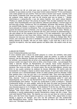 coisa. Apenas me dê um sinal para que eu possa vir...”Piolhos? Moisés não podia
acreditar no que estava ouvindo: O que esse homem estava dizendo? "E irei cozinharpara
você, todos gostam do que cozinho. Farei sua cama e lavarei suas roupas. Quando você
ficar doente, cuidareide você, serei sua mãe, sua mulher, seu servo, seu escravo... Posso
ser qualquer coisa, basta que você me dê umsinal para que eu possa ir..." Moisés
interrompeu-o e perguntou-lhe o que ele estava fazendo, com quem estava falando:
"Piolhos no cabelo de Deus? Ele precisa de banho? Pare de falar besteiras! Isto não é
oração. Deus ficaráofendido com suas palavras.”Olhando para Moisés, o homem jogou-se
aos seus pés e disse: “Perdoe-me, Sou um analfabeto, ignorante. Não seirezar, por favor,
me ensine!”Então Moisés o ensinou a maneira correta de orar, e ficou muito feliz pois
havia colocado um homem na trilhacerta. Feliz, com seu ego inflado, Moisés foi embora. E
quando ele estava sozinho na floresta, uma voz trovejanteveio do céu e disse, “Moisés, eu
lhe trouxe ao mundo para levar as pessoas até mim, para conectar as pessoascomigo, e
não para afastar de mim aqueles que me amam. E foi isso exatamente o que você fez.
Aquele homemera um dos meus mais íntimos. Volte lá e peça desculpas. Diga-lhe para
esquecer da reza que você ensinou. Vocêdestruiu toda a beleza do dialogo dele. Ele é
sincero, ele é amoroso. Seu amor é verdadeiro. O que quer que eleestivesse dizendo, ele
estava dizendo de coração, não era um ritual. Agora, o que você deu a ele é só um
ritual.Ele irá repetí-lo, mas isso estará apenas nos lábios dele; não estará vindo de seu
ser.”



4-ABUSO DE PODER
Como Vivekananda perdeu sua chave
O único antídoto para o abuso do poder psíquico é o amor. Do contrário, todo poder
corrompe. Pode ser riqueza, pode serprestígio, pode ser política, ou pode ser poder
psíquico, não faz diferença. Sempre que você se sentir poderoso, se não tiveramor como
um antídoto, seus poderes irão se tornar uma calamidade para os outros, uma maldição;
porque o poder nos cega.O amor abre os olhos, amor limpa a visão... sua percepção fica
nítida e clara.No Ashram de Ramakrishna em Calcutá, havia muitos discípulos e
Vivekananda era o mais intelectual. Havia umhomem bem simples que também era um
discípulo. Seu nome era Kalu, um homem pobre. Ele era tão leal,religioso, emotivo que
tinha no seu quarto centenas de estátuas de deuses diferentes. De manhã cedo ele
tomavabanho no Ganges e depois ia adorar esses deuses. É claro que todos tinham que
ser venerado com a esmaintensidade; senão um deles poderia sentir-se ofendido. Então
Kalu gastava todo o seu dia com isso, e os outrosriam dele: “Que você está fazendo?
Apenas um deus é suficiente!”Vivekananda era o mais proeminente para debochar de
Kalu, dizendo: “Você é um estúpido, são apenas estatuetasde pedra! E você está
desperdiçando sua vida.”Um dia Ramakrishna deu a Vivekananda um certo método de
conscientização para praticar: “Vá para seu quarto,feche a porta e pratique-o.” Quando
Vivekananda atingiu um certo estágio, sentiu-se tão cheio de poder que teveuma idéia:
“Se eu disser para Kalu, nesse momento, apenas dentro de mim mesmo, ‘Pegue todos os
seus deusese jogue-os no rio Ganges', ele irá obedecer.”E ele fez isso, ele disse, em seu
próprio quarto, apenas para si mesmo: “Kalu, junte todos os seus deuses e jogueosno
Ganges.” Kalu reuniu todos os seus deuses dentro de uma sacola grande e estava
arrastando a sacola pelaescadaria quando Ramakrishna chegou até ele e disse, “Que
você está fazendo?”Kalu disse, “De repente ouvi uma voz que deve ter vindo do próprio
Deus, pois não havia mais ninguém no quarto,e a voz dizia: ‘Kalu, pegue todos os seus
deuses e jogue-os no Ganges.’ Era uma voz tão poderosa que não pudeduvidar
dela.”Ramakrishna disse, “Venha. Traga seus deuses de volta e lhe mostrarei de onde
veio a voz.” Ele bateu na porta de
                                                                                      461
 