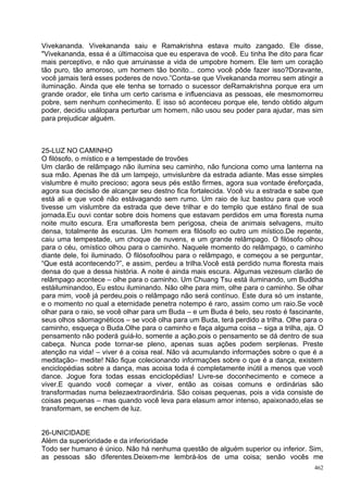 Vivekananda. Vivekananda saiu e Ramakrishna estava muito zangado. Ele disse,
"Vivekananda, essa é a últimacoisa que eu esperava de você. Eu tinha lhe dito para ficar
mais perceptivo, e não que arruinasse a vida de umpobre homem. Ele tem um coração
tão puro, tão amoroso, um homem tão bonito... como você pôde fazer isso?Doravante,
você jamais terá esses poderes de novo.”Conta-se que Vivekananda morreu sem atingir a
iluminação. Ainda que ele tenha se tornado o sucessor deRamakrishna porque era um
grande orador, ele tinha um certo carisma e influenciava as pessoas, ele mesmomorreu
pobre, sem nenhum conhecimento. E isso só aconteceu porque ele, tendo obtido algum
poder, decidiu usálopara perturbar um homem, não usou seu poder para ajudar, mas sim
para prejudicar alguém.



25-LUZ NO CAMINHO
O filósofo, o místico e a tempestade de trovões
Um clarão de relâmpago não ilumina seu caminho, não funciona como uma lanterna na
sua mão. Apenas lhe dá um lampejo, umvislunbre da estrada adiante. Mas esse simples
vislumbre é muito precioso; agora seus pés estão firmes, agora sua vontade éreforçada,
agora sua decisão de alcançar seu destno fica fortalecida. Você viu a estrada e sabe que
está ali e que você não estávagando sem rumo. Um raio de luz bastou para que você
tivesse um vislumbre da estrada que deve trilhar e do templo que estáno final de sua
jornada.Eu ouvi contar sobre dois homens que estavam perdidos em uma floresta numa
noite muito escura. Era umafloresta bem perigosa, cheia de animais selvagens, muito
densa, totalmente às escuras. Um homem era filósofo eo outro um místico.De repente,
caiu uma tempestade, um choque de nuvens, e um grande relâmpago. O filósofo olhou
para o céu, omístico olhou para o caminho. Naquele momento do relâmpago, o caminho
diante dele, foi iluminado. O filósofoolhou para o relâmpago, e começou a se perguntar,
“Que está acontecendo?”, e assim, perdeu a trilha.Você está perdido numa floresta mais
densa do que a dessa história. A noite é ainda mais escura. Algumas vezesum clarão de
relâmpago acontece – olhe para o caminho. Um Chuang Tsu está iluminando, um Buddha
estáiluminandoo, Eu estou iluminando. Não olhe para mim, olhe para o caminho. Se olhar
para mim, você já perdeu,pois o relâmpago não será contínuo. Este dura só um instante,
e o momento no qual a eternidade penetra notempo é raro, assim como um raio.Se você
olhar para o raio, se você olhar para um Buda – e um Buda é belo, seu rosto é fascinante,
seus olhos sãomagnéticos – se você olha para um Buda, terá perdido a trilha. Olhe para o
caminho, esqueça o Buda.Olhe para o caminho e faça alguma coisa – siga a trilha, aja. O
pensamento não poderá guiá-lo, somente a ação,pois o pensamento se dá dentro de sua
cabeça. Nunca pode tornar-se pleno, apenas suas ações podem serplenas. Preste
atenção na vida! – viver é a coisa real. Não vá acumulando informações sobre o que é a
meditação– medite! Não fique colecionando informações sobre o que é a dança, existem
enciclopédias sobre a dança, mas acoisa toda é completamente inútil a menos que você
dance. Jogue fora todas essas enciclopédias! Livre-se doconhecimento e comece a
viver.E quando você começar a viver, então as coisas comuns e ordinárias são
transformadas numa belezaextraordinária. São coisas pequenas, pois a vida consiste de
coisas pequenas – mas quando você leva para elasum amor intenso, apaixonado,elas se
transformam, se enchem de luz.


26-UNICIDADE
Além da superioridade e da inferioridade
Todo ser humano é único. Não há nenhuma questão de alguém superior ou inferior. Sim,
as pessoas são diferentes.Deixem-me lembrá-los de uma coisa; senão vocês me
                                                                                      462
 