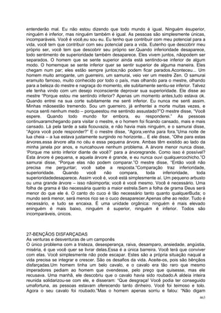 entenderão mal. Eu não estou dizendo que todo mundo é igual. Ninguém ésuperior,
ninguém é inferior, mas ninguém também é igual. As pessoas são simplesmente únicas,
incomparáveis. Você é você,eu sou eu. Eu tenho que contribuir com meu potencial para a
vida, você tem que contribuir com seu potencial para a vida. Eutenho que descobrir meu
próprio ser, você tem que descobrir seu próprio ser.Quando inferioridade desaparece,
todo sentimento de superioridade também desaparece. Eles vivem juntos, nãopodem ser
separados. O homem que se sente superior ainda está sentindo-se inferior de algum
modo. O homemque se sente inferior quer se sentir superior de alguma maneira. Eles
chegam num par; eles estão sempre juntos;não podem ficar parados.Aconteceu... Um
homem muito arrogante, um guerreiro, um samurai, veio ver um mestre Zen. O samurai
eramuito famoso, muito conhecido por todo o país, mas olhando para o mestre, olhando
para a beleza do mestre e nagraça do momento, ele subitamente sentiu-se inferior. Talvez
ele tenha vindo com um desejo inconsciente deprovar sua superioridade. Ele disse ao
mestre “Porque estou me sentindo inferior? Apenas um momento antes,tudo estava ok.
Quando entrei na sua corte subitamente me senti inferior. Eu nunca me senti assim.
Minhas mãosestão tremendo. Sou um guerreiro, já enfrentei a morte muitas vezes, e
nunca senti nenhum medo – porqueestou me sentindo assustado?”O mestre disse, “Você
espere. Quando todo mundo for embora, eu responderei.” As pessoas
continuaramchegando para visitar o mestre, e o homem foi ficando cansado, mais e mais
cansado. Lá pela tarde a sala ficouvazia, e não havia mais ninguém, e o samurai disse,
“Agora você pode responder?” E o mestre disse, “Agora,venha para fora.”Uma noite de
lua cheia – a lua estava justamente surgindo no horizonte... E ele disse, “Olhe para estas
árvores,essa árvore alta no céu e essa pequena árvore. Ambas têm existido ao lado da
minha janela por anos, e nuncahouve nenhum problema. A árvore menor nunca disse,
‘Porque me sinto inferior diante de você?’ para a árvoregrande. Como isso é possível?
Esta árvore é pequena, e aquela árvore é grande, e eu nunca ouvi qualquercochicho.”O
samurai disse, “Porque elas não podem comparar.”O mestre disse, “Então você não
precisa me perguntar; você sabe a resposta.”Comparação traz inferioridade,
superioridade.     Quando     você    não     compara,      toda     inferioridade,   toda
superioridadedesaparece. Assim você é, você está simplesmente aí. Um pequeno arbusto
ou uma grande árvore – isso nãoimporta; você é você mesmo. Você é necessário. Uma
folha de grama é tão necessária quanto a maior estrela.Sem a folha de grama Deus será
menor do que ele é. O canto do cuco é tão necessário tanto quanto qualquerBuda; o
mundo será menor, será menos rico se o cuco desaparecer.Apenas olhe ao redor. Tudo é
necessário, e tudo se encaixa. È uma unidade orgânica: ninguém é mais elevado
eninguém é mais baixo, ninguém é superior, ninguém é inferior. Todos são
incomparáveis, únicos.



27-BENÇÃOS DISFARÇADAS
As venturas e desventuras de um camponês
O único problema com a tristeza, desesperança, raiva, desamparo, ansiedade, angústia,
miséria, é que você quer se livrar delas.Essa é a única barreira. Você terá que conviver
com elas. Você simplesmente não pode escapar. Estes são a própria situação naqual a
vida precisa se integrar e crescer. São os desafios da vida. Aceite-os, pois são bênçãos
disfarçadas.Um homem tinha um belo cavalo, e o cavalo era tão raro que mesmo
imperadores pediam ao homem que ovendesse, pelo preço que quisesse, mas ele
recusava. Uma manhã, ele descobriu que o cavalo havia sido roubado.A aldeia inteira
reunida solidarizou-se com ele, e disseram: “Que desgraça! Você podia ter conseguido
umafortuna, as pessoas estavam oferecendo tanto dinheiro. Você foi teimoso e tolo.
Agora o seu cavalo foi roubado.”Mas o homem apenas sorriu e falou: “Não digam
                                                                                       463
 