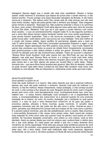 bobagens! Apenas digam que o cavalo não está mais noestábulo. Deixem o tempo
passar, então veremos.”E aconteceu que depois de quinze dias o cavalo retornou, e não
estava sozinho. Trouxe consigo uma dúzia decavalos selvagens da floresta. A vila inteira
reuniu-se e disseram: “Ele estava certo! Seu cavalo está de volta etrouxe com ele mais
doze lindos cavalos. Agora ele pode ganhar todo o dinheiro que desejar.” Eles chegaram
parao homem e disseram, “Desculpe-nos. Não pudemos entender o futuro e os caminhos
de deus, você, porém, éformidável! Você sabia alguma coisa sobre isso; deve ter previsto
o futuro.”Ele disse, “Besteira! Tudo que sei é que agora o cavalo retornou com outros
doze cavalos – o que vai aconteceramanhã, ninguém sabe.”E no dia seguinte aconteceu
que o único filho desse homem estava tentando montar num novo cavalo quandocaiu, e
suas pernas ficaram quebradas. Toda a vila reuniu-se novamente e eles disseram: “A
gente nunca sabe –você estava certo; isso provou ser uma maldição. Teria sido melhor se
o cavalo não tivesse voltado. Agora seufilho irá permanecer aleijado para o resto da
vida.”O velho homem disse, “Não tirem conclusões apressadas! Esperem e vejam o que
irá acontecer. Digam apenasque meu filho quebrou suas pernas – isso é tudo.”Depois de
quinze dias aconteceu que todos os jovens da cidade foram forçadamente convocados
pelo governo,porque o país estava prestes a entrar em guerra. Somente o filho desse
homem foi deixado pois ele não tinhanenhuma utilidade. Todos se reuniram e disseram:
“Nossos filhos foram levados! Você pelo menos tem seu filho.Pode ser que ele fique
aleijado, mas está aqui! Nossos filhos se foram, e o inimigo é muito mais forte; todos
elesserão mortos. Na nossa velhice não teremos ninguém para cuidar de nós, mas você
pelo menos tem o seu filho etalvez ele possa ser curado.”Mas o velho disse, “Digam
somente isso – que seus filhos foram levados pelo governo. Meu filho foi deixado, masnão
se pode concluir nada além disso.”Limitem-se aos fatos! Não recebam nada como uma
maldição ou uma bênção. Não as interpretem e, ubitamente,vocês verão que tudo é belo.



28-AUTO-ACEITAÇÃO
Amor-perfeito no jardim do rei
Você não pode melhorar a si mesmo. Não estou dizendo que não é possível melhorar,
apenas que você não pode melhorar a simesmo. Quando você pára de melhorar a si
mesmo, a vida lhe melhora. Nesse relaxamento, nessa aceitação, a vida começa acuidar
de você, a vida começa a fluir através de você. Ninguém jamais foi como você e ninguém
jamais será como você; você ésimplesmente único, incomparável.Aceite isso, ame isso,
celebre isso – e nessa mesma celebração você começará a ver a singularidade dos
outros, a incomparávelbeleza dos outros.Amor só é possível quando há uma profunda
aceitação de si mesmo, do outro, do mundo. Aceitação cria o ambiente no qual oamor
cresce, é o solo no qual o amor floresce.Ouvi contar:Um rei foi para seu jardim e
encontrou plantas, arbustos e flores murchas, quase morrendo. O carvalho disse
queestava morrendo pois ele não podia ser tão alto como o pinho. Virando-se para o
pinho, percebeu que estavamurcho porque este era incapaz de dar uvas como a parreira.
E a parreira estava morrendo, pois ela não podiaflorescer como a roseira. Mas encontrou
o amor-perfeito florescendo e tão viçoso como jamais antes. Após inquirir,ele recebeu
essa resposta:“Eu tinha como certo que quando você me plantou você queria um Amor-
perfeito. Se houvesse desejado umcarvalho, uma videira ou uma roseira, você as teria
plantado. Assim eu pensei desde que você me colocou aqui, eudevia fazer o melhor para
ser o que você deseja. Eu nada posso ser senão o que sou e estou tentando sê-lo
nomáximo da minha capacidade.”Você está aqui porque essa existência precisa de você
como você é. Do contrário, outra pessoa estaria aqui! Aexistência não teria lhe ajudado a
estar aqui, não o teria criado. Você está realizando algo muito essencial, algomuito
fundamental, ao ser como é. Se Deus quisesse um Buda ele teria produzido tantos Budas
                                                                                      464
 