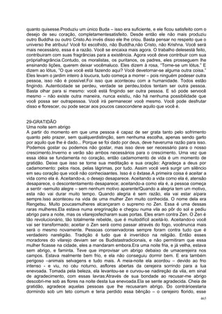 quanto quisesse.Produziu um único Buda – isso era suficiente, e ele ficou satisfeito com o
desejo de seu coração, completamentesatisfeito. Desde então ele não mais produziu
outro Buddha ou outro Cristo.Ao invés disso ele lhe criou. Basta pensar no respeito que o
universo lhe atribuiu! Você foi escolhido, não Buddha,não Cristo, não Krishna. Você será
mais necessário, essa é a razão. Você se encaixa mais agora. O trabalho delesestá feito,
contribuiram com suas fragrâncias para a existência. Agora você deve contribuir com sua
própriafragrância.Contudo, os moralistas, os puritanos, os padres, eles prosseguem lhe
ensinando lições, querem deixar vocêmaluco. Eles dizem à rosa, “Torne-se um lótus.” E
dizem ao lótus, ”O que você está fazendo aqui? Você devetornar-se alguma outra coisa.”
Eles levam o jardim inteiro à loucura, tudo começa a morrer – pois ninguém podeser outra
pessoa, isso não é possível.Foi isso que aconteceu com a humanidade. Todos estão
fingindo. Autenticidade se perdeu, verdade se perdeu,todos tentam ser outra pessoa.
Basta olhar para si mesmo: você está fingindo ser outra pessoa. E só pode servocê
mesmo – não existe outra maneira, nunca existiu, não há nenhuma possibilidade que
você possa ser outrapessoa. Você irá permanecer você mesmo. Você pode desfrutar
disso e florescer, ou pode secar aos poucos casocondene aquilo que você é.


29-GRATIDÃO
Uma noite sem abrigo
A partir do momento em que uma pessoa é capaz de ser grata tanto pelo sofrimento
quanto pelo prazer, sem qualquerdistinção, sem nenhuma escolha, apenas sendo garto
por aquilo que lhe é dado... Porque se foi dado por deus, deve haveruma razão para isso.
Podemos gostar ou podemos não gostar, mas isso deve ser necessário para o nosso
crescimento.Inverno e verão são ambos necessários para o crescimento. Uma vez que
essa idéia se fundamenta no coração, então cadamomento de vida é um momento de
gratidão. Deixe que isso se torne sua meditação e sua oração: Agradeça a deus por
cadamomento: pelos risos, pelas lágrimas, por tudo. Assim você verá surgir um silêncio
em seu coração que você não conheciaantes. Isso é o êxtase.A primeira coisa é aceitar a
vida como ela é. Aceitando-a, o desejo desaparece. Aceitando a vida como ela é, atensão
desaparece, o descontentamento desaparece; aceitando-a como ela é, a pessoa começa
a sentir -semuito alegre – sem nenhum motivo aparente!Quando a alegria tem um motivo,
esta não vai durar muito tempo. Quando alegria é sem razão, ela vai estar aípara
sempre.Isso aconteceu na vida de uma mulher Zen muito conhecida. O nome dela era
Rengetsu. Muito poucasmulheres alcançaram o supremo no Zen. Essa é uma dessas
raras mulheres.Ela estava numa eregrinação e chegou numa vila ao pôr do sol e pediu
abrigo para a noite, mas os vilarejosfecharam suas portas. Eles eram contra Zen. O Zen é
tão revolucionário, tão totalmente rebelde, que é muitodifícil aceitá-lo. Aceitando-o você
vai ser transformado; aceitar o Zen será como passar através do fogo, vocênunca mais
será o mesmo novamente. Pessoas conservadoras sempre foram contra tudo que é
verdadeiro nareligião. Tradição é tudo que é inverídico na religião. Então esses
moradores do vilarejo deviam ser os Budistastradicionais, e não permitiram que essa
mulher ficasse na cidade, eles a mandaram embora.Era uma noite fria, e já velha, estava
sem abrigo, e faminta. Teve que improvisar um abrigo debaixo de umacerejeira nos
campos. Estava realmente bem frio, e ela não conseguiu dormir bem. E era também
perigoso –animais selvagens e tudo mais. A meia-noite ela acordou – devido ao frio
intenso - e viu, no céu noturno, asflores abertas da cerejeira sorrindo para a lua
enevoada. Tomada pela beleza, ela levantou-se e curvou-se nadireção da vila, em sinal
de agradecimento, com essas lavras:Através de sua bondade ao recusar-me abrigo
descobri-me sob as flores na noite desta lua enevoada.Ela se sente agradecida. Cheia de
gratidão, agradece aquelas pessoas que lhe recusaram abrigo. Do contrárioestaria
dormindo sob um teto comum e teria perdido essa bênção – o cerejeiro florido, esse
                                                                                       465
 