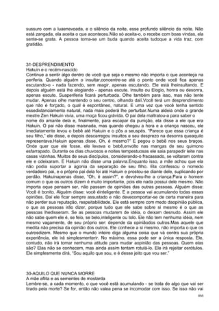 sussuro com a luaenevoada, e o silêncio da noite, esse profundo silêncio da noite. Não
está zangada, ela aceita o que aconteceu.Não só aceita-o, o recebe com boas vindas, ela
sente-se grata. A pessoa torna-se um buda quando aceita tudoque a vida traz, com
gratidão.



31-DESPRENDIMENTO
Hakuin e o recém-nascido
Continue a sentir algo dentro de você que seja o mesmo não importa o que aconteça na
periferia. Quando alguém o insultar,concentre-se até o ponto onde você fica apenas
escutando-o - nada fazendo, sem reagir, apenas escutando. Ele está lheinsultando. E
depois alguém está lhe elogiando - apenas escute. Insulto ou Elogio, honra ou desonra,
apenas escute. Suaperiferia ficará perturbada. Olhe também para isso, mas não tente
mudar. Apenas olhe mantendo o seu centro, olhando dalí.Você terá um desprendimento
que não é forçado, o qual é espontâneo, natural. E uma vez que você tenha sentido
essedistanciamento natural, nada mais poderá lhe perturbar.Numa aldeia onde o grande
mestre Zen Hakuin vivia, uma moça ficou grávida. O pai dela maltratou-a para saber o
nome do amante dela e, finalmente, para escapar da punição, ela disse a ele que era
Hakuin. O pai não disse maisnada, mas quando chegou a hora e a criança nasceu, ele
imediatamente levou o bebê até Hakuin e o pôs a seuspés. “Parece que essa criança é
seu filho,” ele disse, e depois descarregou insultos e seu desprezo na desonra queaquilo
representava.Hakuin apenas disse, Oh, é mesmo?” E pegou o bebê nos seus braços.
Onde quer que ele fosse, ele levava o bebê,envolto nas mangas de seu quimono
esfarrapado. Durante os dias chuvosos e noites tempestuosas ele saia parapedir leite nas
casas vizinhas. Muitos de seus discípulos, considerando-o fracassado, se voltaram contra
ele e odeixaram. E Hakuin não disse uma palavra.Enquanto isso, a mãe achou que ela
não podia suportar a agonia da separação de seu filho. Ela confessou o nomedo
verdadeiro pai, e o próprio pai dela foi até Hakuin e prostou-se diante dele, suplicando por
perdão. Hakuinapenas disse, “Oh, é assim?”, e devolveu-lhe a criança.Para o homem
comum o que os outros dizem é muito importante, pois ele nada possui dele mesmo. Não
importa oque pensam ser, não passam de opiniões das outras pessoas. Alguém disse:
Você é bonito. Alguém disse: você éinteligente. E a pessoa vai acumulando todas essas
opiniões. Daí ele ficar sempre assustado e não devecomportar-se de certa maneira para
não perder sua reputação, respeitabilidade. Ele está sempre com medo daopinião pública,
o que as pessoas irão dizer, porque tudo que ele sabe sobre si mesmo é o que as
pessoas lhedisseram. Se as pessoas mudarem de idéia, o deixam desnudo. Assim ele
não sabe quem ele é, se feio, se belo,inteligente ou tolo. Ele não tem nenhuma idéia, nem
mesmo vagamente, de seu próprio ser: depende da opiniãodos outros.Mas aquele que
medita não precisa da opinião dos outros. Ele conhece a si mesmo, não importa o que os
outrosdizem. Mesmo que o mundo inteiro diga alguma coisa que vá contra sua própria
experiência, ele irá simplesmenterir. No máximo, essa pode ser a única resposta. Ele,
contudo, não irá tomar nenhuma atitude para mudar aopinião das pessoas. Quem elas
são? Elas não se conhecem, mas ainda assim tentam rotulá-lo. Ele irá rejeitar osrótulos.
Ele simplesmente dirá, “Sou aquilo que sou, e é desse jeito que vou ser.”



30-AQUILO QUE NUNCA MORRE
A mãe aflita e as sementes de mostarda
Lembre-se, a cada momento, o que você está acumulando - se trata de algo que vai ser
tirado pela morte? Se for, então não valea pena se incomodar com isso. Se isso não vai
                                                                                         466
 