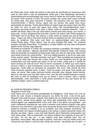ser tirado pela morte, então até mesmo a vida pode ser sacrificada por issoporque mais
cedo ou mais tarde a vida vai desaparecer. Antes que a vida desapareça, aproveite a
oportunidade para encontraraquilo que nunca morre.O marido de uma mulher morreu. Ela
era jovem, tinha somente um filho. Ela queria cometer sati, queria pular napira funerária
do marido dela, mas essa criancinha a impediu. Ela precisava viver por causa dessa
criancinha.Porém o filhinho morreu; agora isso era demais. Ela quase ficou louca,
perguntando às pessoas, “Existe algummédico em algum lugar que possa trazer meu filho
de volta? Eu vivia só para ele, agora toda minha vida ficousimplesmente vazia.”
Aconteceu que Buda estava vindo para a cidade, então as pessoas disseram, “Leve o
seufilho até Buda. Diga a ele que você estava vivendo para esta criança, que morreu, e
peça a ele, ‘Você é umapessoa tão iluminada, chame-o de volta à vida! Tenha piedade de
mim!”Assim ela foi até Buda. Ela colocou o corpo morto da criança aos pés de Buda e
disse, “Traga-o de volta à vida.Você conhece todos os segredos da vida, você alcançou o
ápice da existência. Não pode você fazer um pequenomilagre para uma pobre
mulher?”Buda disse, “Posso fazê-lo, mas há uma condição.”Ela disse, “Eu cumprirei
qualquer condição.”Buda disse, “A condição é, vá pela cidade e de uma casa onde jamais
alguém tenha morrido, traga algumas
sementes de mostarda.”A mulher não conseguia entender a estratégia. Ela chegou numa
casa, e eles disseram, “Algumas sementes demostarda? Podemos trazer uma carroça
cheia de sementes de mostarda se Buda puder trazer seu filho de volta àvida. Mas temos
visto tantos mortos em nossa família... “Era uma cidade pequena, e ela foi em cada casa.
Todos queriam ajudar: “Quantas sementes você quer?” Mas acondição era impossível de
cumprir pois todos eles haviam tido muitas mortes em suas família.No final do dia ela
compreendeu que todo aquele que nasce um dia vai morrer, então qual é o sentido de
trazer acriança de volta de novo? “Ela irá morrer novamente. É melhor que você mesma
procure o eterno, o qual nuncanasce e nunca morre.” Ela retornou, de mãos vazias.Buda
perguntou, “Onde estão as sementes de mostarda?” Ela sorriu. Pela manhã ela tinha
vindo chorando; agoraela sorriu, e disse, “Você me pregou uma peça! Todo aquele que
nasce vai morrer. Não existe nenhuma família nomundo onde ninguém tenha morrido.
Assim eu não quero que meu filho volte a viver, pois não faria sentido.Esqueça a criança.
Me inicie na arte da meditação para que eu possa ir para o terreno, para o espaço
daimortalidade, onde nascimento e morte jamais aconteceu.”É Isso que chamo de um
autêntico milagre: cortar o problema pela raiz.



32- ALÉM DA PEQUENA FAMÍLIA
"Ninguém é minha mãe..."
Você nasce com uma tremenda possibilidade de inteligência. Você nasce com uma luz
dentro de você. Escute a tranquila epequena voz dentro de você, e ela irá lhe guiar.
Ninguém mais pode lhe guiar, ninguém mais poderá ser um modelo para suavida, porque
você é único. Jamais houve alguém que tenha sido exatamente como você, e jamais
haverá alguém que sejaexatamente como você. Esta é sua glória, sua grandeza - que
você é totalmente insubstituível, que você é somente você mesmoe ninguém mais.Jesus
ainda era uma criancinha e seus pais foram ao grande templo para o festival anual. Jesus
perdeu-se emmeio à multidão, e só ao anoitecer seus pais puderam encontrá-lo. Ele
estava sentado com alguns eruditos,apenas uma criança, e estava discutindo coisas com
eles.Seu pai disse, “Jesus, o que você está fazendo aqui? Estávamos preocupados com
você.”Jesus disse, “Não se preocupem. Eu estava cuidando dos negócios de meu pai.”O
pai falou, “Eu sou seu pai – e que negócio você está cuidando aqui? Sou um
carpinteiro.”Jesus disse, “Meu pai está no paraíso. Você não é meu pai.”Assim como uma
criança tem que deixar o corpo da mãe, senão ela morrerá – ela precisa sair do útero – o
                                                                                      467
 
