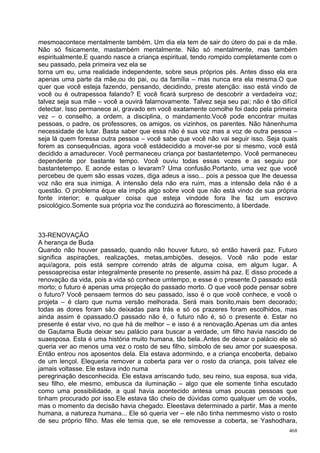 mesmoacontece mentalmente também. Um dia ela tem de sair do útero do pai e da mãe.
Não só fisicamente, mastambém mentalmente. Não só mentalmente, mas também
espiritualmente.E quando nasce a criança espiritual, tendo rompido completamente com o
seu passado, pela primeira vez ela se
torna um eu, uma realidade independente, sobre seus próprios pés. Antes disso ela era
apenas uma parte da mãe,ou do pai, ou da família – mas nunca era ela mesma.O que
quer que você esteja fazendo, pensando, decidindo, preste atenção: isso está vindo de
você ou é outrapessoa falando? E você ficará surpreso de descobrir a verdadeira voz;
talvez seja sua mãe – você a ouvirá falarnovamente. Talvez seja seu pai; não é tão difícil
detectar. Isso permanece aí, gravado em você exatamente comolhe foi dado pela primeira
vez – o conselho, a ordem, a disciplina, o mandamento.Você pode encontrar muitas
pessoas, o padre, os professores, os amigos, os vizinhos, os parentes. Não hánenhuma
necessidade de lutar. Basta saber que essa não é sua voz mas a voz de outra pessoa –
seja lá quem foressa outra pessoa – você sabe que você não vai seguir isso. Seja quais
forem as consequências, agora você estádecidido a mover-se por si mesmo, você está
decidido a amadurecer. Você permaneceu criança por bastantetempo. Você permaneceu
dependente por bastante tempo. Você ouviu todas essas vozes e as seguiu por
bastantetempo. E aonde estas o levaram? Uma confusão.Portanto, uma vez que você
percebeu de quem são essas vozes, diga adeus a isso... pois a pessoa que lhe deuessa
voz não era sua inimiga. A intensão dela não era ruim, mas a intensão dela não é a
questão. O problema éque ela impõs algo sobre você que não está vindo de sua própria
fonte interior; e qualquer coisa que esteja vindode fora lhe faz um escravo
psicológico.Somente sua própria voz lhe conduzirá ao florescimento, à liberdade.



33-RENOVAÇÃO
A herança de Buda
Quando não houver passado, quando não houver futuro, só então haverá paz. Futuro
significa aspirações, realizações, metas,ambições, desejos. Você não pode estar
aqui/agora, pois está sempre correndo atrás de alguma coisa, em algum lugar. A
pessoaprecisa estar integralmente presente no presente, assim há paz. E disso procede a
renovação da vida, pois a vida só conhece umtempo, e esse é o presente.O passado está
morto; o futuro é apenas uma projeção do passado morto. O que você pode pensar sobre
o futuro? Você pensaem termos do seu passado, isso é o que você conhece, e você o
projeta – é claro que numa versão melhorada. Será mais bonito,mais bem decorado;
todas as dores foram são deixadas para trás e só os prazeres foram escolhidos, mas
ainda assim é opassado.O passado não é, o futuro não é, só o presente é. Estar no
presente é estar vivo, no que há de melhor – e isso é a renovação.Apenas um dia antes
de Gautama Buda deixar seu palácio para buscar a verdade, um filho havia nascido de
suaesposa. Esta é uma história muito humana, tão bela..Antes de deixar o palácio ele só
queria ver ao menos uma vez o rosto de seu filho, símbolo de seu amor por suaesposa.
Então entrou nos aposentos dela. Ela estava adormindo, e a criança encoberta, debaixo
de um lençol. Elequeria remover a coberta para ver o rosto da criança, pois talvez ele
jamais voltasse. Ele estava indo numa
peregrinação desconhecida. Ele estava arriscando tudo, seu reino, sua esposa, sua vida,
seu filho, ele mesmo, embusca da iluminação – algo que ele somente tinha escutado
como uma possibilidade, a qual havia acontecido antesa umas poucas pessoas que
tinham procurado por isso.Ele estava tão cheio de dúvidas como qualquer um de vocês,
mas o momento da decisão havia chegado. Eleestava determinado a partir. Mas a mente
humana, a natureza humana... Ele só queria ver – ele não tinha nemmesmo visto o rosto
de seu próprio filho. Mas ele temia que, se ele removesse a coberta, se Yashodhara,
                                                                                       468
 
