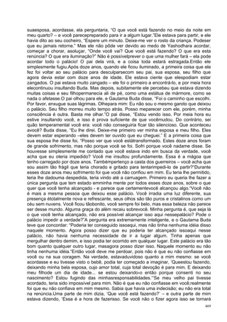 suaesposa, acordasse, ela perguntaria, “O que você está fazendo no meio da noite em
meu quarto? – e você parecepreparado para ir a algum lugar.”Ele estava para partir, e ele
havia dito ao seu cocheiro, “Espere um minuto. Deixe-me ver o rosto da criança. Podeser
que eu jamais retorne.” Mas ele não pôde ver devido ao medo de Yashodhara acordar,
começar a chorar, asoluçar, “Onde você vai? Que você está fazendo? O que era esta
renúncia? O que era iluminação?” Não é possívelprever o que uma mulher fará – ela pode
acordar todo o palácio! O pai dela virá, e a coisa toda estará estragada.Então ele
simplesmente fugiu.Após doze anos, quando ele ficou iluminado, a primeira coisa que ele
fez foi voltar ao seu palácio para desculparsecom seu pai, sua esposa, seu filho que
agora devia estar com doze anos de idade. Ele estava ciente que elespodiam estar
zangados. O pai estava muito zangado – ele foi o primeiro a encontrá-lo, e por meia hora
elecontinuou insultando Buda. Mas depois, subitamente ele percebeu que estava dizendo
muitas coisas e seu filhopermanecia ali de pé, como uma estátua de mármore, como se
nada o afetasse.O pai olhou para ele, e Gautama Buda disse, “Foi o caminho que escolhi.
Por favor, enxugue suas lágrimas. Olhepara mim: Eu não sou o mesmo garoto que deixou
o palácio. Seu filho morreu muito tempo atrás. Posso meparecer com ele, porém, minha
consciência é outra. Basta me olhar.”O pai disse, “Estou vendo isso. Por meia hora eu
estive insultando você, e isso é prova suficiente de que vocêmudou. Do contrário, sei
quão temperamental você era: você não conseguiria ficar tão silencioso. Que aconteceu
avocê? Buda disse, “Eu lhe direi. Deixe-me primeiro ver minha esposa e meu filho. Eles
devem estar esperando –eles devem ter ouvido que eu cheguei.” E a primeira coisa que
sua esposa lhe disse foi, “Posso ver que você estátransformado. Estes doze anos foram
de grande sofrimento, mas não porque você se foi. Sofri porque você nadame disse. Se
houvesse simplesmente me contado que você estava indo em busca da verdade, você
acha que eu oteria impedido? Você me insultou profundamente. Essa é a mágoa que
tenho carregado por doze anos. Tambémpertenço a casta dos guerreiros – você acha que
sou assim tão frágil que teria chorado e gritado para tentarimpedi-lo de partir?“Durante
esses doze anos meu sofrimento foi que você não confiou em mim. Eu teria lhe permitido,
teria lhe dadouma despedida, teria vindo até a carruagem. Primeiro eu queria lhe fazer a
única pergunta que tem estado emminha mente por todos esses doze anos, sobre o que
quer que você tenha alcançado - e parece que certamentevocê alcançou algo.“Você não
é mais a mesma pessoa que deixou esse palácio. Você irradia uma luz diferente, sua
presença étotalmente nova e refrescante, seus olhos são tão puros e cristalinos como um
céu sem nuvens. Você ficou tãobonito, você sempre foi belo, mas essa beleza não parece
ser desse mundo. Alguma graça do além recaiu sobrevocê. Minha pergunta é, que seja lá
o que você tenha alcançado, não era possível alcançar isso aqui nessepalácio? Pode o
palácio impedir a verdade?”A pergunta era extremamente inteligente, e o Gautama Buda
teve que concordar: “Poderia ter conseguido issoaqui, mas não tinha nenhuma idéia disso
naquele momento. Agora posso dizer que eu poderia ter alcançado issoaqui nesse
palácio, não havia nenhuma necessidade de ir a lugar algum. Tinha apenas que
mergulhar dentro demim, e isso podia ter ocorrido em qualquer lugar. Este palácio era tão
bom quanto qualquer outro lugar, masagora posso dizer isso. Naquele momento eu não
tinha nenhuma idéia.“Então você deve me perdoar, pois não é que eu não confiasse em
você ou na sua coragem. Na verdade, estavaduvidoso quanto a mim mesmo: se você
acordasse e eu tivesse visto o bebê, podia ter começado a imaginar, ‘Queestou fazendo,
deixando minha bela esposa, cujo amor total, cuja total devoção é para mim. E deixando
meu filhode um dia de idade... se estou deixando-o então porque consenti no seu
nascimento? Estou fugindo das minhasresponsabilidades.’“Se meu velho pai tivesse
acordado, teria sido impossível para mim. Não é que eu não confiasse em você;realmente
foi que eu não confiava em mim mesmo. Sabia que havia uma indecisão; eu não era total
na renúncia.Uma parte de mim dizia, ‘Que você está fazendo?’ – e outra parte de mim
estava dizendo, ‘Essa é a hora de fazerisso. Se você não o fizer agora isso se tornará
                                                                                      469
 