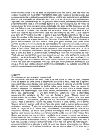 cada vez mais difícil. Seu pai está se preparando para lhe coroar.Uma vez você seja
coroado rei, será bem mais difícil.’”Yashodhara disse a ele, “Essa era a única questão que
eu queria perguntar, e estou imensamente feliz por você tersido absolutamente verdadeiro
dizendo que isso pode ser alcançado aqui, que pode ser alcançado em qualquerparte.
Agora seu filho, que está de pé ali, um garotinho de doze anos, tem estado continuamente
perguntandosobre você, e tenho estado dizendo a ele, ‘Apenas espere. Ele irá voltar; ele
não pode ser tão cruel, não pode sertão indelicado, não pode ser tão desumano. Um dia
ele virá. Talvez o que quer que ele tenha ido realizar estejalevando tempo. Uma vez que
ele o realizou, a primeira coisa que ele fará será voltar.’“Então seu filho está ali, e eu
quero que você me diga qual herança você está deixando para seu filho? O que vocêtem
para dar a ele? Você lhe deu vida – e agora, o que mais?”Buda nada tinha a não ser sua
tigela de esmolas, então chamou seu filho, cujo nome era Rahul. Ele chamou Rahulpara
perto dele e deu a ele a tigela de esmolas. Ele disse, “Eu nada tenho. Essa é minha única
posse. Doravanteterei que usar minhas mãos para pedir esmolas, para pedir minha
comida. Dando a você essa tigela de esmolasestou lhe iniciando no sânias, na busca.
Esse é o único tesouro que encontrei, e eu gostaria que você também oencontrasse.”Ele
disse a Yashodhara, “Você precisa estar preparada para tornar-se uma parte de minha
comuna de sannyasins,“e iniciou sua esposa. Seu pai tinha chegado e estava observando
toda a cena. Ele disse a Gautama Buda, “Entãoporque você está me deixando de fora?
Você não quer compartilhar o que você encontrou com seu velho pai?Minha morte está
próxima... me inicie também.”Buda disse, “Na verdade, eu apenas vim para levar todos
vocês comigo, pois encontrei um reino muito maior – umreino que irá durar para sempre,
o qual não pode ser conquistado. Vim aqui para que vocês pudessem sentiraquilo que
atingi, a fim de que vocês pudessem sentir minha realização, e eu pudesse convencê-los
a serem meuscompanheiros de viagem.”



34-RAIVA
O monje com um temperamento ingovernável
Na próxima vez que ficar com raiva, corra e dê sete voltas ao redor da casa, e depois
sente-se debaixo de uma árvore e observepara aonde foi a raiva. Você não a reprimiu,
não a controlou, não a lançou sobre outra pessoa...Raiva é somente um vômito mental.
Não há nenhuma necessidade de jogá-la sobre outra pessoa. Faça um pouco de
exercício oupegue um travesseiro e bata nele até que suas mãos e dentes fiquem
relaxados. Na transformação você nunca ontrola,simplesmente se torna mais cônscio.
Raiva está acontecendo - é um belo fenômeno, justamente como a eletricidade
nasnuvens...Um estudante do Zen veio até Bankei e disse: “Mestre, tenho um
temperamento incontrolável. Como posso mecurar disso?” “Mostre para mim esse
temperamento, “ disse Bankei, “pois ele me soa fascinante.”“Não estou destemperado
agora,” disse o estudante, “assim não posso mostrá-lo a você.”“Então,” disse Bankei,
“traga-o para mim quando você o tiver.”“Mas não posso trazê-lo quando este acontecer,”
protestou o estudante. “É algo que surge inesperadamente, ecertamente já o terei perdido
antes de chegar até você.”“Nesse caso,” disse Bankei, ”Isso não pode ser parte de sua
verdadeira natureza. Se fosse, você poderia mostrálopara mim a qualquer momento.
Quando você nasceu não tinha esse temperamento, então isso deve ter vindode fora.
Sugiro que, sempre que isso aconteçer, você bata em si mesmo com uma vara até que o
temperamentose descontrole e vá embora.”Mesmo quando a raiva estiver acontecendo,
se você tornar-se subitamente cônscio, ela desaparece. Experimente!justo em meio a
tudo isso, quando seu sangue estiver fervendo e você fica com ganas de matar alguém –
nessemomento torne-se cônscio, e você irá sentir que alguma coisa mudou: um câmbio
dentro ‘encaixando’, você podesentir o clique, seu ser interior relaxou.Pode levar tempo
                                                                                       470
 
