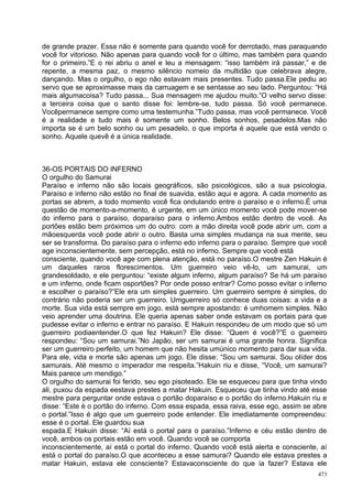 de grande prazer. Essa não é somente para quando você for derrotado, mas paraquando
você for vitorioso. Não apenas para quando você for o último, mas também para quando
for o primeiro.”E o rei abriu o anel e leu a mensagem: “isso também irá passar,” e de
repente, a mesma paz, o mesmo silêncio nomeio da multidão que celebrava alegre,
dançando. Mas o orgulho, o ego não estavam mais presentes. Tudo passa.Ele pediu ao
servo que se aproximasse mais da carruagem e se sentasse ao seu lado. Perguntou: “Há
mais algumacoisa? Tudo passa... Sua mensagem me ajudou muito.”O velho servo disse:
a terceira coisa que o santo disse foi: lembre-se, tudo passa. Só você permanece.
Vocêpermanece sempre como uma testemunha.”Tudo passa, mas você permanece. Você
é a realidade e tudo mais é somente um sonho. Belos sonhos, pesadelos.Mas não
importa se é um belo sonho ou um pesadelo, o que importa é aquele que está vendo o
sonho. Aquele quevê é a única realidade.



36-OS PORTAIS DO INFERNO
O orgulho do Samurai
Paraíso e inferno não são locais geográficos, são psicológicos, são a sua psicologia.
Paraíso e inferno não estão no final de suavida, estão aqui e agora. A cada momento as
portas se abrem, a todo momento você fica ondulando entre o paraíso e o inferno.É uma
questão de momento-a-momento, é urgente, em um único momento você pode mover-se
do inferno para o paraíso, doparaíso para o inferno.Ambos estão dentro de você. As
portões estão bem próximos um do outro: com a mão direita você pode abrir um, com a
mãoesquerda você pode abrir o outro. Basta uma simples mudança na sua mente, seu
ser se transforma. Do paraíso para o inferno edo inferno para o paraíso. Sempre que você
age inconscientemente, sem percepção, está no inferno. Sempre que você está
consciente, quando você age com plena atenção, está no paraíso.O mestre Zen Hakuin é
um daqueles raros florescimentos. Um guerreiro veio vê-lo, um samurai, um
grandesoldado, e ele perguntou: “existe algum inferno, algum paraíso? Se há um paraíso
e um inferno, onde ficam osportões? Por onde posso entrar? Como posso evitar o inferno
e escolher o paraíso?”Ele era um simples guerreiro. Um guerreiro sempre é simples, do
contrário não poderia ser um guerreiro. Umguerreiro só conhece duas coisas: a vida e a
morte. Sua vida está sempre em jogo, está sempre apostando: é umhomem simples. Não
veio aprender uma doutrina. Ele queria apenas saber onde estavam os portais para que
pudesse evitar o inferno e entrar no paraíso. E Hakuin respondeu de um modo que só um
guerreiro podiaentender.O que fez Hakuin? Ele disse: “Quem é você?”E o guerreiro
respondeu: “Sou um samurai.”No Japão, ser um samurai é uma grande honra. Significa
ser um guerreiro perfeito, um homem que não hesita umúnico momento para dar sua vida.
Para ele, vida e morte são apenas um jogo. Ele disse: “Sou um samurai. Sou olíder dos
samurais. Até mesmo o imperador me respeita.”Hakuin riu e disse, “Você, um samurai?
Mais parece um mendigo.”
O orgulho do samurai foi ferido, seu ego pisoteado. Ele se esqueceu para que tinha vindo
ali, puxou da espada eestava prestes a matar Hakuin. Esqueceu que tinha vindo até esse
mestre para perguntar onde estava o portão doparaíso e o portão do inferno.Hakuin riu e
disse: “Este é o portão do inferno. Com essa espada, essa raiva, esse ego, assim se abre
o portal.”Isso é algo que um guerreiro pode entender. Ele imediatamente compreendeu:
esse é o portal. Ele guardou sua
espada.E Hakuin disse: “Aí está o portal para o paraíso.”Inferno e céu estão dentro de
você, ambos os portais estão em você. Quando você se comporta
inconscientemente, aí está o portal do inferno. Quando você está alerta e consciente, aí
está o portal do paraíso.O que aconteceu a esse samurai? Quando ele estava prestes a
matar Hakuin, estava ele consciente? Estavaconsciente do que ia fazer? Estava ele
                                                                                     473
 