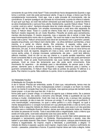 consciente do que tinha vindo fazer? Toda consciência havia desaparecido.Quando o ego
toma o controle, você não pode permanecer alerta. O ego é a droga, o tóxico que lhe faz
completamente inconsciente. Você age, mas a ação procede do inconsciente, não da
consciência. E sempre quealgum ato procede do inconsciente, a porta do inferno é aberta.
O que quer que faça, se você não estiver cônsciodo que está fazendo, o portal do inferno
se abre.Imediatamente o samurai ficou alerta. Subitamente, quando Hakuin disse: “Este é
o portal, você já o abriu”. Aprópria situação deve ter criado atenção. Por pouco, a cabeça
de Hakuin não foi decepada. Um simples momentomais e esta teria sido separada do
corpo. E Hakuin disse: “Esse é o portal do inferno.”Esta não é uma resposta filosófica.
Nenhum mestre responde de um modo filosófico. Filosofia só existe para osmedíocres,
mentes não-iluminadas. O mestre responde, mas a resposta não é verbal, é total. Que
esse homempodia tê-lo morto não é a questão. “Se você me matar e isso lhe tornar alerta,
então vale a pena.” Hakuin arriscoutudo.Isso deve ter acontecido com o guerreiro: parado,
espada empunhada, com Hakuin bem diante dele – os olhos deHakuin sorridentes, a face
risonha, e o portal do inferno aberto. Ele entendeu: A espada voltou para a
bainha.Enquanto punha a espada de volta na bainha, ele deve ter ficado totalmente
silencioso, em paz. A raiva tinhadesaparecido, e energia que se movia na raiva tornou-se
silenciosa.Se você, de repente, desperta em meio a raiva, você irá sentir uma paz que
nunca sentiu antes. A energia moviasee, subitamente, ela pára – você terá silêncio,
silêncio imediato. Você irá cair no seu ser interior e, a queda serátão repentina, você
ficará consciente.Não é uma queda lenta. É tão repentina que você não pode permanecer
inconsciente. Você só pode ficarinconsciente nas suas tarefas rotineiras, nas coisas
graduais. Você se move tão lentamente que não pode sentir omovimento. Este
movimento foi repentino – da atividade para a não-atividade, do pensar para o não-
pensar, damente para a não-mente. Enquanto a espada retornava para a bainha, o
guerreiro compreendeu. E Hakuin disse:“Aqui está os portais do paraíso.”O silêncio é a
porta. Paz interior é a porta. Não-violência é a porta. Amor e compaixão são os portais.



38-TRANSMUTAÇÃO
A Meditação do Coração de Atisha
A dor é natural. Precisa ser entendida, aceita. É claro que, naturalmente, temos meo da
dor e tentamos evitá-la. Por isso muitaspessoas evitam o coração e se fixam na mente,
vivem na mente.O coração lhes traz dor, é verdade, mas apenas porque ele também pode
trazer prazer - e é por isso que traz dor. A dor é a
forma pela qual o prazer chega, e é através da agonia que o êxtase entra. Se a pessoa
estiver atenta a isso, ela aceita a dorcomo uma bênção. Então a qualidade de sua dor
começa a mudar, imediatamente. Você não mais se opõe a ela, e porque não secoloca
mais em oposição, já não é mais dor: torna-se um amigo. É um fogo que irá purificá-lo. É
uma transmutação, umprocesso, no qual o velho partirá e o novo chegará, no qual a
mente desaparecerá e o coração funcionará em sua plenitude.Então a vida se torna uma
bênção.Tente o seguinte método de Atisha e preste atenção, pois esse é um dos grandes
métodos para a meditação.Quando inspirar, pense que está inspirando todas as misérias
de todas as pessoas do mundo. Toda a escuridão,toda a negatividade, todo o inferno que
existe em toda parte, você está colocando tudo isso para dentro. E deixe
que seja absorvido em seu coração.Você pode ter lido ou ouvido falar sobre pessoas que
propagam o ‘pensamento positivo’ no Ocidente. Dizemjustamente o oposto, mas não
sabem o que estão dizendo. Eles dizem: “Quando você expirar, coloque para foratoda sua
miséria e negatividade. Ao inspirar, inspire a felicidade, a positividade, a alegria.” O
método de Atisha é ooposto: quando você inspirar, inspire toda a miséria e sofrimento do
mundo – passados, presentes e futuros. E,quando inspirar deixe sair toda a alegria, todas
                                                                                       474
 