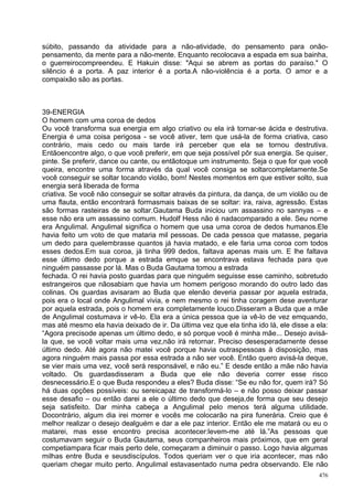 súbito, passando da atividade para a não-atividade, do pensamento para onão-
pensamento, da mente para a não-mente. Enquanto recolocava a espada em sua bainha,
o guerreirocompreendeu. E Hakuin disse: "Aqui se abrem as portas do paraíso." O
silêncio é a porta. A paz interior é a porta.A não-violência é a porta. O amor e a
compaixão são as portas.



39-ENERGIA
O homem com uma coroa de dedos
Ou você transforma sua energia em algo criativo ou ela irá tornar-se ácida e destrutiva.
Energia é uma coisa perigosa - se você ativer, tem que usá-la de forma criativa, caso
contrário, mais cedo ou mais tarde irá perceber que ela se tornou destrutiva.
Entãoencontre algo, o que você preferir, em que seja possível pôr sua energia. Se quiser,
pinte. Se preferir, dance ou cante, ou entãotoque um instrumento. Seja o que for que você
queira, encontre uma forma através da qual você consiga se soltarcompletamente.Se
você conseguir se soltar tocando violão, bom! Nestes momentos em que estiver solto, sua
energia será liberada de forma
criativa. Se você não conseguir se soltar através da pintura, da dança, de um violão ou de
uma flauta, então encontrará formasmais baixas de se soltar: ira, raiva, agressão. Estas
são formas rasteiras de se soltar.Gautama Buda iniciou um assassino no sannyas – e
esse não era um assassino comum. Hudolf Hess não é nadacomparado a ele. Seu nome
era Angulimal. Angulimal significa o homem que usa uma coroa de dedos humanos.Ele
havia feito um voto de que mataria mil pessoas. De cada pessoa que matasse, pegaria
um dedo para quelembrasse quantos já havia matado, e ele faria uma coroa com todos
esses dedos.Em sua coroa, já tinha 999 dedos, faltava apenas mais um. E lhe faltava
esse último dedo porque a estrada emque se encontrava estava fechada para que
ninguém passasse por lá. Mas o Buda Gautama tomou a estrada
fechada. O rei havia posto guardas para que ninguém seguisse esse caminho, sobretudo
estrangeiros que nãosabiam que havia um homem perigoso morando do outro lado das
colinas. Os guardas avisaram ao Buda que elenão deveria passar por aquela estrada,
pois era o local onde Angulimal vivia, e nem mesmo o rei tinha coragem dese aventurar
por aquela estrada, pois o homem era completamente louco.Disseram a Buda que a mãe
de Angulimal costumava ir vê-lo. Ela era a única pessoa que ia vê-lo de vez emquando,
mas até mesmo ela havia deixado de ir. Da última vez que ela tinha ido lá, ele disse a ela:
“Agora precisode apenas um último dedo, e só porque você é minha mãe... Desejo avisá-
la que, se você voltar mais uma vez,não irá retornar. Preciso desesperadamente desse
último dedo. Até agora não matei você porque havia outraspessoas à disposição, mas
agora ninguém mais passa por essa estrada a não ser você. Então quero avisá-la deque,
se vier mais uma vez, você será responsável, e não eu.” E desde então a mãe não havia
voltado. Os guardasdisseram a Buda que ele não deveria correr esse risco
desnecessário.E o que Buda respondeu a eles? Buda disse: “Se eu não for, quem irá? Só
há duas opções possíveis: ou sereicapaz de transformá-lo – e não posso deixar passar
esse desafio – ou então darei a ele o último dedo que deseja,de forma que seu desejo
seja satisfeito. Dar minha cabeça a Angulimal pelo menos terá alguma utilidade.
Docontrário, algum dia irei morrer e vocês me colocarão na pira funerária. Creio que é
melhor realizar o desejo dealguém e dar a ele paz interior. Então ele me matará ou eu o
matarei, mas esse encontro precisa acontecer:levem-me até lá.”As pessoas que
costumavam seguir o Buda Gautama, seus companheiros mais próximos, que em geral
competiampara ficar mais perto dele, começaram a diminuir o passo. Logo havia algumas
milhas entre Buda e seusdiscípulos. Todos queriam ver o que iria acontecer, mas não
queriam chegar muito perto. Angulimal estavasentado numa pedra observando. Ele não
                                                                                        476
 