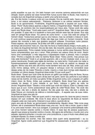 podia acreditar no que via. Um belo homem com enorme carisma estavavindo em sua
direção. Quem poderia ser esse homem?Ele nunca ouvira falar no Buda, mas mesmo o
coração duro de Angulimal começou a sentir uma certa ternura por
ele. Era tão bonito, e estava vindo em sua direção. Era de manhã cedo, havia uma leve
brisa, o sol estava selevantando... Pássaros cantavam e as colinas estavam floridas.
Buda ia se aproximando. Finalmente, Angulimal,segurando a espada em suas mãos,
disse: “Pare!” Buda estava apenas a alguns metros, e Angulimal disse: “Nãodê nem mais
um passo, do contrário não me responsabilizarei por meus atos. Talvez você não saiba
quem sou!”Buda disse: “Você sabe quem você é?” Angulimal disse: “Não é isso que está
em questão. E esse não é o localnem a hora para discutir esse tipo de coisas. Sua vida
está em perigo!”Buda disse: “Eu penso de outra forma – a sua vida está em perigo.”O
homem disse: “Costumava pensar que eu era maluco, mas na verdade o maluco é você.
E você continua seaproximando. Então não diga que matei um homem inocente. Você
parece tão inocente e belo que gostaria quevocê voltasse. Encontrarei outra pessoa.
Posso esperar, não há pressa. Se já lidei com 999, é apenas uma questão
de tempo até encontrar mais um, mas não me force a matá-lo.Buda chegou muito perto, e
as mãos de Angulimal tremiam. Ele era tão belo, tão inocente, parecia uma criança.Ele já
estava apaixonado. Tinha matado tantas pessoas e nunca sentira essa fraqueza. Nunca
havia compreendidoo que era o amor. Pela primeira vez estava cheio de amor. Assim
havia uma contradição: a mão segurava a espadapara matar a pessoa, mas o coração
dizia: “Ponha a espada de volta na bainha.”Buda disse: “Estou pronto, mas porque sua
mão está tremendo? Você é um grande guerreiro, até o rei tem medode você, e sou um
pobre mendicante. Exceto pela tigela de esmolas, eu nada tenho. Você pode me matar e
ficareiimensamente satisfeito que pelo menos minha morte irá realizar os desejos de
alguém. Minha vida terá sido útil,minha morte também terá sido útil. Mas, antes que você
corte minha cabeça, tenho um pequeno desejo e achoque você me concederá esse
desejo antes de me matar.”Perante a morte, mesmo o mais duro inimigo está disposto a
conceder um último desejo. Angulimal disse então:“O que você quer?”
Buda disse: “Quero que você corte da árvore um galho que esteja cheio de flores. Nunca
mais verei estas flores,então quero vê-las bem de perto, sentir seu perfume e sua beleza
nesse sol da manhã, em toda sua glória.”Então Angulimal cortou com a espada um galho
inteiro cheio de flores. Antes que pudesse entregá-lo, Buda disse:“Isso era apenas
metade do desejo. A outra metade é, por favor, coloque o galho de volta na
árvore.”Angulimal disse: “Desde o início achei que você era maluco. Este é o desejo mais
louco que já ouvi. Como possocolocar esse galho de volta?”Buda disse: “Se você não
pode criar, não tem o direito de destruir. Se não pode dar vida, não tem o direito de
tirála.”Houve um momento de silêncio e transformação... A espada caiu de suas mãos.
Angulimal se jogou aos pés do
Buda Gautama e disse: “Não sei quem você é, mas seja quem for, leve-me para o mesmo
espaço em que vocêestá. Me inicie.”A essa altura os seguidores de Buda já haviam
chegado cada vez mais perto. Estavam à sua volta e, quando ele se
jogou aos pés de Buda, se aproximaram imediatamente. Alguém disse: “Não inicie esse
homem, ele é umassassino!”Buda disse mais uma vez: “se eu não o iniciar, quem o fará?
E eu amo esse homem. Amo sua coragem. E possover uma enorme potencialidade nele:
um único homem lutando contra o mundo inteiro. É esse tipo de pessoa queprocuro,
alguém que possa se levantar contra o mundo. Até agora ele enfrentou o mundo com uma
espada, agorairá enfrentar o mundo com uma consciência, o que é muito mais afiado que
qualquer espada. Eu disse a vocês que
um assassinato iria ocorrer, mas não estava claro quem seria assassinado – eu ou
Angulimal. Agora vocês podemver que Angulimal foi assassinado. E quem sou eu para
julgar?”

                                                                                     477
 