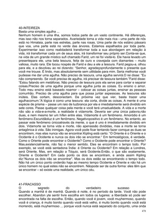 40-INTEIREZA
Basta uma simples agulha ...
Nenhum homem é uma ilha, somos todos parte de um vasto continente. Há diferenças,
mas isso não nos torna separados. Avariedade torna a vida mais rica - uma parte de nós
está no Himalaia, parte nas estrelas, parte nas rosas. Uma parte de nós estáno pássaro
que voa, uma parte está no verde das árvores. Estamos espalhados por toda parte.
Experimentar isso como realidadeirá transformar toda a sua abordagem em relação à
vida, irá transformar cada um de seus atos, irá transformar seu próprio ser.Conta-se que,
na vida de um grande místico sufi chamado Farid, um rei foi visitá-lo. Ele havia levado um
presentepara ele, uma bela tesoura, feita de ouro e cravejada com diamantes – muito
valiosa, muito rara. Ele tocou nospés de Farid e deu a ele a tesoura. Farid pegou-a, olhou
para ela, e a devolveu ao rei dizendo: “Senhor, agradeçoprofundamente o presente que
você me trouxe. É lindo, mas absolutamente sem utilidade para mim. Seria melhorse você
pudesse me dar uma agulha. Não preciso de tesoura, uma agulha servirá.O rei disse: “Eu
não compreendo. Se você precisa de agulha, irá precisar de tesoura também.”Farid disse:
“Estou falando em metáforas. Não preciso de tesoura pois ela serve para cortar e separar
coisas.Preciso de uma agulha porque uma agulha junta as coisas. Eu ensino o amor.
Todo meu ensino está baseado noamor – colocar as coisas juntas, ensinar as pessoas
comunhão. Preciso de uma agulha para que possa juntar aspessoas. As tesouras são
inúteis. Elas cortam, desconectam. Da próxima vez que vier, basta trazer uma
agulhacomum.”A lógica é como uma tesoura: ela corta, divide as coisas. A mente é uma
espécie de prisma – passe um raio de luzbranca por ela e imediatamente será dividido em
sete cores. Passe qualquer coisa pela mente e você terá umadualidade. A vida e a morte
não são a vida-e-a-morte, a realidade é vidamorte. Deveria ser uma única palavra,não
duas, e nem mesmo ter um hífen entre elas. Vidamorte é um fenômeno. Amoródio é um
fenômeno.Escuridãoluz é um fenômeno. Negativopositivo é um fenômeno. No entanto, ao
passar este fenômeno únicoatravés da mente, o que é uno é imediatamente dividido em
dois. Vidamorte se torna vida e morte, não apenassão divididas, mas a morte se torna
antagônica à vida. São inimigas. Agora você pode ficar tentando fazer comque as duas se
encontrem, mas elas nunca vão se encontrar.Kipling está certo: “O Oriente é o Oriente e o
Ocidente é o Ocidente e nunca os dois irão se encontrar.“ Em termoslógicos, é verdade.
Como o Oriente pode encontrar o Ocidente? Como o Ocidente pode encontrar o Oriente?
Mas,existencialmente, não faz o menor sentido. Eles se encontram o tempo todo. Por
exemplo, se você está sentadona Índia: é Oriente ou Ocidente? Em relação a Londres,
será Oriente. Mas, em relação a Tóquio, será Ocidente.Então, o que são exatamente,
Oriente e Ocidente? Em cada ponto os dois se encontram, e ainda assim Kipling
diz:“Nunca os dois irão se encontrar”. Mas os dois estão se encontrando o tempo todo.
Não há um único ponto ondenão haja ao mesmo tempo Ocidente e Oriente e não há um
único homem no qual estes não se encontrem. Nãopode ser de outra forma: eles têm que
se encontrar – só existe uma realidade, um único céu.



41-FRACASSO
O            segredo             do           verdadeiro             sucesso
Quando a manhã é de manhã. Quando é noite, é no período da tarde. Você não pode
escolher. Abandon yte sentir livre escolha em todos os lugares: a liberdade só pode ser
encontrada na falta de escolha. Então, quando você é jovem, você muyhermoso, quando
você é criança, é muito bonito quando você está velho, é muito bonito quando você está
morrendo, está muyhermoso ... porque você nunca está separado do conjunto, uma onda
                                                                                       478
 