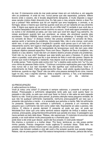 do mar. O mismacomo onda do mar pode pensar nisso em um indivíduo e, em seguida
vêm os problemas. A onda do mar, nunca pensa que são separados, portanto, lelleve
levá-lo onde o oceano, ela é levada alegremente dançando, é muito disposto a seguir
essa canção místico Kabir dirección.Una: Eu falo para o meu amante interior e dizer Por
que a pressa? Nós sentimos que há um espírito que ama lospájaros, e animais, e as
formigas, talvez o mesmo que você fez quando você era um ser radiante em seu elvientre
mãe. É lógico que agora vai ser em torno de um órfão total? A verdade é que você deu a
si mesmo laespalda e decidiram entrar sozinho no escuro. Você está agora enredada com
os outros e ter olvidadolo já sabia, por isso tudo que você tem algum bug estranho. As
coisas acontecem quando tem que acontecer, as coisas vão acontecer quando eles
acontecem. Todos VABIAN, basta confiar. Lembre-se da diferença. O teólogo dirá: "Crê
no conceito de Deus." O diceque místico não precisa acreditar no conceito de Deus,
apenas sentir a harmonia da existência. Unconcepto Não, não é uma crença: você pode
sentir isso, é tudo partes.Casi é tangible.En quando você pensa que é um todo com o
relaxamento ocorre; tem lugarun interrupção abrupta. Não há necessidade de prender-se
que você pode relaxar. Não há necessidade de tensoporque você não tem para obter
qualquer objetivo pessoal específica. Fluxo com Deus. Objetivo de Deus é tuobjetivo, seu
destino é o seu destino. Você não tem um destino destino privado privado cria problemas.
Você não viu na sua vida? Qualquer que seja tarefa que para o fracasso. E ainda não
vêem a questão: você acha que fez o que deveria ter feito e você não poreso. Depois de
pensar que você é inteligente o bastante, mas depois você se exercita há mais afracasar.
E então penso: 'Todo mundo está contra mim "ou" o destino está contra mim "ou" Eu sou
uma vítima de pessoas Delos ciúme. " Continue a encontrar explicações para suas falhas,
mas nunca dar a sua real raíz.Kabir diz não significa que você-se-Deus. Esse é o
entendimento do Kabir. Falha iguala-menos-lhe Deus, você yéxito iguala-mais-Deus. E
lembre-se, quando eu digo "Deus" não me refiro uma pessoa sentada lá em cima, insome
lugar no céu, mas o espírito cósmico. Sinta o espírito cósmico, o Tao, a lei laexistencia
interpenetrando     todos     os    que     nasceram     e    um     dia    retornar.



42-PREOCUPAÇÃO
A velha senhora no ônibus
Você já notou uma coisa? O presente é sempre saboroso, o presente é sempre um
êxtase. Preocupação e sofrimento sãogerados tanto pelo que você queria fazer no
passado e não pôde, ou pelo que você quer fazer no futuro e não sabe se será capazde
fazê-lo ou não. Você já parou para pensar, já prestou atenção nessa pequena verdade, de
que não há qualquer sofrimento nopresente, nenhuma preocupação?É por isso que o
presente não perturba a mente – é a ansiedade que perturba a mente. Não há sofrimento
no presente. Opresente não conhece o sofrimento, o presente é um momento tão
pequeno que o sofrimento não tem como caber nele. Nopresente só cabe o paraíso, não
inferno. O inferno é grande demais! O presente só pode ser paz, só pode ser
felicidade.Ouvi dizer que uma velha senhora estava viajando de ônibus e estava muito
ansiosa, preocupada, perguntandocontinuamente que parada era essa. O passageiro que
havia sentado ao lado dela disse: “Relaxe, não sepreocupe. O motorista irá anunciar cada
parada, e se você estiver muito preocupada eu o chamarei aqui. Você
pode dizer a ele onde quer descer, assim ele fica avisado. E você pode relaxar!”
Ele chamou o condutor e a mulher disse: “Por favor, lembre-se, eu não posso perder
minha parada. Preciso chegarcom muita urgência.”O condutor disse: “Está bem, eu
prestarei atenção, embora mesmo sem o seu pedido, eu iria anunciar cada
parada, mas tomarei cuidado e virei até você e lhe avisarei quando sua parada chegar.
Relaxe, não se preocupecom isso!”Ela estava transpirando e tremendo, parecia tão tensa.
                                                                                      479
 