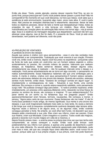 Então ela disse: “Certo, preste atenção, preciso descer noponto final.”Ora, se era no
ponto final, porque preocupar-se? Como você poderia deixar passar o ponto final? Não há
comoperdê-lo! No momento em que você descansa, na hora que relaxa, você sabe que a
existência já está emmovimento, buscando algo maior, picos mais altos. E você é parte
disso. Não precisa ter ambições distintas.Isso é relaxamento: descansar, deixar de lado
todos os objetivos pessoais, deixar de lado a mente que desejaalcançar metas, todas as
projeções do ego. E assim a vida torna-se um mistério. Seus olhos ficarão
maravilhados,seu coração pleno de admiração.Não iremos nos tornar algo – nós já somos
algo. Essa é a essência da mensagem daqueles que despertaram: quevocê não tem que
alcançar coisa alguma, isso já lhe foi dado. É o presente de Deus. Você já está onde
deveriaestar, nem poderia ser diferente, você não pode




43-PROJEÇÃO DE VONTADES
A parábola da árvore dos desejos
Aquele que pensa é criativo com seus pensamentos - essa é uma das verdades mais
fundamentais a ser compreendida. Tudoaquilo que você vivencia é sua criação. Primeiro
você cria, então você a vivencia, depois você fica preso na experiência - porquenão sabe
da fonte de tudo que existe em você.Uma vez um homem estava viajando e, entrou
acidentalmente no paraíso. No conceito indiano de paraíso, háárvores que realizam
desejos, as Kalpatarus. Basta sentar-se debaixo delas, desejar alguma coisa,
eimediatamente seu desejo é realizado – não há qualquer intervalo entre o desejo e a
realização. Você pensa eimediatamente ele se torna em algo concreto: o pensamento se
realiza automaticamente. Essas Kalpatarus nadamais são que uma simbologia para a
mente. A mente é criativa, criativa com seus pensamentos.O homem estava cansado,
assim ele adormeceu debaixo de uma árvore dos desejos. Quando ele acordou, estavase
sentido muito faminto, então disse, “Gostaria de conseguir comida em algum lugar”. E
imediatamente a comidaapareceu do nada – flutuando à sua frente, uma comida
deliciosa. Ele começou a comer e, quando estava sesentindo satisfeito, outro pensamento
surgiu nele: “Se pudesse conseguir algo para beber...” E nada é proibido noparaíso, então
imediatamente, um precioso vinho apareceu.Bebendo vinho, relaxando na brisa fresca do
paraíso na sombra da árvore, ele começou a imaginar: “O que estáacontecendo? Fui
parar dentro de um sonho ou há fantasmas aqui me pregando peças?” Então
apareceramfantasmas! eram ferozes, terríveis, nauseantes. Ele começou a tremer, e
pensou: “Agora estou certo de que voumorrer. Esses fantasmas vão me matar”. E ele foi
morto.Essa parábola é muito antiga, de imenso significado. Sua mente é uma árvore dos
desejos; o que você imaginarserá realizado mais cedo ou mais tarde. Às vezes a demora
é tão longa que você já esqueceu completamente quehavia desejado algo tempos atrás.
Algumas vezes a demora é de alguns anos, ou de algumas vidas, então vocênão
consegue perceber a fonte. No entanto, se você olhar bem fundo, irá descobrir que seus
desejos estão criandovocê e sua vida. Eles criam seu inferno, criam ser paraíso. Criam
sua miséria, criam sua felicidade. Criam onegativo e o positivo. Todos vocês são mágicos,
girando e tecendo num mundo mágico em volta de si mesmos, e
depois ficando presos nisso – a aranha presa na própria teia.Uma vez que isso tenha sido
compreendido, as coisas começam a mudar. Então você pode brincar: você
podetransformar seu inferno num paraíso, é apenas uma questão de desenhá-lo a partir
de uma visão diferente. Ou sevocê estiver realmente apaixonado pela infelicidade, pode
criar mais e mais, até que seu coração fique cheio dela.Mas assim, você nunca irá se
queixar, porque sabe que é sua própria criação, é sua pintura, você não pode fazercom
                                                                                      480
 