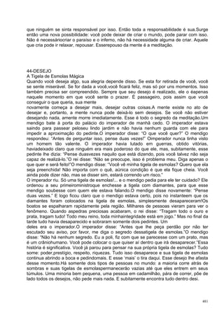 que ninguém se sinta responsável por isso. Então toda a responsabilidade é sua.Surge
então uma nova possibilidade: você pode deixar de criar o mundo, pode parar com isso.
Não é necessáriocriar o paraíso e o inferno, não há necessidade alguma de criar. Aquele
que cria pode ir relaxar, repousar. Esserepouso da mente é a meditação.




44-DESEJO
A Tigela de Esmolas Mágica
Quando você deseja algo, sua alegria depende disso. Se esta for retirada de você, você
se sente miserável. Se for dada a você,você ficará feliz, mas só por uns momentos. Isso
também precisa ser compreendido. Sempre que seu desejo é realizado, ele o éapenas
naquele momento em que você sente o prazer. É passageiro, pois assim que você
conseguir o que queria, sua mente
novamente começa a desejar mais, desejar outras coisas.A mente existe no ato de
desejar e, portanto, a mente nunca pode deixá-lo sem desejos. Se você não estiver
desejando nada, amente morre imediatamente. Esse é todo o segredo da meditação.Um
mendigo bate à porta do palácio do imperador de manhã cedo. O imperador estava
saindo para passear peloseu lindo jardim e não havia nenhum guarda com ele para
impedir a aproximação do pedinte.O imperador disse: “O que você quer?” O mendigo
respondeu: “Antes de perguntar isso, pense duas vezes!” Oimperador nunca tinha visto
um homem tão valente. O imperador havia lutado em guerras, obtido vitórias,
haviadeixado claro que ninguém era mais poderoso do que ele, mas, subitamente, esse
pedinte lhe dizia: “Pense duasvezes naquilo que está dizendo, pois você talvez não seja
capaz de realizá-lo.”O rei disse: “Não se preocupe, isso é problema meu. Diga apenas o
que quer e será feito!”O mendigo disse: “Você vê minha tigela de esmolas? Quero que ela
seja preenchida! Não importa com o quê, aúnica condição é que ela fique cheia. Você
ainda pode dizer não, mas se disser sim, estará correndo um risco.”
O imperador riu. Só uma tigela de esmolas!... e o mendigo pedia para ele ter cuidado? Ele
ordenou a seu primeiroministroque enchesse a tigela com diamantes, para que esse
mendigo soubesse com quem ele estava falando.O mendigo disse novamente: “Pense
duas vezes.” E logo ficou claro que o mendigo estava certo, pois no instanteem que os
diamantes foram colocados na tigela de esmolas, simplesmente desapareceram!Os
boatos se espalharam rapidamente pela região. Milhares de pessoas vieram para ver o
fenômeno. Quando aspedras preciosas acabaram, o rei disse: “Tragam todo o ouro e
prata, tragam tudo! Todo meu reino, toda minhaintegridade está em jogo.” Mas no final da
tarde tudo havia desaparecido e sobraram somente dois pedintes. Um
deles era o imperador.O imperador disse: “Antes que lhe peça perdão por não ter
escutado seu aviso, por favor, me diga o segredo dessatigela de esmolas.”O mendigo
disse: “Não há nenhum segredo. Eu a poli, fiz com que se parecesse com um prato, mas
é um crâniohumano. Você pode colocar o que quiser aí dentro que irá desaparecer.”Essa
história é significativa. Você já parou para pensar na sua própria tigela de esmolas? Tudo
some: poder,prestígio, respeito, riquezas. Tudo isso desaparece e sua tigela de esmolas
continua abrindo a boca e pedindomais. E esse ‘mais’ o tira daqui. Esse desejo lhe afasta
desse momento.Há somente dois tipos de pessoas no mundo: a maioria corre atrás de
sombras e suas tigelas de esmolaspermanecerão vazias até que eles entrem em seus
túmulos. Uma minoria bem pequena, uma pessoa em cadamilhão, pára de correr, põe de
lado todos os desejos, não pede mais nada. E subitamente encontra tudo dentro desi.



                                                                                       481
 
