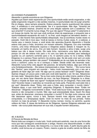 45-VIVENDO PLENAMENTE
Alexandre o grande encontra-se com Diógenes
Aqueles que dizem estar esperando por uma oportunidade estão sendo enganados, e não
estão enganando ninguém a não sereles mesmos. A oportunidade não irá surgir amanhã.
Ela já chegou, steve sempre presente. Esteve presente mesmo quandovocê não estava
aqui. A existência é uma oportunidade. Ser é a oportunidade. Não diga: "Amanhã irei
meditar, amanhã ireiamar, amanhã irei ter uma relação radiante com a existência." Por
que amanhã? O amanhã nunca chega. Por que não agora? Porque adiar? O adiamento é
um truque da mente: faz com que você continue cheio de esperanças, e enquanto isso a
oportunidadeestá escapando de você. E, no final, você chegará ao derradeiro destino - a
morte - e não haverá mais oportunidades àdisposição. Isso já aconteceu muitas vezes no
passado. Você não é novo aqui. Você já nasceu e morreu muitas vezes. E, a cadavez, a
mente usou o mesmo truque, e você ainda não aprendeu.Quando Alexandre o Grande
estava indo para a Índia, encontrou um homem estranho, Diógenes. Era uma manhãde
inverno, uma brisa refrescante soprava e Diógenes estava deitado à margem do rio,
tomando um banho de sol,nu. Era um belo homem. Quando a alma é bela, surge uma
beleza que não é desse mundo. Ele nada tinha, nemmesmo uma tijela de esmolas,
porque um dia ele estava indo para o rio com sua tijela de esmolas para beberágua
quando viu um cachorro correndo para o rio. O cachorro pulou no rio e bebeu. Então
Diógenes riu e pensou:“Esse cachorro me ensinou algo. Se ele pode viver sem um prato
de esmolas, porque também não posso?” Entãodesfez-se da sua tijela de esmolas e fez
como o cachorro: pulou no rio e começou a beber. Desde então não tevemais nada.
Alexandre nunca tinha visto alguém tão gracioso, de tamanha beleza, algo que vinha de
uma fontedesconhecida… Ele estava impressionado e disse: “Senhor…” Ele nunca havia
dito “Senhor” para ninguém em suavida – “estou muito impressionado com o seu ser e
gostaria de fazer algo por você. Há algo que eu possa fazerpor você?” Diógenes disse:
Apenas chegue um pouco para o lado pois você está tapando o sol. Só isso. Nãopreciso
de mais nada.” Alexandre disse: “Se eu tiver outra chance de voltar à terra, pedirei a Deus
que, em vez deme fazer Alexandre de novo, me faça Diógenes.” Diógenes riu e disse:
“Quem o impede de fazer isso agora? Vocêpode tornar-se um Diógenes. Para onde está
indo? Durante meses vi exércitos se movendo por toda parte. Paraonde você está indo e
por que? Alexandre disse: “Estou indo para a Índia, para conquistar o mundo inteiro.”
“Edepois disso, o que você fará?, perguntou Diógenes. E Alexandre disse: “Então irei
descansar.” Diógenes riunovamente e disse: “Você está louco! Estou descansando agora
mesmo e não conquistei o mundo. Não vejo qual anecessidade disso. Quem lhe disse
que, antes de descansar, precisava conquistar o mundo? E lhe digo outra coisa:se você
não descansar agora, nunca o fará. Sempre haverá mais alguma coisa para ser
conquistada, e o tempopassa rápido. Você irá morrer no meio de sua jornada. Todos
morrem no maio da jornada.” E Alexandre morreu nomeio: morreu no caminho, quando
voltava da Índia. E nesse dia lembrou-se de Diógenes. Apenas Diógenes estavaem sua
mente – ele nunca pôde descansar em sua vida, e aquele homem descansou.




46- A BUSCA
À Procura da Morada de Deus
Reúna toda sua coragem e mude tudo. Você continuará existindo, mas de uma forma tão
nova que não conseguirá conectá-lacom a antiga. Haverá uma descontinuidade. A velha
era tão pequena, tão baixa, tão mesquinha, e a nova é tão vasta. A partir deuma gota de
orvalho, você tornou-se um oceano. Porém, mesmo a gota de orvalho caindo da folha de
                                                                                        482
 
