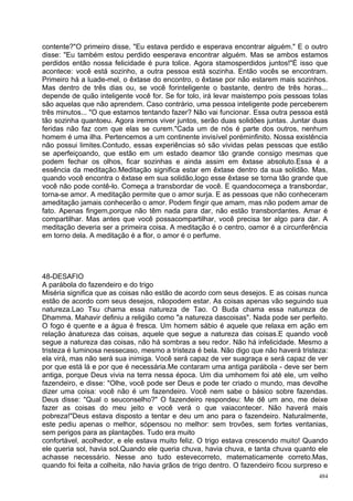 contente?"O primeiro disse, "Eu estava perdido e esperava encontrar alguém." E o outro
disse: "Eu também estou perdido eesperava encontrar alguém. Mas se ambos estamos
perdidos então nossa felicidade é pura tolice. Agora stamosperdidos juntos!"É isso que
acontece: você está sozinho, a outra pessoa está sozinha. Então vocês se encontram.
Primeiro há a luade-mel, o êxtase do encontro, o êxtase por não estarem mais sozinhos.
Mas dentro de três dias ou, se você forinteligente o bastante, dentro de três horas...
depende de quão inteligente você for. Se for tolo, irá levar maistempo pois pessoas tolas
são aquelas que não aprendem. Caso contrário, uma pessoa inteligente pode perceberem
três minutos... "O que estamos tentando fazer? Não vai funcionar. Essa outra pessoa está
tão sozinha quantoeu. Agora iremos viver juntos, serão duas solidões juntas. Juntar duas
feridas não faz com que elas se curem."Cada um de nós é parte dos outros, nenhum
homem é uma ilha. Pertencemos a um continente invisível poréminfinito. Nossa existência
não possui limites.Contudo, essas experiências só são vividas pelas pessoas que estão
se aperfeiçoando, que estão em um estado deamor tão grande consigo mesmas que
podem fechar os olhos, ficar sozinhas e ainda assim em êxtase absoluto.Essa é a
essência da meditação.Meditação significa estar em êxtase dentro da sua solidão. Mas,
quando você encontra o êxtase em sua solidão,logo esse êxtase se torna tão grande que
você não pode contê-lo. Começa a transbordar de você. E quandocomeça a transbordar,
torna-se amor. A meditação permite que o amor surja. E as pessoas que não conheceram
ameditação jamais conhecerão o amor. Podem fingir que amam, mas não podem amar de
fato. Apenas fingem,porque não têm nada para dar, não estão transbordantes. Amar é
compartilhar. Mas antes que você possacompartilhar, você precisa ter algo para dar. A
meditação deveria ser a primeira coisa. A meditação é o centro, oamor é a circunferência
em torno dela. A meditação é a flor, o amor é o perfume.




48-DESAFIO
A parábola do fazendeiro e do trigo
Miséria significa que as coisas não estão de acordo com seus desejos. E as coisas nunca
estão de acordo com seus desejos, nãopodem estar. As coisas apenas vão seguindo sua
natureza.Lao Tsu chama essa natureza de Tao. O Buda chama essa natureza de
Dhamma. Mahavir definiu a religião como "a natureza dascoisas". Nada pode ser perfeito.
O fogo é quente e a água é fresca. Um homem sábio é aquele que relaxa em ação em
relação ànatureza das coisas, aquele que segue a natureza das coisas.E quando você
segue a natureza das coisas, não há sombras a seu redor. Não há infelicidade. Mesmo a
tristeza é luminosa nessecaso, mesmo a tristeza é bela. Não digo que não haverá tristeza:
ela virá, mas não será sua inimiga. Você será capaz de ver suagraça e será capaz de ver
por que está lá e por que é necessária.Me contaram uma antiga parábola - deve ser bem
antiga, porque Deus vivia na terra nessa época. Um dia umhomem foi até ele, um velho
fazendeiro, e disse: "Olhe, você pode ser Deus e pode ter criado o mundo, mas devolhe
dizer uma coisa: você não é um fazendeiro. Você nem sabe o básico sobre fazendas.
Deus disse: "Qual o seuconselho?" O fazendeiro respondeu: Me dê um ano, me deixe
fazer as coisas do meu jeito e você verá o que vaiacontecer. Não haverá mais
pobreza!"Deus estava disposto a tentar e deu um ano para o fazendeiro. Naturalmente,
este pediu apenas o melhor, sópensou no melhor: sem trovões, sem fortes ventanias,
sem perigos para as plantações. Tudo era muito
confortável, acolhedor, e ele estava muito feliz. O trigo estava crescendo muito! Quando
ele queria sol, havia sol.Quando ele queria chuva, havia chuva, e tanta chuva quanto ele
achasse necessário. Nesse ano tudo estevecorreto, matematicamente correto.Mas,
quando foi feita a colheita, não havia grãos de trigo dentro. O fazendeiro ficou surpreso e
                                                                                        484
 