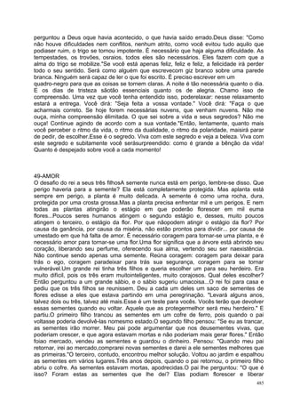 perguntou a Deus oque havia acontecido, o que havia saído errado.Deus disse: "Como
não houve dificuldades nem conflitos, nenhum atrito, como você evitou tudo aquilo que
podiaser ruim, o trigo se tornou impotente. É necessário que haja alguma dificuldade. As
tempestades, os trovões, osraios, todos eles são necessários. Eles fazem com que a
alma do trigo se mobilize."Se você está apenas feliz, feliz e feliz, a felicidade irá perder
todo o seu sentido. Será como alguém que escrevecom giz branco sobre uma parede
branca. Ninguém será capaz de ler o que foi escrito. É preciso escrever em um
quadro-negro para que as coisas se tornem claras. A noite é tão necessária quanto o dia.
E os dias de tristeza sãotão essenciais quanto os de alegria. Chamo isso de
compreensão. Uma vez que você tenha entendido isso, poderelaxar: nesse relaxamento
estará a entrega. Você dirá: "Seja feita a vossa vontade." Você dirá: "Faça o que
acharmais correto. Se hoje forem necessárias nuvens, que venham nuvens. Não me
ouça, minha compreensão élimitada. O que sei sobre a vida e seus segredos? Não me
ouça! Continue agindo de acordo com a sua vontade."Então, lentamente, quanto mais
você perceber o ritmo da vida, o ritmo da dualidade, o ritmo da polaridade, maisirá parar
de pedir, de escolher.Esse é o segredo. Viva com este segredo e veja a beleza. Viva com
este segredo e subitamente você serásurpreendido: como é grande a bênção da vida!
Quanto é despejado sobre você a cada momento!



49-AMOR
O desafio do rei a seus três filhosA semente nunca está em perigo, lembre-se disso. Que
perigo haveria para a semente? Ela está completamente protegida. Mas aplanta está
sempre em perigo, a planta é muito delicada. A semente é como uma rocha, dura,
protegida por uma crosta grossa.Mas a planta precisa enfrentar mil e um perigos. E nem
todas as plantas atingirão o estágio em que poderão florescer em mil euma
flores...Poucos seres humanos atingem o segundo estágio e, desses, muito poucos
atingem o terceiro, o estágio da flor. Por que nãopodem atingir o estágio da flor? Por
causa da ganância, por causa da miséria, não estão prontos para dividir... por causa de
umestado em que há falta de amor. É necessário coragem para tornar-se uma planta, e é
necessário amor para tornar-se uma flor.Uma flor significa que a árvore está abrindo seu
coração, liberando seu perfume, oferecendo sua alma, vertendo seu ser naexistência.
Não continue sendo apenas uma semente. Reúna coragem: coragem para deixar para
trás o ego, coragem paradeixar para trás sua segurança, coragem para se tornar
vulnerável.Um grande rei tinha três filhos e queria escolher um para seu herdeiro. Era
muito difícil, pois os três eram muitointeligentes, muito corajosos. Qual deles escolher?
Então perguntou a um grande sábio, e o sábio sugeriu umacoisa...O rei foi para casa e
pediu que os três filhos se reunissem. Deu a cada um deles um saco de sementes de
flores edisse a eles que estava partindo em uma peregrinação. "Levará alguns anos,
talvez dois ou três, talvez até mais.Esse é um teste para vocês. Vocês terão que devolver
essas sementes quando eu voltar. Aquele que as protegermelhor será meu herdeiro." E
partiu.O primeiro filho trancou as sementes em um cofre de ferro, pois quando o pai
voltasse poderia devolvê-las nomesmo estado.O segundo filho pensou: "Se eu as trancar,
as sementes irão morrer. Meu pai pode argumentar que nos deusementes vivas, que
poderiam crescer, e que agora estavam mortas e não poderiam mais gerar flores." Então
foiao mercado, vendeu as sementes e guardou o dinheiro. Pensou: "Quando meu pai
retornar, irei ao mercado,comprarei novas sementes e darei a ele sementes melhores que
as primeiras."O terceiro, contudo, encontrou melhor solução. Voltou ao jardim e espalhou
as sementes em vários lugares.Três anos depois, quando o pai retornou, o primeiro filho
abriu o cofre. As sementes estavam mortas, apodrecidas.O pai lhe perguntou: "O que é
isso? Foram estas as sementes que lhe dei? Elas podiam florescer e liberar
                                                                                         485
 