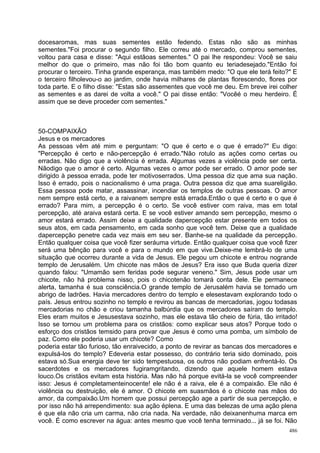 docesaromas, mas suas sementes estão fedendo. Estas não são as minhas
sementes."Foi procurar o segundo filho. Ele correu até o mercado, comprou sementes,
voltou para casa e disse: "Aqui estãoas sementes." O pai lhe respondeu: Você se saiu
melhor do que o primeiro, mas não foi tão bom quanto eu teriadesejado."Então foi
procurar o terceiro. Tinha grande esperança, mas também medo: "O que ele terá feito?" E
o terceiro filholevou-o ao jardim, onde havia milhares de plantas florescendo, flores por
toda parte. E o filho disse: "Estas são assementes que você me deu. Em breve irei colher
as sementes e as darei de volta a você." O pai disse então: "Vocêé o meu herdeiro. É
assim que se deve proceder com sementes."



50-COMPAIXÃO
Jesus e os mercadores
As pessoas vêm até mim e perguntam: "O que é certo e o que é errado?" Eu digo:
"Percepção é certo e não-percepção é errado."Não rotulo as ações como certas ou
erradas. Não digo que a violência é errada. Algumas vezes a violência pode ser certa.
Nãodigo que o amor é certo. Algumas vezes o amor pode ser errado. O amor pode ser
dirigido à pessoa errada, pode ter motivoserrados. Uma pessoa diz que ama sua nação.
Isso é errado, pois o nacionalismo é uma praga. Outra pessoa diz que ama suareligião.
Essa pessoa pode matar, assassinar, incendiar os templos de outras pessoas. O amor
nem sempre está certo, e a raivanem sempre está errada.Então o que é certo e o que é
errado? Para mim, a percepção é o certo. Se você estiver com raiva, mas em total
percepção, até araiva estará certa. E se você estiver amando sem percepção, mesmo o
amor estará errado. Assim deixe a qualidade dapercepção estar presente em todos os
seus atos, em cada pensamento, em cada sonho que você tem. Deixe que a qualidade
dapercepção penetre cada vez mais em seu ser. Banhe-se na qualidade da percepção.
Então qualquer coisa que você fizer seráuma virtude. Então qualquer coisa que você fizer
será uma bênção para você e para o mundo em que vive.Deixe-me lembrá-lo de uma
situação que ocorreu durante a vida de Jesus. Ele pegou um chicote e entrou nogrande
templo de Jerusalém. Um chicote nas mãos de Jesus? Era isso que Buda queria dizer
quando falou: "Umamão sem feridas pode segurar veneno." Sim, Jesus pode usar um
chicote, não há problema nisso, pois o chicotenão tomará conta dele. Ele permanece
alerta, tamanha é sua consciência.O grande templo de Jerusalém havia se tornado um
abrigo de ladrões. Havia mercadores dentro do templo e elesestavam explorando todo o
país. Jesus entrou sozinho no templo e revirou as bancas de mercadorias, jogou todasas
mercadorias no chão e criou tamanha balbúrdia que os mercadores saíram do templo.
Eles eram muitos e Jesusestava sozinho, mas ele estava tão cheio de fúria, tão irritado!
Isso se tornou um problema para os cristãos: como explicar seus atos? Porque todo o
esforço dos cristãos temsido para provar que Jesus é como uma pomba, um símbolo de
paz. Como ele poderia usar um chicote? Como
poderia estar tão furioso, tão enraivecido, a ponto de revirar as bancas dos mercadores e
expulsá-los do templo? Edeveria estar possesso, do contrário teria sido dominado, pois
estava só.Sua energia deve ter sido tempestuosa, os outros não podiam enfrentá-lo. Os
sacerdotes e os mercadores fugiramgritando, dizendo que aquele homem estava
louco.Os cristãos evitam esta história. Mas não há porque evitá-la se você compreender
isso: Jesus é completamenteinocente! ele não é a raiva, ele é a compaixão. Ele não é
violência ou destruição, ele é amor. O chicote em suasmãos é o chicote nas mãos do
amor, da compaixão.Um homem que possui percepção age a partir de sua percepção, e
por isso não há arrependimento: sua ação éplena. E uma das belezas de uma ação plena
é que ela não cria um carma, não cria nada. Na verdade, não deixanenhuma marca em
você. É como escrever na água: antes mesmo que você tenha terminado... já se foi. Não
                                                                                      486
 