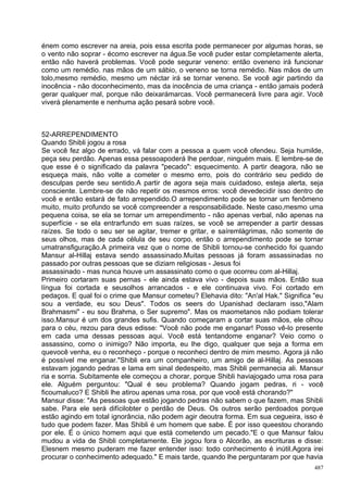 énem como escrever na areia, pois essa escrita pode permanecer por algumas horas, se
o vento não soprar - écomo escrever na água.Se você puder estar completamente alerta,
então não haverá problemas. Você pode segurar veneno: então oveneno irá funcionar
como um remédio. nas mãos de um sábio, o veneno se torna remédio. Nas mãos de um
tolo,mesmo remédio, mesmo um néctar irá se tornar veneno. Se você agir partindo da
inocência - não doconhecimento, mas da inocência de uma criança - então jamais poderá
gerar qualquer mal, porque não deixarámarcas. Você permanecerá livre para agir. Você
viverá plenamente e nenhuma ação pesará sobre você.



52-ARREPENDIMENTO
Quando Shibli jogou a rosa
Se você fez algo de errado, vá falar com a pessoa a quem você ofendeu. Seja humilde,
peça seu perdão. Apenas essa pessoapoderá lhe perdoar, ninguém mais. E lembre-se de
que esse é o significado da palavra "pecado": esquecimento. A partir deagora, não se
esqueça mais, não volte a cometer o mesmo erro, pois do contrário seu pedido de
desculpas perde seu sentido.A partir de agora seja mais cuidadoso, esteja alerta, seja
consciente. Lembre-se de não repetir os mesmos erros: você devedecidir isso dentro de
você e então estará de fato arrependido.O arrependimento pode se tornar um fenômeno
muito, muito profundo se você compreender a responsabilidade. Neste caso,mesmo uma
pequena coisa, se ela se tornar um arrependimento - não apenas verbal, não apenas na
superfície - se ela entrarfundo em suas raízes, se você se arrepender a partir dessas
raízes. Se todo o seu ser se agitar, tremer e gritar, e saíremlágrimas, não somente de
seus olhos, mas de cada célula de seu corpo, então o arrependimento pode se tornar
umatransfiguração.A primeira vez que o nome de Shibli tornou-se conhecido foi quando
Mansur al-Hillaj estava sendo assassinado.Muitas pessoas já foram assassinadas no
passado por outras pessoas que se diziam religiosas - Jesus foi
assassinado - mas nunca houve um assassinato como o que ocorreu com al-Hillaj.
Primeiro cortaram suas pernas - ele ainda estava vivo - depois suas mãos. Então sua
língua foi cortada e seusolhos arrancados - e ele continuava vivo. Foi cortado em
pedaços. E qual foi o crime que Mansur cometeu? Elehavia dito: "An'al Hak." Significa "eu
sou a verdade, eu sou Deus". Todos os seers do Upanishad declaram isso,"Alam
Brahmasmi" - eu sou Brahma, o Ser supremo". Mas os maometanos não podiam tolerar
isso.Mansur é um dos grandes sufis. Quando começaram a cortar suas mãos, ele olhou
para o céu, rezou para deus edisse: "Você não pode me enganar! Posso vê-lo presente
em cada uma dessas pessoas aqui. Você está tentandome enganar? Veio como o
assassino, como o inimigo? Não importa, eu lhe digo, qualquer que seja a forma em
quevocê venha, eu o reconheço - porque o reconheci dentro de mim mesmo. Agora já não
é possível me enganar."Shibli era um companheiro, um amigo de al-Hillaj. As pessoas
estavam jogando pedras e lama em sinal dedespeito, mas Shibli permanecia ali. Mansur
ria e sorria. Subitamente ele começou a chorar, porque Shibli haviajogado uma rosa para
ele. Alguém perguntou: "Qual é seu problema? Quando jogam pedras, ri - você
ficoumaluco? E Shibli lhe atirou apenas uma rosa, por que você está chorando?"
Mansur disse: "As pessoas que estão jogando pedras não sabem o que fazem, mas Shibli
sabe. Para ele será difícilobter o perdão de Deus. Os outros serão perdoados porque
estão agindo em total ignorância, não podem agir deoutra forma. Em sua cegueira, isso é
tudo que podem fazer. Mas Shibli é um homem que sabe. É por isso queestou chorando
por ele. É o único homem aqui que está cometendo um pecado."E o que Mansur falou
mudou a vida de Shibli completamente. Ele jogou fora o Alcorão, as escrituras e disse:
Elesnem mesmo puderam me fazer entender isso: todo conhecimento é inútil.Agora irei
procurar o conhecimento adequado." E mais tarde, quando lhe perguntaram por que havia
                                                                                      487
 