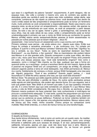 que esse é o significado da palavra "pecado": esquecimento. A partir deagora, não se
esqueça mais, não volte a cometer o mesmo erro, pois do contrário seu pedido de
desculpas perde seu sentido.A partir de agora seja mais cuidadoso, esteja alerta, seja
consciente. Lembre-se de não repetir os mesmos erros: você devedecidir isso dentro de
você e então estará de fato arrependido.O arrependimento pode se tornar um fenômeno
muito, muito profundo se você compreender a responsabilidade. Neste caso,mesmo uma
pequena coisa, se ela se tornar um arrependimento - não apenas verbal, não apenas na
superfície - se ela entrarfundo em suas raízes, se você se arrepender a partir dessas
raízes. Se todo o seu ser se agitar, tremer e gritar, e saíremlágrimas, não somente de
seus olhos, mas de cada célula de seu corpo, então o arrependimento pode se tornar
umatransfiguração.A primeira vez que o nome de Shibli tornou-se conhecido foi quando
Mansur al-Hillaj estava sendo assassinado.Muitas pessoas já foram assassinadas no
passado por outras pessoas que se diziam religiosas - Jesus foi
assassinado - mas nunca houve um assassinato como o que ocorreu com al-Hillaj.
Primeiro cortaram suas pernas - ele ainda estava vivo - depois suas mãos. Então sua
língua foi cortada e seusolhos arrancados - e ele continuava vivo. Foi cortado em
pedaços. E qual foi o crime que Mansur cometeu? Elehavia dito: "An'al Hak." Significa "eu
sou a verdade, eu sou Deus". Todos os seers do Upanishad declaram isso,"Alam
Brahmasmi" - eu sou Brahma, o Ser supremo". Mas os maometanos não podiam tolerar
isso.Mansur é um dos grandes sufis. Quando começaram a cortar suas mãos, ele olhou
para o céu, rezou para deus edisse: "Você não pode me enganar! Posso vê-lo presente
em cada uma dessas pessoas aqui. Você está tentandome enganar? Veio como o
assassino, como o inimigo? Não importa, eu lhe digo, qualquer que seja a forma em
quevocê venha, eu o reconheço - porque o reconheci dentro de mim mesmo. Agora já não
é possível me enganar."Shibli era um companheiro, um amigo de al-Hillaj. As pessoas
estavam jogando pedras e lama em sinal dedespeito, mas Shibli permanecia ali. Mansur
ria e sorria. Subitamente ele começou a chorar, porque Shibli haviajogado uma rosa para
ele. Alguém perguntou: "Qual é seu problema? Quando jogam pedras, ri - você
ficoumaluco? E Shibli lhe atirou apenas uma rosa, por que você está chorando?"
Mansur disse: "As pessoas que estão jogando pedras não sabem o que fazem, mas Shibli
sabe. Para ele será difícilobter o perdão de Deus. Os outros serão perdoados porque
estão agindo em total ignorância, não podem agir deoutra forma. Em sua cegueira, isso é
tudo que podem fazer. Mas Shibli é um homem que sabe. É por isso queestou chorando
por ele. É o único homem aqui que está cometendo um pecado."E o que Mansur falou
mudou a vida de Shibli completamente. Ele jogou fora o Alcorão, as escrituras e disse:
Elesnem mesmo puderam me fazer entender isso: todo conhecimento é inútil.Agora irei
procurar o conhecimento adequado." E mais tarde, quando lhe perguntaram por que havia
atirado a flor,Shibli respondeu: "Tive medo da multidão. Se não jogasse nada, poderiam
pensar que eu pertencia ao grupo deMansur. Poderiam se tornar violentos também em
relação a mim. Joguei a flor, era apenas uma soluçãointermediária. Mansur estava certo,
ele chorou por meu medo, minha covardia. Chorou porque eu compactuei coma
multidão."Mas Shibli entendeu, e o choro de mansur tornou-se uma transformação.



53-BRINCADEIRA
O desafio de Krishna à Arjuna
Sua mente brinca infinitamente - tudo é como um sonho em um quarto vazio. Ao meditar,
você deve olhar para a mente e vê-lafazendo suas travessuras, como uma crinaça
brincando e saltitando pelo puro excesso de energia. É só isso: pensamentospulando,
saltitando, brincando, apenas um jogo, você não deve levar isso à sério. Mesmo se
houver algum pensamento ruim,não se sinta culpado. Ou, se houver um grande
                                                                                      489
 
