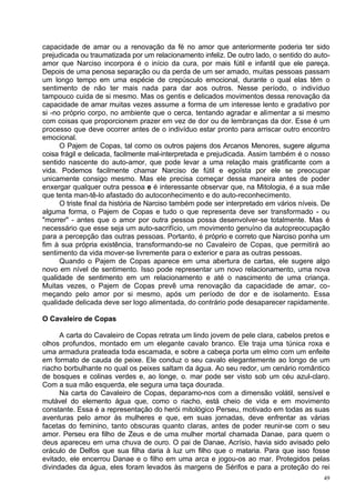 capacidade de amar ou a renovação da fé no amor que anteriormente poderia ter sido
prejudicada ou traumatizada por um relacionamento infeliz. De outro lado, o sentido do auto-
amor que Narciso incorpora é o início da cura, por mais fútil e infantil que ele pareça.
Depois de uma penosa separação ou da perda de um ser amado, muitas pessoas passam
um longo tempo em uma espécie de crepúsculo emocional, durante o qual elas têm o
sentimento de não ter mais nada para dar aos outros. Nesse período, o indivíduo
tampouco cuida de si mesmo. Mas os gentis e delicados movimentos dessa renovação da
capacidade de amar muitas vezes assume a forma de um interesse lento e gradativo por
si -no próprio corpo, no ambiente que o cerca, tentando agradar e alimentar a si mesmo
com coisas que proporcionem prazer em vez de dor ou de lembranças da dor. Esse é um
processo que deve ocorrer antes de o indivíduo estar pronto para arriscar outro encontro
emocional.
      O Pajem de Copas, tal como os outros pajens dos Arcanos Menores, sugere alguma
coisa frágil e delicada, facilmente mal-interpretada e prejudicada. Assim também é o nosso
sentido nascente do auto-amor, que pode levar a uma relação mais gratificante com a
vida. Podemos facilmente chamar Narciso de fútil e egoísta por ele se preocupar
unicamente consigo mesmo. Mas ele precisa começar dessa maneira antes de poder
enxergar qualquer outra pessoa e é interessante observar que, na Mitologia, é a sua mãe
que tenta man-tê-lo afastado do autoconhecimento e do auto-reconhecimento.
      O triste final da história de Narciso também pode ser interpretado em vários níveis. De
alguma forma, o Pajem de Copas e tudo o que representa deve ser transformado - ou
"morrer" - antes que o amor por outra pessoa possa desenvolver-se totalmente. Mas é
necessário que esse seja um auto-sacrifício, um movimento genuíno da autopreocupação
para a percepção das outras pessoas. Portanto, é próprio e correto que Narciso ponha um
fim à sua própria existência, transformando-se no Cavaleiro de Copas, que permitirá ao
sentimento da vida mover-se livremente para o exterior e para as outras pessoas.
      Quando o Pajem de Copas aparece em uma abertura de cartas, ele sugere algo
novo em nível de sentimento. Isso pode representar um novo relacionamento, uma nova
qualidade de sentimento em um relacionamento e até o nascimento de uma criança.
Muitas vezes, o Pajem de Copas prevê uma renovação da capacidade de amar, co-
meçando pelo amor por si mesmo, após um período de dor e de isolamento. Essa
qualidade delicada deve ser logo alimentada, do contrário pode desaparecer rapidamente.

O Cavaleiro de Copas

      A carta do Cavaleiro de Copas retrata um lindo jovem de pele clara, cabelos pretos e
olhos profundos, montado em um elegante cavalo branco. Ele traja uma túnica roxa e
uma armadura prateada toda escamada, e sobre a cabeça porta um elmo com um enfeite
em formato de cauda de peixe. Ele conduz o seu cavalo elegantemente ao longo de um
riacho borbulhante no qual os peixes saltam da água. Ao seu redor, um cenário romântico
de bosques e colinas verdes e, ao longe, o. mar pode ser visto sob um céu azul-claro.
Com a sua mão esquerda, ele segura uma taça dourada.
      Na carta do Cavaleiro de Copas, deparamo-nos com a dimensão volátil, sensível e
mutável do elemento água que, como o riacho, está cheio de vida e em movimento
constante. Essa é a representação do herói mitológico Perseu, motivado em todas as suas
aventuras pelo amor às mulheres e que, em suas jornadas, deve enfrentar as várias
facetas do feminino, tanto obscuras quanto claras, antes de poder reunir-se com o seu
amor. Perseu era filho de Zeus e de uma mulher mortal chamada Danae, para quem o
deus apareceu em uma chuva de ouro. O pai de Danae, Acrísio, havia sido avisado pelo
oráculo de Delfos que sua filha daria à luz um filho que o mataria. Para que isso fosse
evitado, ele encerrou Danae e o filho em uma arca e jogou-os ao mar. Protegidos pelas
divindades da água, eles foram levados às margens de Sérifos e para a proteção do rei
                                                                                           49
 
